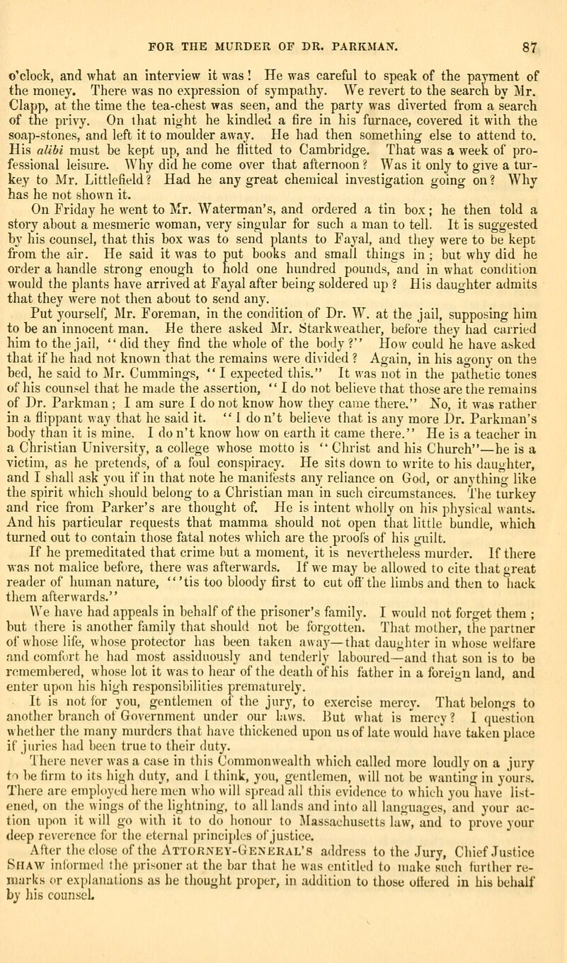 o'clock, and what an interview it was! He was careful to speak of the payment of the money. There was no expression of sympathy. We revert to the search by Mr. Clapp, at the time the tea-chest was seen, and the party was diverted from a search of the privy. On that night he kindled a fire in his furnace, covered it with the soap-stones, and left it to moulder away. He had then something else to attend to. His alibi must be kept up, and he flitted to Cambridge. That was a week of pro- fessional leisure. Why did he come over that afternoon ? Was it only to give a tur- key to Mr. Littlefield ? Had he any great chemical investigation going on ? Why has he not shown it. On Friday he went to Mr. Waterman's, and ordered a tin box; he then told a story about a mesmeric woman, very singular for such a man to tell. It is suggested by his counsel, that this box was to send plants to Fayal, and they were to be kept from the air. He said it was to put books and small things in ; but why did he order a handle strong enough to hold one hundred pounds, and in what condition would the plants have arrived at Fayal after being soldered up ? His daughter admits that they were not then about to send any. Put yourself, Mr. Foreman, in the condition of Dr. W. at the jail, supposing him to be an innocent man. He there asked Mr. Starkweather, before they had carried him to the jail,  did they find the whole of the body ? How could he have a^iked that if he had not known that the remains were divided ? Again, in his agony on the bed, he said to Mr. Cummings,  I expected this. It was not in the pathetic tones of his counsel that he made the assertion,  I do not believe that those are the remains of Dr. Parkman ; I am sure I do not know how they came there. No, it was rather in a flippant way that he said it. 1 do n't believe that is any more Dr. Parkman's body than it is mine. I do n't know how on earth it came there. He is a teacher in a Christian University, a college whose motto is  Christ and his Church—he is a victim, as he pretends, of a foul conspiriicy. He sits down to write to his daughter, and I shall ask you if in that note he manifests any reliance on God, or anything like the spirit which should belong to a Christian man in such circumstances. The turkey and rice from Parker's are thought of. He is intent wholly on his physical wants. And his particular requests that mamma should not open that little bundle, which turned out to contain those fatal notes which are the proofs of his guilt. If he premeditated that crime but a moment, it is nevertheless murder. If there was not malice before, there was afterwards. If we may be allowed to cite that great reader of human nature, 'tis too bloody first to cut off'the limbs and then to hack them afterwards. We have had appeals in behalf of the prisoner's family. I would not forget them ; but there is another family that should not be forgotten. That mother, the partner of whose life, whose protector has been taken away—that daughter in whose welfare and comfort he had most assiduously and tenderly laboured—and that son is to be remembered, whose lot it was to hear of the death of his father in a foreign land, and enter upon his high responsibilities prematurely. It is not for you, gentlemen of the jury, to exercise mercy. That belongs to another branch of Government under our laws. But what is mercy ? I question whether the many murders that have thickened upou us of late w^ould have taken place if juries had been true to their duty. '^Ihere never was a case in this Commonwealth which called more loudly on a jury to be firm to its high duty, and I think, you, gentlemen, will not be wanting in yours. There are employed here men who will spread all this evidence to which you have list- ened, on the wings of the lightning, to all lands and into all languages, and your ac- tion upon it will go with it to do honour to Massachusetts law, and to prove your deep reverence for the eternal principles of justice. After the close of the Attorney-General's address to the Jury, Chief Justice Shaw informed the prisoner at the bar that he was entitled to make such further re- marks or explanations as he thought proper, in addition to those offered in his behalf by his counsel.