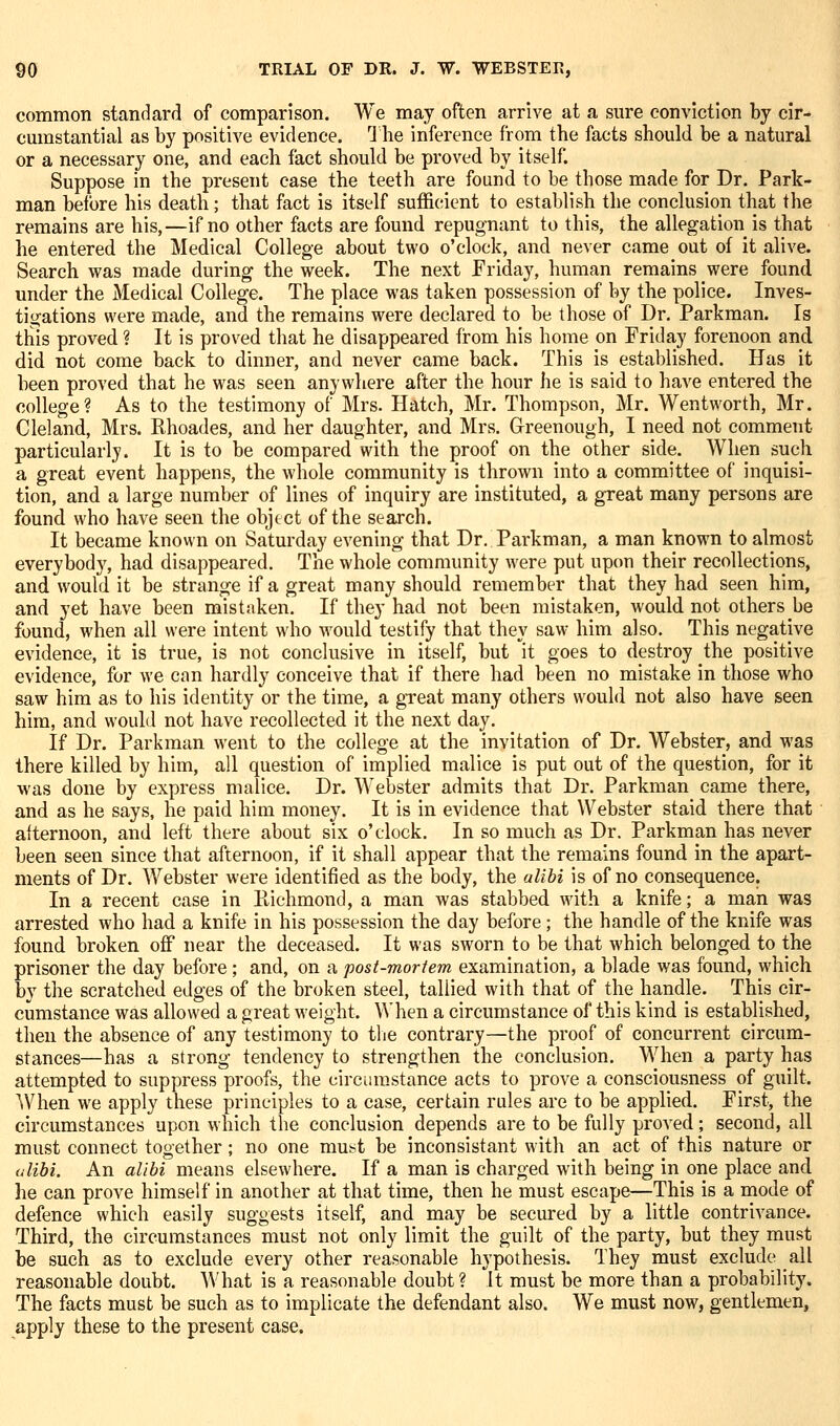 common standard of comparison. We may often arrive at a sure conviction by cir-^ cmnstantial as by positive evidence. 1 he inference from the facts should be a natural or a necessary one, and each fact should be proved by itself. Suppose in the present case the teeth are found to be those made for Dr. Park- man before his death; that fact is itself sufficient to establish the conclusion that the remains are his,—if no other facts are found repugnant to this, the allegation is that he entered the Medical College about two o'clock, and never came out of it alive. Search was made during the week. The next Friday, human remains were found under the Medical College. The place was taken possession of by the police. Inves- tigations were made, and the remains were declared to be those of Dr. Parkman. Is this proved ? It is proved that he disappeared firom his home on Friday forenoon and did not come back to dinner, and never came back. This is established. Has it been proved that he was seen anywhere after the hour he is said to have entered the college? As to the testimony of Mrs. Hatch, Mr. Thompson, Mr. Wentworth, Mr. Cleland, Mrs. Rhoades, and her daughter, and Mrs. Grreenough, I need not comment particularly. It is to be compared with the proof on the other side. When such a great event happens, the whole community is thrown into a committee of inquisi- tion, and a large number of lines of inquiry are instituted, a great many persons are found who have seen the object of the search. It became known on Saturday evening that Dr. Parkman, a man known to almost everybody, had disappeared. The whole community were put upon their recollections, and would it be strange if a great many should remember that they had seen him, and yet have been mistaken. If they had not been mistaken, would not others be found, when all were intent who would testify that they saw him also. This negative evidence, it is true, is not conclusive in itself, but it goes to destroy the positive evidence, for we can hardly conceive that if there had been no mistake in those who saw him as to his identity or the time, a great many others would not also have seen him, and would not have recollected it the next day. If Dr. Parkman went to the college at the invitation of Dr. Webster, and was there killed by him, all question of implied malice is put out of the question, for it was done by express malice. Dr. Webster admits that Dr. Parkman came there, and as he says, he paid him money. It is in evidence that Webster staid there that afternoon, and left there about six o'clock. In so much as Dr. Parkman has never been seen since that afternoon, if it shall appear that the remains found in the apart- ments of Dr. Webster were identified as the body, the alibi is of no consequence. In a recent case in Ptichmond, a man was stabbed with a knife; a man was arrested who had a knife in his possession the day before; the handle of the knife was found broken off near the deceased. It was sworn to be that which belonged to the prisoner the day before; and, on a post-moriem examination, a blade was found, which by the scratched edges of the broken steel, tallied with that of the handle. This cir- cumstance was allowed a great weight. When a circumstance of this kind is established, then the absence of any testimony to tlie contrary—the proof of concurrent circum- stances—has a strong tendency to strengthen the conclusion. When a party has attempted to suppress proofs, the circumstance acts to prove a consciousness of guilt. AVhen we apply these principles to a case, certain rules are to be applied. First, the circumstances upon which the conclusion depends are to be fully proved; second, all must connect together; no one vcm^i be inconsistant with an act of this nature or lilibi. An alibi means elsewhere. If a man is charged with being in one place and he can prove himself in another at that time, then he must escape—This is a mode of defence which easily suggests itself, and may be secured by a little contrivance. Third, the circumstances must not only limit the guilt of the party, but they must be such as to exclude every other reasonable hypothesis. They must exclude all reasonable doubt. What is a reasonable doubt ? it must be more than a probability. The facts must be such as to implicate the defendant also. We must now, gentlemen, apply these to the present case.