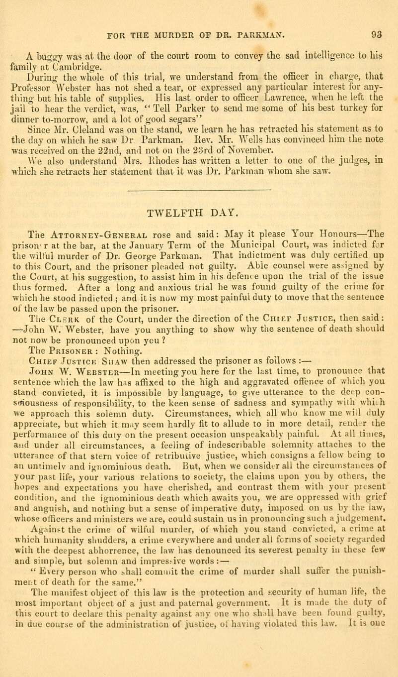 A bug^y was at the door of the court room to convey the sad intellig-ence to his family at Cambridge. During the whole of this trial, we understand from the officer in charge, that Professor Webster has not shed a tear, or expressed any particular interest for any- thing but his table of supplies. His last order to officer Lawrence, when he left the jail to hear the verdict, was,  Tell Parker to send me some of his best turkey for dinner to-morrow, and a lot of good segars Since Mr. Cleland was on the stand, we learn he has retracted his statement as to the day on which he saw Dr. Parkman. liev. Mr. Wells has convinced him the note was received on the 22nd, and not on the 23rd of November. V\'e also understand Mrs. Ehodes has written a letter to one of the judges, in which she retracts her statement that it was Dr. Parkman whom she saw. TWELFTH DAY. The Attorney-General rose and said: May it please Your Honours—The prison' r at the bar, at the January Term of the Municipal Court, was indicted fcr the wilful murder of Dr. George Parkman. That indictment was duly certified up to this Court, and the prisoner pleaded not guilty. Able counsel were asMgned by the Court, at his suggestion, to assist him in his defenc e upon the trial of the issue thus formed. After a long and anxious trial he was found guilty of the crime for winch he stood indicted ; and it is now my most painful duty to move that the sentence of the law be passed upon the prisoner. Tlie Clerk of the Court, under the direction of the Chief Justice, then said: —John W. Webster, have you anything to show why the sentence of death should not now be pronounced upon you ? The Prisoner : Nothing. Chief Justice Shaw then addressed the prisoner as follows :— John W. Webster—In meeting you here for the last time, to pronounce that sentence which the law has affixed to the high and aggravated offi?nce of wliich you stand convicted, it is impossible by language, to give utterance to the deep con- s^ousness of responsibility, to the keen sense of sadness and sympatliy with whiih we approach this solemn duty. Circumstances, which all who know me v.i<] duly appreciate, but which it may seem hardly fit to allude to in more detail, rend.r the performance of this duty on the present occasion unspeakably painful. At all times, and under all circumstances, a feeling of indescribable solemnity attaches to the utterance of that stern voice of retributive justice, which consigns a fellow being to an untimelv and ignominious death. But, when we consider all the circumstances of your past life, your various relations to society, the claims upon you by others, the hopes and expectations you have cherished, and contrast them with your present condition, and the ignominious death which awaits you, we are oppressed with grief and anguish, and notliing but a sense of imperative duty, imposed on us by tlie iaw, whose officers and ministers we are, could sustain us in pronouncing such a judgement. Against the crime of wilfid murder, of which you stand convicted, a crime at which hiunanity shudders, a crime everywhere and under all forms of society regarded with the deepest abhorrence, the law has denounced its severest penalty in these few and simple, but solenm and impressive words: —  Every person who shall commit the crime of nmrder shall suffer the punish- ment cf death for the same. The manifest object of this law is the protection and .security of human life, the most important object of a just and paternal government. It is made the duty of this court to declare this penalty against any one wlio shall have been found guilty, in due course of the administration of justice, oi having violated this law. It is one