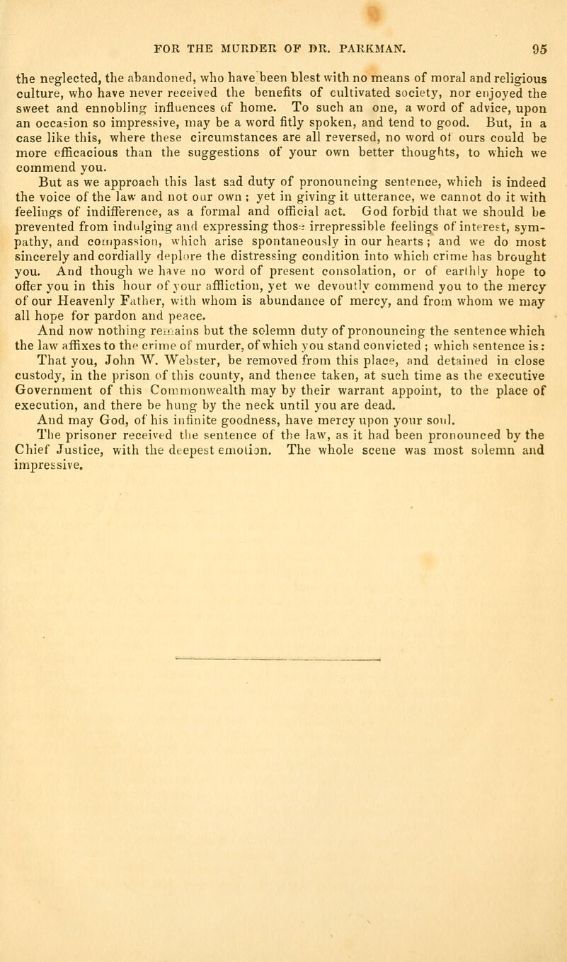 the neglected, the abandoned, who have been blest with no means of moral and religious culture, who have never received the benefits of cultivated society, nor enjoyed the sweet and ennobling influences (if home. To such an one, a word of advice, upon an occasion so impressive, may be a word fitly spoken, and tend to good. But, in a case like this, where these circumstances are all reversed, no word ot ours could be more eflScacious than the suggestions of your own better thoughts, to which we commend you. But as we approach this last sad duty of pronouncing sentence, which is indeed the voice of the law and not our own ; yet in giving it utterance, we cannot do it with feelings of indifference, as a formal and official act. God forbid that we should be prevented from indulging and expressing thos.:; irrepressible feelings of interest, sym- pathy, and compassion, which arise spontaneously in our hearts ; and we do most sincerely and cordially deplore the distressing condition into which crime has brought you. And though we have no word of present consolation, or of eartlily hope to offer you in this hour of your affliction, yet we devoutly commend you to the mercy of our Heavenly Father, with whom is abundance of mercy, and from whom we may all hope for pardon and peace. And now nothing rev!;ains but the solemn duty of pronouncing the sentence which the law affixes to the crime of murder, of which you stand convicted ; which sentence is: That you, John W. Webster, be removed from this place, and detained in close custody, in the prison of this county, and thence taken, at such time as the executive Government of this Coir.monwealth may by their warrant appoint, to the place of execution, and there be hung by the neck until you are dead. And may God, of his infinite goodness, have mercy upon your soul. The prisoner received the sentence of the law, as it had been pronounced by the Chief Justice, with the deepest emotion. The whole scene was most solemn and impressive.