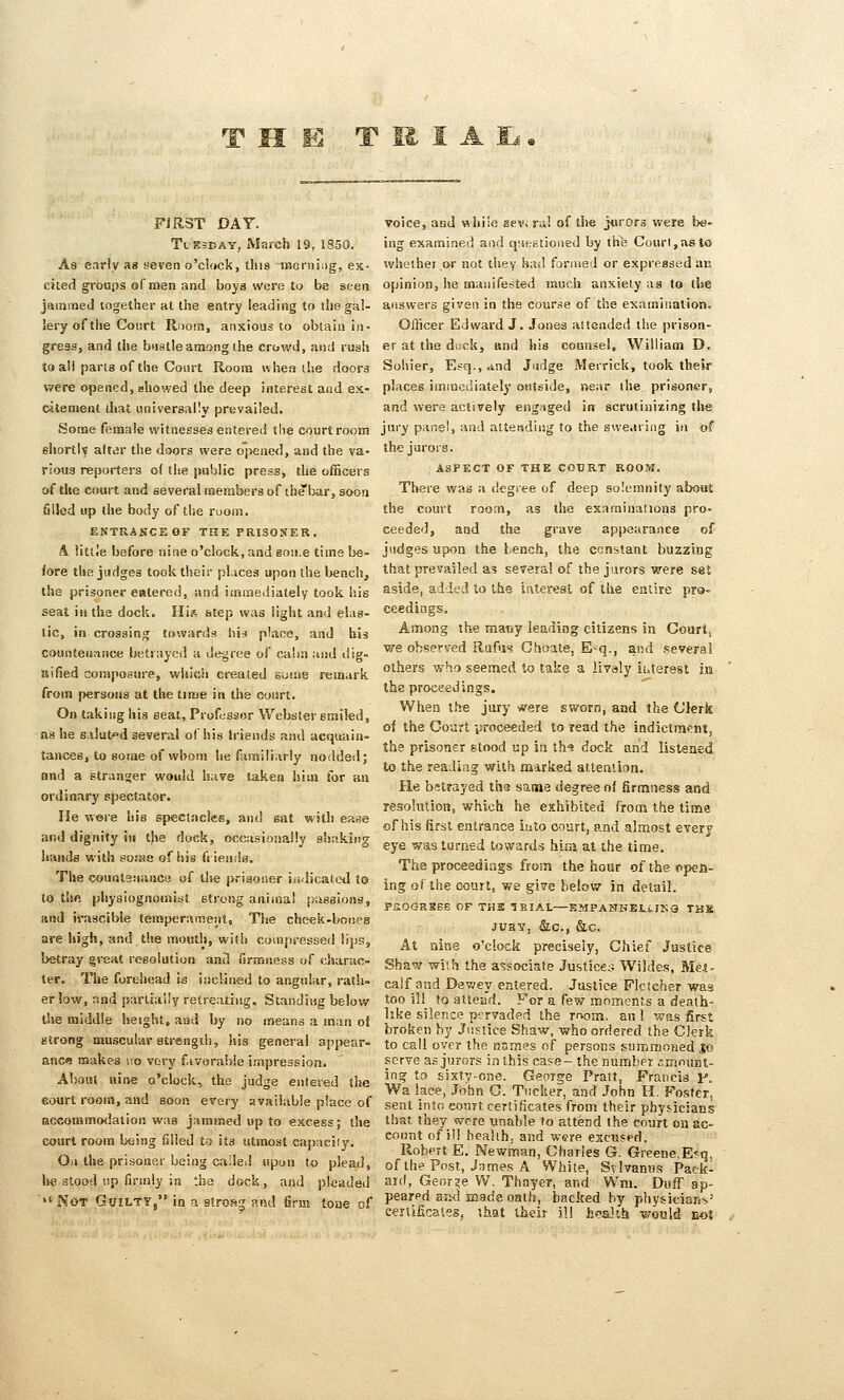 FIRST DAY. Tuesday, March 19, 1850. As early as seven o'clock, this iiscrning, es- cited groups of men and boys were to be seen jammed together at the entry leading to the gal- lery of the Court Roomj anxious lo obtain iji^ gress, and tlie bustle among the crowd, and rush to all parts of the Court Roona when the doora were opened, ahowed the deep interest and ex- c-ltement that nniversally prevailed. Some female witnesses entered the courtroom eliortW altiir the doors were opened, and the va- rioua reporters o( the public press, the officers of the court and several members of thebar, soon filled up the body of tlie room. EKTRAKCEOF THE PRISONER. A little before nine o'clock, and gone time be- fore the judges took their pLvces upon the bench, the prisoner entered, and immediately took his seat ill the dock. Hi« step was light and elas- tic, in crossing towards hi-i place, and his countenance betrayed a degree of calm and dig» sifsed consposiire, which created soisie remark from persons at the time in the court. On taking his seat, Professor Webster Biniled, ns he s.ilut'»d several of his Iriends and acquain- tances, to some of whom he familiarly nodded; and a stranger would have taken him for an ordinary spectator. He were his spectacles, and sat with ease and dignity in t)»e dock, occasionally sSsakiiig liands with evme of iiis friends. The couiilenance of the |»rigo!ier iiidicatcd to to the physiognoinit^t strong anima! pagaions, and irascible temperament. The cheek-borjes are high, and the mouth, with compressed iipSj betray great resolution and firmnftss of charac- ter. The forehead is inclined to angular, rath- er low, Ttad partially retreating. Standing below the middle height, and by no means a man ol strong muscular strengdi 5 his genera! appear- ance makes no very favorable impression. About nine o'clock, the judge entered the eourt room, and soon every available place of accommodation was jammed up to excess; the court room being filled to its utmost capacity. On the prisoner being called upon to plead, he stood up firmly in the dock, and pleaded •»( ^Q^ Gs/ILTY, in a strosg p.ml firm tone of voice, and while zev; rid of the jurors were be- ing examined and q«egtioned by the Court, as to whether or not they had forjueJ or expressed au opinion, he manifested much anxiety as to the answers given in the course of the examination. Officer Edward J. Jones attended the prison- er at the duck, and his counsel, William D. Soliier, Esq., dnd Judge Merrick, took their places immediately outside, near the prisoner, and were actively engnged in scrutinizing the jury panel, and attefidiug to the swearing in of the jurors. ASPECT OF THE COURT ROOM. There was a degree of deep solemnity about the court room, as the examinations pro- ceeded, and the grave appearance of judges upon the tench, the constant buzzing that prevailed as several of the jurors were set aside, added to the iaterest of the entire prs- ceedings. Among the many leading citizens in Courts we observed Rufus Choate, E-q., and several others who seemed to take a livaly interest in the proceedings. When the jury were sworn, and the (Jlerk of the Court yroceeded to read the indictment, ths prisoner stood up in th^ dock and listened to the reading with marked attention. He bitrayed tha same degree of firmness and resolution, which he exhibited from the time of his first entrance into court, and almost everf eye was turned towards him at the time. The proceedings from the hour oftheopea- ing of the court, we give below in detail. PaOGRSBB OF THE lEIAL—EMPANHELiJKG TKS JURY, &C., &C. At n'me o'clock precisely, Chief Justice Shaw with the associate Justices Wildes, Met- calf and Dewey entered. Justice Fletcher was too ill to attend. For a few moments a death- like silence pervaded the rriom. an 1 V7as first broken by Justice Shaw, who ordered the Clerk to call over the nomss of persons siimmoHed .to serve as jurors in this case- the number amount- ing to sixty-one. George Pratt, Francis F. Wa lace, John G. Tucker, and John H. Foster, sent into eouft certificates from their physicians that they were unable lo attend the court on ac- count of ill health, and were excused. Robert E. Newman, Charles G. Greene,Ejq, of the Post, James A White, Svlvanus Pack- ard, George W. Thayer, and Wm. DufT ap- peared and made oath_, backed hy physicians' certificates, ihat their ill h^'alth v/ould not