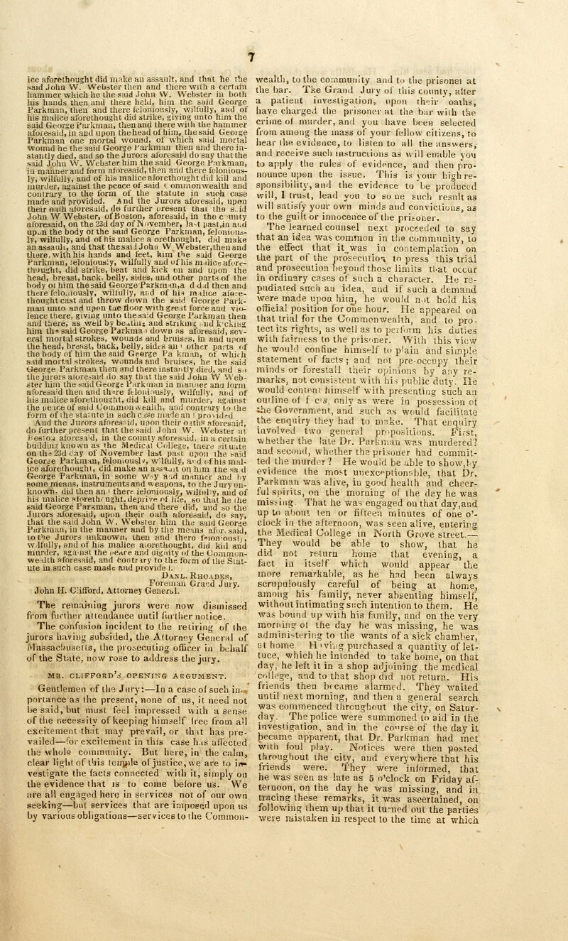 ice aforethought did make au assault, and that he the said John W. Webster tlien and there with a c-ertaiu liammerwliich lie llie said .John W. Webster iu botli his hands then and there held, hijn the snid George Parkraan, tlieu and there lelonioissly, wilfully, and of his malice aforethought did strike, giving unto him the said George farkman, then and there wiiU the hammer aforenaid, in and upon thehewl of him, thesaid George I'arkman one mortal wound, of which said mortal ■wound he the said George Karkman then and there in- stantly died, and so the Jurors aforesaid do say that the said John W. Webster him the said George farkman, iu manner and form aforeaaid, then and there felonious- ly, wilfully, and of his malice aforethought did kill and murder, against the peace of said i ommonwealth and coiilrary to the form of the statute in suoh case made and provided. And the Jui'ors aforesaid, upon their oai.h albresaid, do further uresont that the s-id John W Webster, of Bftston, aforesaid, in the c unty aforeaaid, on the 23d day of IN '•vember, la-t past.in aud upuii the body of the baid George Parkman, felonious- ly, willully, and of his malice a orethought, did make an assault, and that thesaiJ Johu W Webster, then and there, with his hands and feet, him the said George IParkman, ielouioualy, wilfully and of his m^licc afi^rc- th'Jught, did strike, beat and kick on an-d upon the head, breast, back, belly, sides, and other parts of the body ot him thesaid George Ps.rkmin,a d d.d then and there felo.iiouslv, wilfully, aiid of his malice al's.'e- Ihought cast and throw down the said George fark- man unto and upon tue floor with greit force and vio- lence there, giving unto thesaid George Parkman then and there, as well by bcatiuj and strikmg i-nd k-ckuig hira th« said George Parkma > down as afore.said, sev- eral mortal strokes, wounds and bruises, in and upon the head, breast, back, belly, sides an < other parts of the body of him the aaid Gferge Pa kman, of whi<h said mortal stroke.-?, wounds and bruises, he the .sai.j O«orge Parkman then and there in.stantly died, and si the jurors atoresaid do say that the said John W Web- ster him the said George l^arkcnan in man.-ier ana iorm aforesaid then and thsre ftloniously, wilfully, aiiu of his malice aforethought, did kill and murder, against the peace of said Coinmoinveallh, and contrary to ihe form of ihe staiute in suchc.ise jiiadean i provid.-d. And the Jurors aforesrid, uoon their' ortlis albresaid, do further present that the said John W. Webster nt ):i0slo.j aforesi'd, in the county aforesaid, inacertaiu buildhig known as the »^edical C(dlege, tnere situate onth«23dcay of November last past upon the ^aid Geor.re Parkman, feloniOusW, wlfully, a' d (.f his mal- ice aforethoughl, did make an ar^sijii on him the sa d George Parkman, in some W'-y a.d manner and by some meaiLs, instruments and weapons, to the Jury un- known, did then an i there ieloniously^ wilfiify, and of his malice sforethr ught,depri\rft of Ju'e, so that he ihe said George Parxman, then and there did, and so the Jurors aforesaid, upon their oath aforesaid, do say, that the said John W. Webster him the said George Parkman, in the manner and by the me ms afor. said, to the Jurors unknown, then and there f'^ioniouslj, w.lfully, and of his malice aiorethought, did kiil and murder, sgaust the i.eare and oignity of the Oonrmon- wedllh aforesaid, and Contrrry to the form of llie Stat- ute in such case made and provide I. Danl. Rho.^^des, Foreman Grand Jury. John H. Clifford, Attorney Generi.1. The reraainiiig jurors were now dismissed from furtlier attendance until Curtliernotice. Tiie confusion incident to the retiring of llie jurors having subsided, the Afturney Geueinl of rvlassacLuisetls, the proiecuting officer in bcliaU of the State, now rose to address the jury. ME. clifford'c; opening aegument. Gentlemen of the Jury:—In a case of sue!) iu.- portance as the present, none of iis, it need not l>e said, but must feel impressed with a sense of the necessity of keeping himself free from aU excitement that may prevail, or that has pre- vailed—for excilement in this case h.is affected the whole commnnity. Bnt here, in the calm, clear light of this teirj^ile of justice, we are to in- vestigate the facts connected with it, simply on the evidence that is to come before us. VVe are all engaged here in services not of our own seeking—but services that are impoee.d upon ns by various obligations—services to tlie Common- wealth, to the community and to tlie prisonei at the bar. Ttie Grand Jury ol' this county, alter a patient investigation, upon thi^ir oaths, have charge.! the prisoner at the bar iviih the crime ol muriler, and you have been selected from among the mass of your fellow citizens, to hear (he evidence, to listen to all the answers, and receive suoh mstruciiuns as will enable you to apply the rules of evidence, and then pro- nounce upen the issue. This is your high re- sponsibility, and the evidence to be produced will, I tru=t, lead you to so ne such result as will satisfy your own minds and convictions, as to the guilt or innocence of the prisoner. The learned counsel next proceeded to say that an idea was couimon in the community, to the elTect that it^was in contemplation on the part of the prosecuiioi m press this trial and pro.?ecuiion beyond thobe limits tl-at occur in ordinary cases of such a character. He re- pudiated suck au idea, and if such a demand were made upoa hint, he would n.it hold his official position for one hour. He appeared oa that trial for the Commonwealth, and to pro- tect its rights, as well as to perform jii.^ duties Willi fairness to the prisoner. With this view- he would confine himself to plain and simple statement of facts ; and not pre-occupy their minds or forestall their Ojjinions by any re- marks, not consistent with hii jiublic duty. He would contp-nt hiiii.?elf vith presenting such a:i outline of f c-s, only as were in possession ot ihe Government, and gucli as would facilitate the enquiry they had to mBke. That enquiry involved two general propositions. Fi.-st, wheiber the late Dr. Parkman was murdered? and second, whether the prisoner had commit- ted the murder 7 He would bejible to show,fcy evidence the most utiexcfpiionpble, that Dr. Parltrnan was alive, in good health and cheer- ful Sjiirils, on the morning of the day he was missing. That lie was engaged on that day,and up to about ten or fifteen minutes of one o'- clock in the afternoon, was seen alive, enterin.g the Medical College in North Grove street.— They would be able to show, that he did not re-turn home that evening, a fact ia itself which would appear the more remarkable, as he had been alv.'ays scrupulously careful of being at home, among his family, never abi-eiiling himself, without intimating such intention to them. He was bound up with his family, and on the very morning ol the day he was missing, he was admini-itering to tlie wants of a sick chamber, St home H <vii;g purchased a quantity of let- tuce, which he intended to take home, on that day, he left it in a shop adjoining the medical Cfdlegp, and to that shop did not return. His friends then became alarmed. They v/aited until next morning, and then a general search was commenced throughout the city, on Satur- day. The police were summoned to aid in the investigation, and in the course of the day it |)ecttme apparent, that Dr. Parkman had met witti foul play. Notices were then posted throughout the city, and everywhere that his friends were. They were informed, that he was seen as late as 5 o'clock on Friday af- ternoon, on the day he was missing, and in tracing these remarks, it was ascertained, ou fo]lovving them up that it turned out the parlies were mistaicen in respect to the tim.e at which