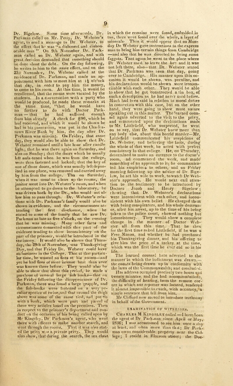 Dr. Bigelow. Some time a((ervv;ird3. Dr. in which tlie remains were found, embedded hi Parkmaii cullel on Mr. Petty, Dr. Webster's (an, there v/ere found over ilie whole, a layer of agent, to send a message to Dr. Websier, to minerals- Then it wonhl iippear that on Mon- the eflfect ihat \\c was a <lishoiiest and disiion- day Dr Webster gave instructions to the express orable man  On 9Lh November Dr. Park- man to bring him certain things from Cambridge man called on Dr. Webster again, and with —and also that he was directed to bring some great decision demanded that something should faggots. Tnat again he went to the place where be done about the debt. On the day following, Dr Websier used to leave the kev and it was he writes to him to the same effect, and on the not left there, also—that Dr. Websier stated 23J Novemb-r, Dr. Webster called at the ihat Dr. Parkxnaii was teen that day, going residence of Dr. Parkman, and made an ap- over to Cambridge. His manner uj>on this oc- pointmentwithhimtomeethim at 1^ o'dock casion it would be shown was peculiar, and that day, in ordtr to pay him the money, his declarations woud be shown were irrecon- lo come to his room. At this lime, it would be eilabie wun each other. They would be able recollected, that the rooms were vacated by the to show that he got constructed a Un box, of students. In a coaversation with a party who sucha descripUon as he had never used before, would be produced, he made these remarks at inch had bten said in relation to moral duties the same time, that he would have m connection with this case, but on the other no further to do with Doctor Park- hand, they were going to show mute nature man —that be had suffered enough speakingoutm this matter. The leai^aed coun- frora him already A check for ^'BO, v.-hich he sel again adverted to the vi^-ii to the privy had received, and which it would be shown he had in his possession, was put in the Chai les- town River Bank by him, the day after Dr. Parkman was mis:<ia=f. 0» Friday, that same day, they would also be able to sliow that Dr. Webster remained until a late hour after candle light; that he was there again on Saturday, and also on Sunday; that the doors which he u&nally lelt onfastened when he was from the college. and ciimineiited upon tlie dcclaratimis made to Mr. Litllefield, who suspected, he went on to say, that Dr. Websier knew more than any body else, about this horrid murder—Mr. Litllefield communicated his suspicions of Dr. Webster, ?.nd believing the facts, during the whole of that week, he acted with perfect coHbistency in that college. He, on ThuTsda3/, determined to make an entrance to the doctor's room, nd commenced the work, and made were then fastened and locked; that the key of something of an apuroach to it; he communica- oiie of those doors, which was usually left depos- ^^^ j^jj; suspicioiis to others, and on Friday ited in one place, was removed and carried away morning follov;ing up the advice of Dr. Bige- by him from the college. Tha on Saturday, bv/, he set his wife to work, to watch Dr Web- when it was usual to clean up the rooms, the star's approach. He would next call atten- janitor went into Dr. Webster's room, and when lion to ihe lestimony to be introduced by be attempted to g(> down to the laboratory, he Doctora Jacob anci Henry Bigelow; was driven back by the Dr., who would notal- fhowiug that Dr. Webster's declarations low him to pass through. Dr. Webster's reia- were inconsistent with each other, and incon- tions with Dr. Parkman's family would also be sislent with his own belief. He charged ihim shown in evidence, and the circumstances at- with being conspirators, and his whole demean- tendiiig the first disclosuie, when he or. after his arrest, up to the time of his being stated to aome of the family that he saw Dr. taken lo the police court, s-howed nothing but Paikman as late as five o'clock, on the evening inconsistency. They would show a complete that he was missing. Many other facts and change in the manner of Doctor Web- circnmstances connected with this part of the sler all from this time ^ That he then evidence tending to show incon^stency on the ^''' the first time abked Liuleneld, if he was a part of the prisoner, would be introduced in the ^'•«« ^^ason, and whether he had purchased lesiimony. It woul.i also be .hown that Thurs- ^}^ Thanksgiving dinner, and his offering to day, the 29.h of November, was Thanksgiving g»'e !i*n» the price of a turKey at the lurte, Day, and that Friday Dr. Webster could have no busineps in the College. That at tha) particu- lar time, he vfanted no fires st hie rooms—and yei he had fires o( more intense heal tliaii ever was known there before. They would also be able to show that siboiit this period, he made a purchase of several large fiah hooks—that on the Friday following the disappearance of I>r. Parkman, there was found a large grapple, and which was the first time he ever aid so in bis life. The learned counsel here adverted to the manner its v/hieh the iadiclment was drawn.— the counts being drawn up in conformity with ihe laws ol the Commonwealth; and coHclud<'d, His address occupied precisely two hours asd twenty minutes, and the bad accoijfimodalions. the difficulty of hearing, from the remote cor- ner in which our reporter was located, rendered the fish-hooks were (asti-ned on a very pe- it almo^l impossible to catch, v/ilh accuracy, a culiar species of twine,anil that around Ihe thigh single sentence that fell from him. above was some of the same tied, and put sn with a hook, which were part and pairel of these very articles found on the premises. Then in respect to live prisoner's deportment and con- duct on the occasion of his beins; called upon by Mr Clifford now moved to introduce testimony in behalf of the Government. ESAMIK.'iTlON OF WITNEiiSES. Charles M Kh^gslky called—! have been Mr Kingsley, Dr Parkman's agent, who went the agent ol Dr Paik.oan since April or May, there with officers to make another search, and 1836; I was accustomed to see him once a day went through the rooms. That it was also slat- at least, and olten more tlian th.it; Dr Park- ed the privy w.!S a private privy. They would man owns considerable property near the Col» also show, I hat during the search, the lea chest legej I reside in I'bssons street; the Doc-