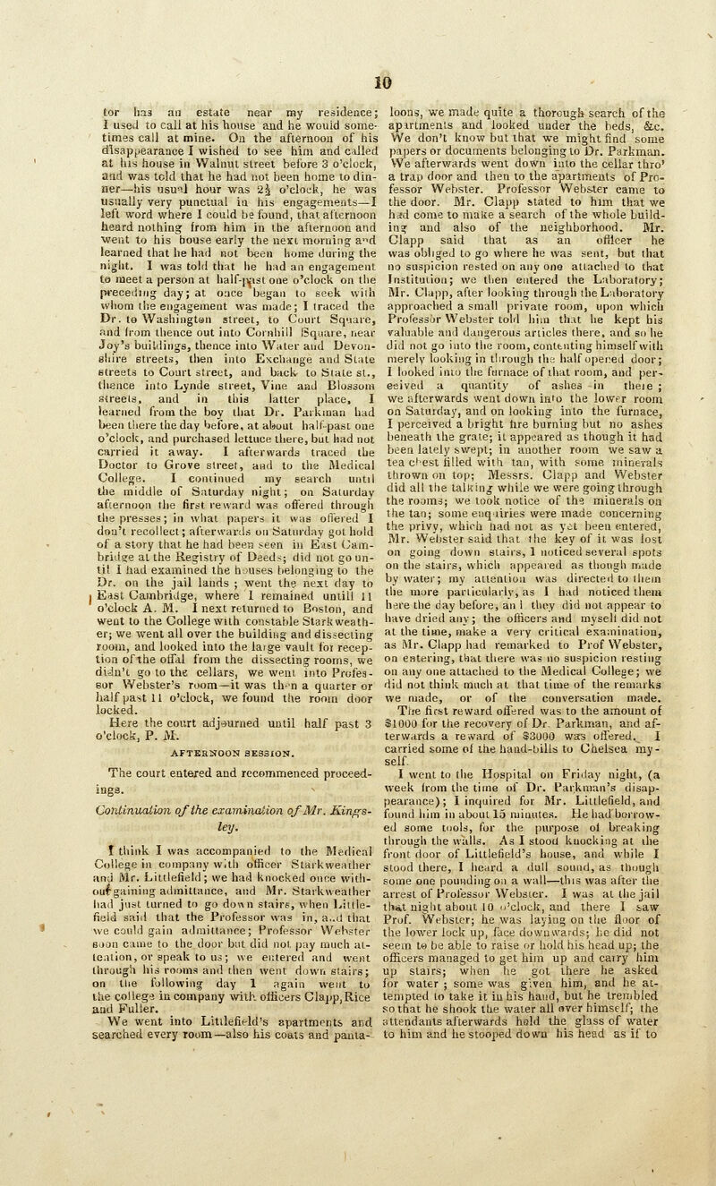 tor has an estate near my residence; I used to call at his house and he would some- times call at mine. Ou the afiernoou of his disappearance I wished to see him and called at his house in Walnut street before 3 o'clock, and was told that he had not been home to din- ner—his usual hour was 2^ o'clock, he was usually very punctual in his engagements—I left word where I could be found, that afternoon heard nothing from him in ibe aflernooa and went to his bouse early the nexi morning a'ld learned that he had not been home during the niglit, I was told tliat he had an engagement to meet a person at half-mst one o'clock on the preceding day; at once began to seek wiiii whom the engagement was made; I traced the Dr. to Washington street, to Court Square, and h'om thence out into Cornhiil Square, near Joy's buildings, thence into Water and Devon- shire streets, then into Exchange and State streets to Court street, and back- to Stale St., tlience into Lynde street. Vine and Blossom streets, and in this latter place, I learned from the boy that Dr. Parkinan had been there the day 'lefore, at about half-past one o'clock, and purchased lettuce there, but had not carried it away. I afterwards traced the Doctor to Grove street, and to the Medical College. I continued my search until tlie middle of Saturday night; on Saturday afiernoon the first reward was offered through the presses; in what papers it vv;is ofi'ered I doa't recollect; afterwards on Saturday got hold of a story that he had been seen in East Cam- bridare at the Registry of Deeds; did not go un- til I had examined the h-juses belonging to the Dr. on the jail lands ; went the next day to 1 East Cambridge, where 1 remained untill 11 o'clock A. M. I next returned to Boston, and went to the College with constable Starkweath- er; we went all over the building and dissecting room, and looked into the large vault foi recep- tion of the offal from the dissecting rooms, we didn't go to the cellars, we went into Profes- sor Webster's room—it was th-n a quarter or half past 11 o'clock, we found the room door locked. Here the court adjourned until half past 3 o'clock, P. M. AFTEHNOON SESSION. The court entered and recommenced proceed- ings. Continuatkm of the examination of Mr. Kinf(8- ley. I think I was accompanied to the Medical College in company with officer Starkweather and Mr. Littlefield; we had knocked once witli- oufgaining admittance, and Mr. Starkweather had just turned to go down stairs, when Little- field said that the Professor was in, a..d that we could gain adinittance; Professor Webster soon came to the door but did not |)ay much at- tention, or speak to us; we entered and went through his rooms and then went down stairs; on the fallowing day 1 again went to the college in company with officers Clapp,Rice and Fuller. We went into Litilefield's apartments and searched every room—also Ms coats and panta- loons, we made quite a thorough search of the apirtmenls and looked under the beds, &c. We don't know but that we might find some papers or documents belonging to Dr. Parkman. We afterwards went down into the cellar thro' a trap door and then to the apartments of Pro- fessor Webster. Professor VVebs-ter came to the door. Mr. Clapp stated to him that we had come to maite a search of the whole build- ing and also of the neighborhood. Mr. Clapp said that as an oflicer he was obliged to go where he was sent, but that no suspicion rested on any one attached to that Institution; we then entered the Laboratory; Mr. Clapp, after looking through the Laboratory approached a small private room, upon which Prol'essor Webster tohl him that he kept his valuable and dangerous articles there, and so he did not go into the room, contenting himself with merely looking in through the half opened door; 1 looked into the furnace of that room, and per- eeived a quantity of ashes in tlieie ; we afterwards went down into the lower room on Satuiday, and on looking into the furnace, I perceived a bright hre burning but no ashes beneath the grate; it appeared as though it had been lately swept; in another room we saw a tea cl'est tilled with tan, with some minerals thrown on top; Messrs. Clapp and Webster did all the talking while we were going through the rooms; we took notice of the minerals on the tan; some enquiries were mads concerning the privy, which Uad not as yet been einlered, Mr. Webster said that the key of it was lost on going down stairs, 1 noticed several spots on the stairs, which appeared as though made by water; my attention was directed to ihein the more particularly, as I had noticed them here the day before, an i they did not appear to have dried any; the officers and mysell did not at the time, make a very critical esa;ninaiion, as L\Ir. Clapp had remarked to Prof Webster, on entering, that there was no suspicion resting on any one attached to the Medical College; we did not think much at that time of the remarks we made, or of the conversation made. The first reward otTered was to the amount of $1000 for the recovery of Dr. Parkman, and af- terwards a reward of $3000 was oflered. I carried some of the hand-bills to Chelsea my- self. I went to the Hospital on Friday night, (a week from the time of Dr. Parknian's disap- pearance); I inquired for Mr. Littlefield, and found him in about 15 minutes. He had borrow- ed some tools, for the purpose oi breaking through the walls. As I stood kuocking at die front door of Littlefield's house, and while I stood there, I heard a dull sound, as though some one pounding on a wall—this was after the arrest of Professor Webster. I was at the jail thAt night about 10 o'clock, and there I s.aw Prof. Webster; he was laying on the floor of the lower lock up, lace dowa^vards; he did not seem to be able to raise or hold his head up; the officers managed to get him up and carry him up stairs; when he got there he asked for water ; soma was given him, and he at- tempted to take it in his hand, but he trembled so that he shook the water all over himself; the Httendants afterwards held the glass of water to him and he stooped down his head as if to