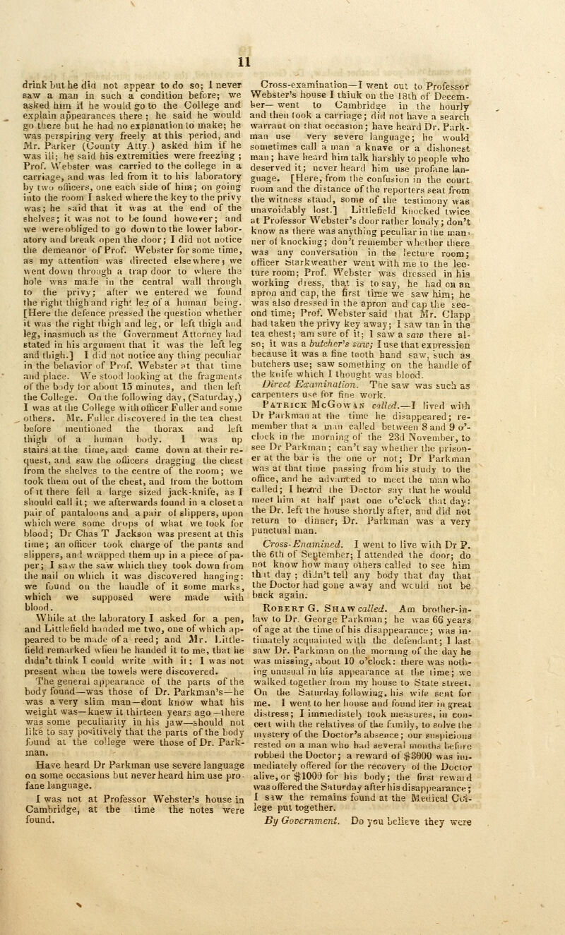 drink but he did not appear to do so; 1 never saw a man in such a condition before; we asked him if he would go to the College and explain appearances there ; he said he would go there but he had no esplanationto make; he was perspiring very freely at this period, and Mr. Parker (County Ally) asked him if he was ili; he said his extremities were freezing ; Prof. Webster was carried to tlie college in a carriage, and was led from it to his laboratory by twd ofticers, one each side of him; on going into ihe room I asked where the key to the privy was; he paid that it was at the end of the shelves; it was not to be found howerer; and we were obliged to go down to the lower labor- atory and break open the door; I did not notice the demeanor of Prof. Webster for some time, as my attention was directed elsewhere j we went down through a trap door to where the hole WHS made in the central wall through to the privy; after we entered we found the right tJiighand right le^r of a liuinan being. [Here the defence pressed the question whether it was the right thigh and leg, or left thigh and leg, inasmuch as the Governmeut Attorney liad stated in his argument that it was the left leg and ihigli.] I d.d not notice any thing peculiar in the behavior of Prof. Webster ft that time and place. We stood looking at the fragments of the bjdy lor about 15 minutes, and then left the College. On the following day, (Saturday,) I was at the College with officer Fuller and ?ome others. Mr. Fuller discovered in the tea chest before mentioned the thorax and left thigh of a human body. 1 was up stairs at the time, and came down al their re- quest, and saw the ollicers dragging the chest from the shelves to the centre of the room; we took them out of the chest, and Irom the bottom of It there fell a large sized jack-knife, as I should call it; we afterwards found in a closet a pair of pantaloons and a pair of slippers, upon which were some drops of what we took for blood; Dr Chas T Jackson was present at tliis time; an officer took charge of the pants and slippers, an ! wrapped them up in a piece of pa- per; I sa\v the saw which iliey took down from the nail on which it was discovered hanging: we fuund on the handle of it some marks, which we supposed were made vuiih blood. While at the laboratory I asked for a pen, and Littlefield handed me two, one of which ap- peared to be made of a reed; and ^Ir. Little- field remarked when he handed it to me, that he didn't think I cauld write with it; I was not present when the towels were discovered. The general appearance of the parts of the body found—was those of Dr. Parkman's—he was a very slim man—doat know what his weight was—knew it thirteen years ago—there was some peculiarity in his jaw—should not like to say positively that the parts of the body fjund al the college were those of Dr. Park- man. Hare heard Dr Parkman use severe language OQ some occasions but never heard him use pro- fane language. 1 was not at Professor Webster's house in Cambridge, at the time the notes were found. Cross-examination—I went out to Professor Webster's Irouse I thiuk on the 18th of Decem- ber— went to Cambridge in the hourly and then look a carriage; did not have a seardi warrant on that occasion; have heard Dr. Park- man use very severe language; he would sometimes call a man a knave or a dishonest man ; have heard him talk harshly to people who deserved it; never heard him use profane lan- guage. [Here, from the confusion in the court room and the distance of the reporters seat from the witness stand, some of the testimony was unavoidably lost.] Littlefield knocked twice at Professor Webster's door rather louuly; don't know as there was anything peculiar in the ir.ati-- Iter of knocking; don't remember whether il'.ere was any conversation in the lectuie room; officer Starkweather went with me to the lec- ture room; Prof. Webster was dressed in his working diess, that is to say, he had ch an apron and cap, the first tiise we saw him; he was also dressed in the apron and cap the sec- ond time; Prof. Webster said that Mr. Claop had taken the privy key away; I saw tan in tlte tea chest; am sure of it; 1 saw a saw there al- so; it was a butchcr^s raw; I use that expression because it was a fine tooth hand saw, such as butchers use; saw something on the handle of the knife which I thought was blood. Direct Ea-aminatioji. The saw was such as carpenters use for fine work. Patrick McGowix called.—I lived with Dr Parkman at the time he disappeared; re- member that a man called between 8 and 9 o'- clock in ihe morning of the 23d November, to see Dr Parkman; can't say whether the prison- er at the bar is the one or not; Dr Parkman was at that time passing from his study to the office, and he advanced to meet the man who called; I hean-d the Doctor say lliat he would meet him at half jiast ona o'clock that day: the Dr. left the house shortly after, and did not return to dinner; Dr. Parkman was a very punctual man. Cross-Enamined. I went to live with Dr P. the 6th of Segtember; I attended the door; do not know how many others called to see him ihit day; diJn't tell any body that day that the Doctor had gone av*ay and wculd not be back again. Robert G. ^nxvf called. Am brother-)«- law to Dr. George Parkman; he was 66 years of age at the time of bis disappearance; was in- timately acquainted with the defendant; 1 last saw Dr. Parkman on the moining of the day be was missing, about 10 o'clock: there was noth- ing unusual in his appearance at llie time; we walked together houi mj' house to State street. On the Satiwday following, his wife sent for me. I went to her house and found her in great di.stress; I immediately took measures, in con- ceit wiih the relatives of the famiiy, to solve the mystery of the Doctor's absent;e; our siispicioiis rested on a man who had several moutiis Ijefore robbed the Doctor; a reward of .'jjiSBOO was rtu- mediately ofiered for the recovery of the Doctor alive, or ;^100'3 for his body; the first rewaid was offered the Saturday after his disap))earance; 1 siw the remains found at the Medical Co'i- lege put together. By GovemmeTit. Do ycu believe they wci^