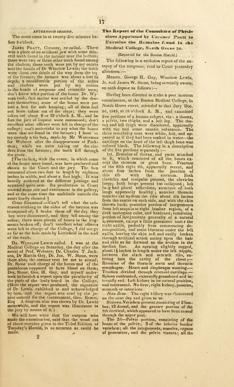 APTEHNOON SESSION. The court came in at twenty-five minutes be- fore 3 o'clock. Jabez Pratt, Coroner, re-called. There was a piece of an ariificial jaw with some min- eral teeth found in the iurnace near the bottom; there were two or three other teeth found among the cinders; these teeth were put by my orders into the hands of Dr Winslow Lewis; the teeth were iboul iwo thirds of the way from the toj- of the furnace; the furnace was about a foot in depth; a considerable portion of the ashes and cinders were put by my orders in the hands of surgeons and scientific men; don't knov/ what portion of the bones Dr. \Vy- Bian took; ihat matter was settled by the doc- tors themselves; some ol tlie bone*? were put into a box for safe keeping; all of them had not been taken out of the slags; they were taken out about 9 or 10 o'clock A. M., and be fore the jurv of inquest were summoned; don't recollect what officers were left in charge of the college; can't umiertake to say what the bones were that we found in the furnace; I have in my custody a tin box, made by Mr Waterman for Webster after the disappearance of Park- man; while we were taking out the cin- ders from the furnace; the teeth fell through the grate. [The tin box, with the cover, in which some of the bones were (ound, was here produced and shown to the Court and the jury. The box measured about two feet in lengih by eighteen inches in wiiitli, and about a foot high. It was heavily soldered at the different juinings. and appeared quite new. Its production in Court creaied some stir and excitement in the gallery, and at the same time the multitude outside the court loudly shouted ] Cross Examined.—Can't tell what the sub- stance sticking to the sides of the furnace was icomposed of; I broke them off the daj they hey were discovered, and they 'ell among the ashes; there were pieces of bones in ike frag- ments broken off; don't recollect what officeia were left in charge of the College, 1 did noigo as far as the hole made by Littlefield in the «all of the vault. Da. Wins LOW Lewis caZZeci. I was at the Medical College on Saturday, the day after the arrest of Prof. Webster; Dr. Charles T. Jack- son, Dr Manin Gay, Dr. Jas. W. Stone, were there also; the coroner sent for me to attend; Dr. Stone took charge of the bones and ef the pantaloons supposed to have blood on them; Drs. Stone, Geo. H. Gay, and myself under- took to furnish a report upon the peculiarity of the parts of the body found in the College, (Here the report was produced, the signature of Dr. Lewis exhibited to and acknowledged by him, and the report was read by the ju- nior council for the Government, Geo. Bemis, Esq A diagram also was shown by Dr. Lewis meanwhile, and the report was illustratea to the jury by means of it.) We will here state that the surgeon who made the examination, said that the wood cut of these remains given in the Tliird Edition of Tuesday's Herald, is as accurate as could be made. ^ 2 The RepoirS of th« Coia»milt$e of Phy^i** ciasia Aj>i>ctniled by Cos-onos? Pratt to ISxasaiae the Remains fonnd in eha Mcdica.1 CoiliKgc, N«>rih GrtiTS gt» [Reported for the Boston Herald.] The following^ is a verbatim report of the au- topsy of the surgeons, read in Court yesterday afternoon:— Messrs. George H. Gay, Winslow Lewis, Jr. nad James W. Stone, being severally sworn, on oath depo.se as follows :— Having been directed to make a post mortem examination, at the Boston Medical College, in North Grove street, attended to that duty Dec. 2d, 1849, at 10 o'clock A. M., and examined five portions of a human subject, viz : a thorax, a pelvis, two thighs, and a left leg. The tho- rax and left thigh were discolored, apparently with tan and some caustic substance. The three remaining ones were white, fair, and ap- peared as if they had been soaked in water—the cartilege on the head of ihe left thigh bone was colored black. The following is a desciiptiou of the five portions separately :— 1st. Remains of thorax, and parts attached to it, which consisted of all the bones ex- cept the sternum or great bone. Fracture of the filth right rib, apparently recent, and about four inches from the junction of this_ rib with the sternum. Both clavicles and scalpulas present, the clavicles large; both lungs present but collapsed ; left luhg had plural adhesions; structure of both lungs apparently healiliy ; anterior thoracic muscles cut up from the ribs about six inches from the centre on each side, and with the skin thrown back; posterior portion of integuments from left scapula to right lumbar region, of a dark mahogany color, and hardened; remaining portion of integuments generally of a naturS ai-pearance, except a little greenness under the risrht axilla, probably from commencing de- composition, and some blueness under the left axilla, leaving the skin soft and easily brokea through artificial action acting upon the hair and skin as far forward as the section in the median line. An opening slightly raggedy about 1 i inches in lengih under the left nipple, between the sixth and seventh ribs, en- tering into the cavity of the chest;— Remains of the thoracic aorta and thoracic- oesophagus. Heart and diaphragm wanting.— Trachea divided through cricroid cartilage.— Spleen contracted, externally granulated and in- ternally red. Left kidney in its natural positioHj. and contracted. No liver, right kidney, pancrea, stomach or intestines. Nota Bene- The right kidney was discovered on the next day and given to us. Sixteen.Vertebrge present,consisting of 3 lum- bar, 12 dorsal, and the greater portion of the 7th cervical, which appeared to have been sawed through the upper part. The 2d—Pelvic portion, consisting of the bones ef the pelvis; 2 of the inferior lumbar vertebras; all the integuments, muscles, organs of generation, and the pelvic viscera; all the-