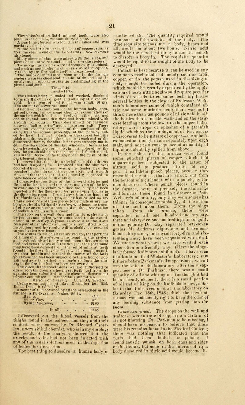 Thrfe Wo^^s of art'fici'1 mineral teeth were alao found in h« cindtii-.-., wit:ioni ill-, go'd pate. A pearl hi. I butcon waslounclin ihc aslies ^nd wia pariia ly c .1 ■h,eit. Muiiie onsl ttie '-up s->ii)e'l piece=i of copper, simimr to some <eeu m one of the Lab.jratory drawers, were also tout] d IWiriy piei^es o' glass WR emLKe.-i wi!h the s ags, and pieces ot in>i al WHre f mud '» and a nM<{ the ciiidei-s. 'I'I s^^ var u.s aruc'es were ail complft ly examined, and s'ich as need, dchemical u > ys s wresu'- eauent- y talieii by Kr Gay and iiiyself, and e.xamined. The lnnip< of met il mosi abnn ani in the furnace cinders were teachesi lead, an ailo» of tin and lead, in nearly equ > iiropo ti ns, ilia liu yredjminating in the pieces aualjzed:— Tin—1M9. head-11,95. The cinder^ b^in? p unded >ind worked, diacloped Some sm I11 ohnle- o gull, and an alloy <f silver and gold he anio mt of oid fomid was small, 30 grs. Ihe amnuiit of s'lver wa^ small Aferyi'.r examination of the human body, com- mi'ied t > you, 1 m id-.-^ sums chemical e.xamiiiatinns of the smf.i' e w'lkh h id b-en dip-solved n thf c' est and one thi?h, and ound thii they had b'-en imbued with a soluti ■. of 'Otasa. Tbis i determid^d by ciiemical anaivsis, find! g ptas~auda liitle sea salt. Tnere \vas an evident corrnsi'm of the surface of the skin, by ihe action, proloibly, of the pota>h, aid- ed by hen I fiuml pitash in the skin of hoth the thigh and thora.x, and in the muscles at eaehend ot ihe dissevered tho IX, the alka'ih'ini very strongly ma k- ed. Tne dark color of the kill whici had been acted up m by potash, was, prob iblv, in part rolur^-d bv the tan, ihe pot ish aiding in ihis C'lo-iiig. I found no al- kali in theii'terioT- of the thigh, nor in the fi?sh of the back beneath rfie s in. 1 observed ihal the hair m ths lef' side of the thorax had twe s nged by fir' I noticed th it the skin was corrod d by not s'l and was q ite tender ne>r the opening in the skin opposite tn the sixth and 'eventh lib-i, and thai the ediC* of tiis ope.ii' g appeared to have been ro roded '^- ih it alk di I di-sectpil O'lt no tinns of the femora! arteries and flesh o( bo h 'highs a 'I the art-ry and vein of ihe leg, to examine, to as ertain vvh>ther the h dy had been injected witii Ihe fluid-used fur prfs»rviiig bodies in th'diss? ting riom Tese I g iv • into the hands of Br. iVIarlin G.iy for analysis, and ' e h is caused an ex- anninai ion ot one of these pie' e^ to be made in my La- boratory by IVfr. Ri -hard (:ro^s'ey, who found no traces ofzi 0 or ar'f-nic substance us dm ihe preservation of bodies in -he di.sseting room Tlie spo » on t e wall, 'lour and fnmilure, shown us by tne jury and noire were ^ub niaed to ihe e.vami- naiion of ur leff ey Wyman. as v/ere also the a lOts on a iiair of panialnnns and sdpp-rs. sub :i It ted to our inapection ; and hi- results will probably be retior'.ed to you bv (hat gendeman. The resu ts to wh <h 1 have arrived are, that portions of ahuman adnll s'-eletnn were lonnd in ihe ci-ders and roais submi'ted to my examination -, that ea. chest lead had I'eeii ihrown ini ' the fire ; hat t*ie gold lound may haveb»;en I'erivcd fro a the set of mineral teeth found i'l the fli-e ; iiat 'he -'Iver w s in small Quanti- ty -. that ihe skin and parts of the thorax of the boly youexaiiined luiil been subjeci'd to t.ie action of pot- ash, and an al tern 't had :w n ma'le in burn the tho- rax in the fire hui; had not been per evered in These sie -.li the cnne!itMOi>s we are authorised to draw from ih preinis s hei-eiu seo forth, an I from ihe e.xaininaiioiis submitted to fie chemical department of your com nil tee K.pspectfally submittei. ByyoiroVt i-erv't, O. T. JAv KSON Began ex>iminaiinn at rday D ceisber 1st, 1819. Ended Oece nb r8 h I81i Amount of? Id obtained by all the researches in the furnac*, is l'?3 6.5 grains. Value, $,94. By me, - . . . 4.5.5 Hy Ir Gav 47 By Mr. Andrews, ... 8I.05 In all, - - - 1'73.65 I dissected o^U the blood vessels from the thighs found in the college, and they and their contents wptp analysed hy Dr Richard Cros.s- ley, a v>^ry skilful chetni't, xwho is in my employ; the result of the analysis showed that the artpries-and veins had not been injected with any of the usual snhtiions used ia the injection of bodies for di'^^ection. Tbe best thing to dissolve a hiunaa body is caustic potash. The quantity required would bea.boui half the weight of the body. The time requisite to consume a bo<ly, banes and all, woul i he about two hours. Nitric add would be the next best thing to caustic polavJ* to dissolve a body in. The requisite quantity would be equal to the weight of the body to t^ destroyed. Fotash is best because it can be used in any common vessel made of metal; such as ifoa, copper, or tin; the potash us^d in dissolvin^a body shoiv'd he boiled durins; the operation, which would be gi^eatly expedited by the appli- cation of hent; nitric acid would require peculiar kinds Of vess 'Is to consume flesh in; I saw several bottles in the closet of Professor Web- ster's laboratory; some of which contained tfi- tric and some muriatic acid; there was not 1 think more than ten pounds of niiric acid in all; the bottles there—on the walls and on the stair- case leading Irom the lower to the upper Labo- ratory were drops or splashes ol a greenish liquid which by the employmeitt of test papers I discovered to be nilraie of copper—the splash- es looked as though mdde separately upon each stair, and not as a consequence of a q'aantity of liquid accidenf^Uy spilled from above. In the ashes ot the furnace were found soma punched pieces of copper •■hich had apparently been subjected to the action of nitrate acid to produce nitrate of cop- per. I call them punch pieces, because they resembled the pieces that are struck out trcrn the bottom ola cu lender with a punch, by the manufacuirer. These punch piece's fouDdin the furnace, were ol precisely the same size and form as those found in a dra'^ver in Prdi- Webster's laboratory, only they were somewhat thinnei, in consequence probably, of the action of the acid upon them. From the slags taken from the furnace, there weie separated in all, one hu-ndred and seventy- three anil sixty-five one hundredth grains of gold; of this quantity Dr. Gay separated forty-seven grains: Mr Andrews eighty-one and five one- hundredih grains, and mysell forty-five and six- tenths grains; have been acquainted with Prof. Webster several years; we have visited each ether often in a friendly way. (Here the singu- larly formed knife wasexhibited). I have seen that knife in Prof Webster's Laboratory; saw it there before Parkman's disappeardnce ; when I saw the knife at the laboratory after the oisap- pearance of Dr Parkman, there was a small quantity of oil and whiting on itas though it bad been recently cleaned; there is a small portion of oil and whiting on the knife blade now, sirfii- lar to that I obssrved on it at the laboratory on Saturday, Dec 18th, 1848; think the cover of furnace was sufficiently tight to keep the odor ©f any burning substance from getting into the tooui. Cross examined. The drops oa the wall and staircase were nitrate o<f copper; am certain of it; not knowing Dr. Parkman to be missing-, I should have no reason to believe that those were his remains found in the Medical College; there was nothing that indicated that the parts had been boiled in potas-h; 1 found caustic potash on both ends and sides of the thorax, but none in the interior of it; a body dissolved ia nitric acid would become Ti-