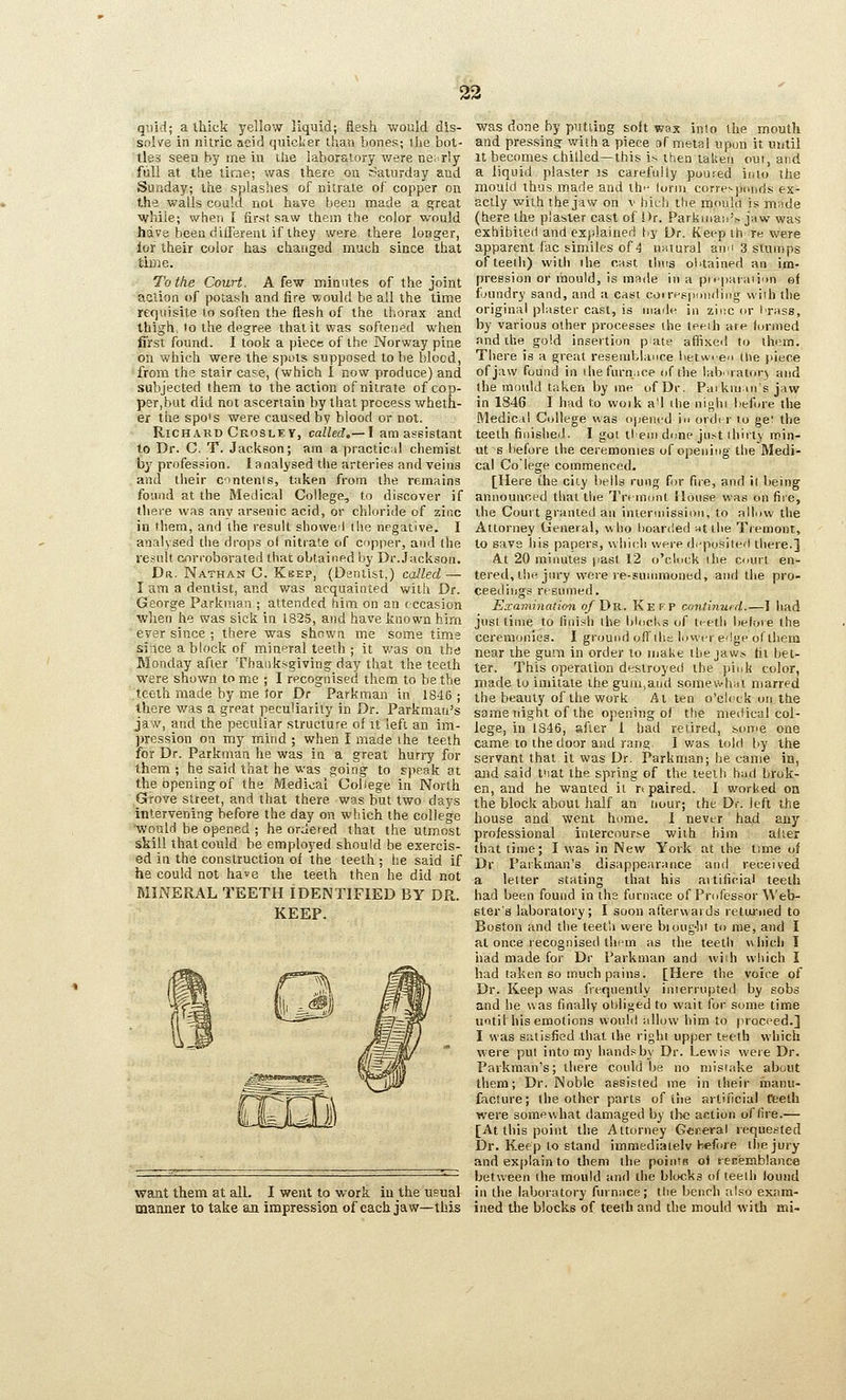 23 quid; a thick yellow liquid; flesh would dis- solve in nitric acid quicker than bones; the bot- tles seea by me Lii the laboratory v/ere nei-rly full at the lirrie; was there on r?aturday and Sunday; the splashes of nitrate of copper on the walls could not have been made a great while; when I first saw them the color would have been diilerenl if they were there loBger, lor their color has changed much since that tiiDie. To the Court. A few minutes of the joint action of potash and fire would be all the time rerptisite to soften the flesh of the thorax and thigh, to the degree that it was softened when first found. I took a piece of the Norway pine on which were the spots supposed to be blocd, from the stair case, (which 1 now produce) and subjected them to the action of nitrate of cop- per,but did not ascertain by that process wheth- er the spo's were caused by blood or not. Richard Croslev, called,— I am assistant to Dr. C. T. Jackson; am a practical chemist by profession. I analysed the arteries and veins and tlieir c-intents, taken from the remains found at the Medical College, to discover if there was any arsenic acid, or chloride of zinc in them, and the result showed (lie negative. I analysed the drops of nitrate of copper, and the result corroborated that obtained by Dr. Jackson. Da. Nathan C. Keep, (Dentist,) called — I am a dentist, and was acquainted with Dr. George Parkman ; attended him on an (ccasion wlien he was sick in 1825, and have known hirn ever since ; there was shown me some time since a block of mineral teeth ; it v.'as on the Monday after Thanksgiving day that the teeth were shown tome ; I recognised them to be the .teeth made by me tor Dr Parkman in 1846 ; there was a great peculiarity in Dr. Parkmau's jaw, and the peculiar structure of it left an im- pression on my mind ; when I made the teeth for Dr. Parkman he was in a great hurry for them ; he said that he was going to speak at the (speningof the Medical College in North Grove street, and that there was hut two days intervening before the day on which the college ■would be opened ; he ordered that the utmost skill that could be employed should be exercis- ed in the construction of the teeth ; lie said if he could not have the teeth then he did not MINERAL TEETH IDENTIFIED BY DR. KEEP. want them at all. I went to work in the usual manner to take an impression of each jaw—this was done by putting soft wax into the mouth and pressing with a piece of metal upon it until It becomes chilled—this i^ then taken out, and a liquid plaster is carefully poured into tlie mould thus made and ih'' iorm correNpcrnds ex- actly with the jaw on \' hieh the mould is made (here the plaster cast of Dr. Parkiiian'V jaw was exhibited and explained t.y Dr. Keep th re were apparent fac similes of 4 nKtural anii 3 stumps of teeth) with the cast tlma ol'tained an im- pression or mould, is raa<le in a pn paraiiun et foundry sand, and a cast coiresiMMiiling with the original plaster cast, is made in zii'.c or I'rass, by various other processes the teeih ate lurnied find ihe gold insertion pate affixed to them. There is a great reseniblance betw.en the piece of jaw found in ihefurn.ice of the lab ratorj and the mould taken by me of Dr. Paiknims jaw in 1846 I had to vvoik a^i ihe niohi before the Medicil College was opened in ordi r to ge: the teeth finished. I got tl em dune just ihirty min-^ ut 6 before the ceremonies of opening the Medi- cal Co lege commenced. [Here i^he city bells rung for fire, and it being announced that the Tremont House was on fire, the Court granted an iniennission, to allow the Attorney General, who boarded nttlie Tremont, to save his papers, which were di-posited there.] At 20 minutes past 12 o'clock ihe court en- tered, thi^ jnry were re-sunnnoned, and tlie pro- ceedings rtsunied. Examinah<m of Y)tx. Kefp continuid.—I had just time to finish the blocks of teeth beioie the ceremonies. I ground o(l die lower edge olthem near the gum in order to make the jaw.s fit bet- ter. This operation destroyed the pink color, made to imitate the gum,and somevvh.ii marred the beauty of the work At ten o'ch ck on the same night of the o])ening of the medical col- lege, in 1S46, after 1 had retired, sonie one came to the door and rang. I v;as told by the servant that it was Dr. Parkman; he came in, and said tiiat the spring of the teeilr had brok- en, and he wanted it rt paired. I worked on the block about half an Dour; the Dr. left the house and went home. I never had any professional intercourse with him alter tiiat time; I was in New York at the time ol Dr Paikman's disappearance and received a letter stating that his aitificial teeth had been found in the furnace of Professor Web- ster's laboratory; I soon afterwards retuined to Boston and the teeth were bi ought to me, and I at once recognised thcrn as the teeth \\iiich I had made for Dr Parkman and wiih which I had taken so much pains. [Here the voice of Dr. Keep was frequently inierrujjted by sobs and he was finally obliged to wait for some time until his emotions would allow him to proceed.] I was satisfied that the rit;hi upper teeth which were put into my hands by Dr. Lewis were Dr. Parkman's; there could be no mistake about them; Dr. Noble assisted me in their manu- facture; the other parts of the artificial fbeth were sonifiwhat damaged by the action of fire.— [At this point the Attorney General requested Dr. Keep to stand immediatelv before the jury and explain to them the pointe oi tesijinblance between the mould and the blocks of teeth louiid in the laboratory furnace; the bench also exam- ined the blocks of teeth and the mould with mi-