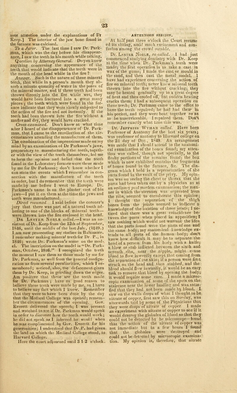 nute attention under the explanations of Dr Keep.] Tbe interior of the jaw bone found in tlie furnace was calcined. To a Juror. The last time I saw Dr. Park- man, which was the day before his disappear- ance, I saw the teeth in his mouth while talking. Qaesiion by Attorney General. Do yau know anything concerning the apjiearance of the teeth that wotdd indicate that the teeth v/ere in the mouth of the head while in the fire ? Answer. Such is the nature of these mineral teeth, that while in a person's mouth they ab- sorb a minute quantity of water in the pores of the mineral matter, and if these teeth had been thrown directly into the fire while wet, they would have been fractured into a great many pieces ; the teeth which were found in the fur- nace indicate that they were slowly subjected to the action of the fire and not instantly. If the teeth had been thrown into the fire without a muflerand dry, ihey would have cracked. Cross-cvamined. Don't know at what time ailer I heard of the disappearance of Dr. Park- man, that I came to the recollection of the cir- cumstances attending the manufacture of them. The combination of the impressions made on my mind by an examination of Dr Parknian's jaws, preparatory to raanulacturing the teeth, togeth- er with the view ofthe teeth themselves, led me to form the opinion and belief !hat the teeth found in the Laboratory furnace were those Ta:\de by me for Dr Parkman; don't know wlieiher I can state the events which I remember in con- nection with the manufacture of the teeth in Older, but I do remember that the teeth were made by me before I went to Europe. Dr. Patkman's name is on the plaster cast of his jaws—I put it on them at the time the jaws and leeth were manufactured. Direct rssumed. 1 said before the coroner's jury that there was part of a natural tooth ad- hering to one ofthe blocks of mineral teeth— were thrown into the fire enclosed in ihe head. Dr Lfster Noble called.—I was an as- sistant of Dr. Keep from the 12ih of September, IS46, until the middles ofthe last July, (1849.) I am now prosecuting my studies in Baltimore. I remember making mineral teeth for Dr. P., in 1846; wrote Dr. Parkm.in's name on the mod-, el. The inscription on the model is Dr. Park- man, October, 18l6. I recogniz»d the teeth the moment I saw tliem as those made by me for Dr. Parkman, as well from the general configu- ration as from several peculiarities, which I re- membered; noticed, also, the defacement given them by Dr. Keep, in griiuling down the edges. Am positive that these are the teeth made for L)r. Parkman ; have as good reason to believe these teeth were made by me, as I have to believe any fact which I know. Remember that they were to have been done by the day that the Medical College was opened; rem.era- ber the circumstances of the opening. Gov. Everett delivered the speech; I was present and watched to s?e if Dr. Parkman would speak in order to discover how the teelh would work; he did not speak as I inferred he woul I when he was complimented by Gov. Everett for his generosities; I understood that Dr.P. had given the land on which the Medieal College stood, to Harvard College. Here the court adjourned until 3 1-2 o'clock. AETEENOON SESSION. At h&lfpast three o'clock the Court resum- ed its sitting, amid much excitement and coa- fusion among the crowd outside. Dr. L>:sTER Noble, recalled. I had just commenced studying dentistry wilh Dr. Keep at the time when Dr. Parkman's teeth were made; the first operation is to take a cast in wax of the gums; I made the cast or mould in the sand, and then cast the metal model. 1 have had experience concerning the action of fire on mineral teeth; never knew mineral teeth thrown into the fire without cracking; they may be heated gradually up to a great degree of heat and then cooled off, but sudden heating cracks them; 1 had a subsequent operation on these teeih; Dr. Parkman cam.e to the office to have the teeth repaired; he had had them iu his pocket, and they were bent together so as to be unserviceable. I repaired them. Doa't remember exactly what time this was. Dr. Jeffries VVyman called. Have been Piolessor of Anatomy for the last six years; was professor of anatomy to Harvard college on the 2d day of Dee., 1849. An arrangement was made that I should attend to the anatomi- cal examiDation of the bones found; my atteu- tion was called, though not specially, to the fleshy portions of the remains found; the box which is now exhibited contains the fragments of bones found in the furnace, &c. The dia- gram which I hold is a representation of ih^e parts found in the vault of the privy. My opin- ion was on seeing the chest or thorax that the parts had been taken out by a physician as at an ordinaiy73csf7no7-fem examination; the man- ner in which the sternum was separated from the ribs, seem.ed to corroborate this opinioE; I thought the separation of the thigh bones from the joints seemed to_ indicate a knowledge of the location of those joints; I no- ticed that there was a great coincidrnce be- tween the pans when placed in apposition; I saw nothing which would not warrant the idea that the parts found were the parts of one and the same body; my anatomical knowledge ex- tends to all parts of the hamHn body; don't know how difficult it may be to separate the headof a person from his body with a knife; a blow or stab inflicted between the sixih and seventh ribs, near the nipple, might cause b'ood to flow inwardly except that coming from the separation of trie skin; if a person were first struck on the head and then stabbed, and the bl'-'od should flow inwardly, it would be an easy task to remove that blood by opening the body; it would require some care. 1 made a micros- copic exam.ination of some of the spots on tha staircase near the lower landing and was satis- fied that they had not been made by blood. I saw on the walls drop* of what I thought to be nitrate of copper, first saw this on Sm^day, was alterwards told by some of the Physicians that they were drops of nitrate of copper, I made an experiment with nitrate of copper to see if it would destroy the globules of blood so that they could not be detected by he microscope—found that the action of the nitrate of copper was not immediate but in a few hours 1 found that the globules were destroyed and criuld not be detected by microscopic examina- tion. My opinion is, iherefure, that nitrate
