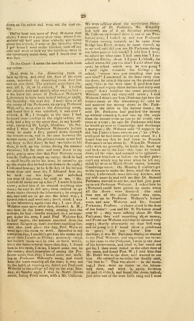 down on t^e settee and went out the east en- try. Did'nt hear any more of Prof. Webster that ri^'lii; I weal to a pariy aker that, where I re- m:iii»ed rill half ^.ast nine o'clock; got home about tea o'clock; I went lo Mr. Grant's; when 1 go' home! went to the kitchen, took off my coal ami went to lock up tise building; went to the laboratory stairs door, and I found that it was fast. To the Court -I mean the one that leads Qom niy cellar. Next weni to the dissecting; room ta lock up them, and tried the door of the store room, unlocked the dissecting room door hut saw uo one there. The students someiimes dis- sect till 9, 10, or II o'clock, P M. I bolted the ouiside door and shortly after we.-.t to bed— n' vei knew me doors of Professor Webster's Liboratory to have been locked before,at night. Oa Saturday—the next day I made fires in all the rooms of the Profe-^sors excepiing Prolessor Web^ler's; went next to the dissecting room, and found that it was unbolted; it was near 7 o'clock, A. M.; I thought at the time I had fastened some siudent in the night before; no- body had a key ot the outer door, to my knowl- edge, excep ing Dr. Leigh, librarian. On Sat- urday I went to Proiessor Websipr's lecture room to make a fire; passed down through the lecture ro^m, nnd to the aoor between the lecture room; and his piivaie rooms never had any keys to th it door; lie had 'wo locks to his door, to iok up Ilia rooms during the summer Vacaiiun; left the door and went down to my part; pieily soon after that Prol Webster cjsine intoihe; College through my entry; think he had a small bnndle un ler his arm; he turned to go up the stairs that he had come down in the night; I lollijwed him up; he to kihekej ol his lecture room door and went in; I followed hini in; he took out his keys and unlocked tne door of his room ; he said to me, Mr. Liitleti--ld make me up a fire ; I made it in the stove ; a>ked him if he wanted anything else done ; he said he did not; then started to go down stairs through the l.i.[>oratory ; he slopped me, and told me to go out the other way ; I turned round and went out; don't think I was in the laboratory again that day ; I saw Prof. Webster once more after that, about H A. M.; mf' him in the lower entry, coming into the cfjilege; he had i bundle wrapped in a newspa- per, under his arm; 1 paid Prof. Webster $15 in half eagles, the amount received from the siuilent Riilgew.iy; don't recollect anything fur- ther that took placj that day; Prof. Wef)S er went upt > his room to work. Saturday is my sweeping day; [ couldn't get into his rooms any more than I could on Friday; generally swept his lecture room once in two or three weeks, tried the doors several times that day; I heard him ill his room, I m lan, I heard some one in the room^; don't remember of seeing the Pro- fessor again that day; I heard some one walk- ing in Professor Webster's room, and could hear the water running all the time; it was not in the habit ol running so; didn't see Professor Webster in the college all day on the next Sun- day; o I Sunday night I was in North Grove street, facing Fruit street, with a B'lr. Calhoun. We were talking about the myfteiious disap- pearance of Dr. Parkman; Mr. Kiagsley had told me of it on Saturday afternoon; Mr Ca!h.>un exclaimed there is one of our Pro.. lessors now; 1 looked np anil saw Piolessor Webster coining towards us; he came from Bridge into F^rnit street; lie came directly up to me and said did you see Dr Parkman during the latter part ol last weekl I told him I had; he asked me what time I had seen him 1 I re- plied last Friday abnit 1 2 past 1 o'clock; he asked where did }OU see hiinl I said about this spot; he asked which way he whs going % I said right towards the College ; he asked, ''wnere was you standing that you saw ttim? I answered in the from entry near the door; he struck tiis cane on the ground and said, thai is the very time I paid him four hundred and eiglity-three dollars and sixty-odd cfnis; don't recollect the cents precisely ; Webster didn't say sixty-odd cents ; I told Webster I didn't see him {ParkiTiau)go into the lecture room or the laboratory; he said he had counted the money down to Dr. Park- man on ihe table in his lecture room ; he said Dr. Parkman had grabbed the money up without counting it, and run up the steps from the lecture nom as last as he could, two steps ar a time ; he said Dr. Parkman told him he would go over to Cambridge and discharge a mortgage ; Dr. Webster said •'! suppose he did, but I havn't been over to see ; he (Web- ster) &.aid he had come over to see about it; I heard him say 'hat he had 1 een to Francis Parkman's to see about it. V\' hen Dr. Webster talks with me generally, he holds his head up and lotdis me in the face—this time he looked down all the time, and seemed to be agitated— never saw him look so before—he looked pale; can't say wlsich way he went when he left me; think he went to North Grove street, towards Cambridge street. On Monday I couldn't get to his rooms to make the fires; tried the doors twice; I afterwards went into my kitchen, and my wife came in and told me that Dr. Samuel Parkman wanted to see me, and had just gone up to see Prolessor Webster. 1 asked how he (Webster) could have gotten up stairs when all the doors were fastenfii. She said that one of the cellar doors was open, I went up to Professor Webster's lecture room and saw Webster and Dr. Samuel . Piiikman; Professo .» ebster stood in the door of tne lectuf com and Dr. S. Parkman stood near hi , they were talking about Dr Geo Parkman; they said something ab lUt money, and Profe-isor Webster said thai he seemed very angry; shortly afierwards rnv door bell rang and on going lo it I louiid there a genileiuaa in specs; did not know him at the time; it was Dr. Parkman Blake; he wanted to see Prof Wehsier, and requested metocar- ry his tiame to the Professor; I went to the door of his lecture room, and iried it, but could not get in; I then went round to the other door of the room, and found Pro!. W.; I told him that Mr. Blake was at the door, and wanted to see him He seemed to l)e;iitate, but tioally said, let him in. This was about — in the morn- ing; I then went up stairs to the labora- tory door, and tried it, again between 10 and 11 o'clotk, and found the doors locked; just after one of the door bells rung and 1 went