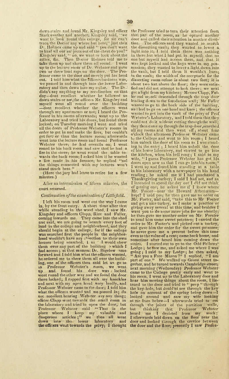 m down stairs and found Mr. Kingsley and officer Starkweather and another; Kingsiey said, we want to look round this college, for we can't trace the Doctor any where but here; just then Dr. Hohnes came up and said  you don't want to haiitl all our suijects out of the chest do you? KingsJey said,  no, we want to look about the attics, &c. Then Ductor Holmes told me to take them up and show them all round. I went up to th»e leciare roum of Dc Webster and gave two or three loud raps on the door. The Pro- fessor came to the door and merely put his head out. 1 told him what the Officers business was, we passed in and through into the lower Labo- ratory and then down into my celkir. The Dr. didn't say anything to my recollection on that day—dont recollect whether he followed us down stairs or not,the officers Mr. Kingsley and myself went all round over the building —dont recollect whether the officers went through my apavimenis or not; I heard the Pro- fessor in his rooms afterwards; went up to the Laboratory and tried his doors, but found them locked; on Tuesday morning I went and tried all the doors of Professor Webster's rooms in order to get in and make the fires, but couldn't get further than the lecture room; afterwards went into the lecture room and found Professor Webster there; he hid overalls on; I went round to his back room and saw that he had a fire in the stove; he went round the table to- wards the back rooin; I asked him if he wanted a fire made in his furnace; he replied no! the things connected with my lectures won't stand much lieat  (Here the jury had leave to retire for a few minutes.) After an intermission of fifteen minutes, the court returned. Continuation of the examination oj Littlefidd. I left his room and went out the way I came in, hy the front entry. A short time after that while standing in the wood shed, I saw Mr. Kingsley and officers Glapp, Rice and Fuller, coming towards me. They came inte the shed anU said, we are going to search every foot of land in the college and neighborhood, and they should begin at the college, for if the college was searched first the people in the neighbor- hood wouldn't have any ei^iection to their own houses being searched, 1 s.^ ' I would show them over any part of the building i which I had access ; at that moment Dr. Bigelow ame forward and I told him what the officers wanted, he ordered me to show them all over the build- ing, one of the officers then said let u* go to vo Professor Webster's room, we went up and found his door was < locked went round the other way and we found the door there locked; I rapped first with my knuckles and next with my open hand very loudly, and Professor Webster came to the door; I told him what the officets wanted and we passed in; do not recollect hearing Webster say any thing; officer Clapp want towards the small room in the laboratory and tried to open the door, but Professor Webster said That is the place where I keep my valuable and dangerous articles ; we then all went down into the lower laboratory and the officers went towards the privy; I thought the Professor tried to turn their attention from that part of the room, as he opened another door and called their attention in another direc- tion. The officers said they wanted to search the dissecting vault; they wanted to lower a light into it; 1 told them there was nothing ill there but what I had put in myself; ihat no one but myself had access there, and that it was kept locked and the keys were in my pos- session; they wanted to lower a light down into the vault, but I told them it wouldn't burn; Jn the vault; the width of the receptacle for ihe dissecting room refuse is about two feet; it is about two feet above the floor; they were satis- fied and did not attempt to look there; we next got a light from my lutchen ; Messrs Clapp, Ful- ler and mysel! descended through the trap door leading down to the foundation wall; Mr Fuller wanted to go to the back side of the building, an 1 had to go on one hand and knee; the officers wanted to get into the vault of the privy of Prof Webster's Laboratory, and I told them that they could not doit without cutting through the wall; the]' then came np through the trap doorjSearched all my rooms and then went off; about four o'clock that afternoon Profess or Webster came tij the College afld went to his room ; I heard him unlock the door of his room as I was stand- ing in the entry ; I heard him unbolt the door of his lower laboratory, and started to go into the kitchen, when his bell rung; I said to my wile,  I guess Prolessor Webster has got his doors open, now so that I can go into his room; I went Uf> and found, him standing at a talde in his laboratory with a newspaper in his hand reading ; he asked me if I had purchased a Thanksgiving turkey; I said I had not, and as I intended to spend the day out I did not think of getting one; he asked me if I knew where BIr. Foster—near the Howard Athenceum— kept? I said yes; he then gave me an order on. Mr. Foster, and said, take this to Mr Foster and get a nice turkey, as I make a practice ot giving away several at this time, and besides I want you to do some more jobs for me shortly; he then gave me another order on Mr. Forster to send him some sweet potatoes; I carried the order to Mr. Foster's and picked out a turkey, and gave him the order for the sweet poiatoes; he never gave me a present before this time even to the value of a cent; came back home, and sometime after heard him coming down the stairs. I started out to go to the Odd Fellows' Lodge ; he Saw me, and asked me where I was going ; 1 said to my Lodge ; he then asked,  Are you a Free Mason? I replied, I am part of one. We walked up Grove street to- gether, and he turned towards Cambridge street; next morning (Wednesday) Professor Webster came to the College pretty early and went to his room, I went up to the Laboratory door and hear him moving things about the room, I lis- tened to the door and tried to  peep  through the key-hole, but dould'nt see through the key hole on account of the spring being down—I looked around and saw my wife looking at me from below—I afterwards tried to cut through the joints of the partition walls, but thinking that Professor Webster heard me I desisted from my work; I afterwards laid down on the floor near the door and looked through the crevice between the door and the floor; presently 1 saw Profes-