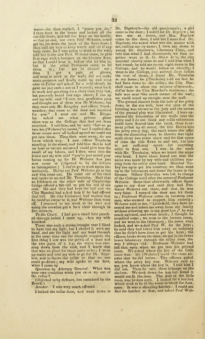 33 water—be then replied, I guess you do, I thea v/ent to the house and locked all the outside doors, and left the keys on the inside, sn that no one, not even Prof Webstor, could gel in; let down the latch of ihe front door; 1 then told my wife to keep watch and >ee if any body came, for I was going to work tit the wall; told her if she saw Piof. Wtbsler come, to give fo ir raps with a hammer on the kitchen floor, so that I could hear it, before she let him Ju, hut it the other Professors came, to let them in ; but not to disturb me ; then I got a pair of gloves, and xvent to work at the wall; did not make mucn progress and finally came up and went over to Fuller and asked for a cold chisel; be gave me jusl such a one as I wanted; went back to work and got along (or a short time very fast, but paetently heard four raps above; I ran up and my wife said I saw two gentlemen pass and thought one ol ihem was Dr Webster, but they were only Mr Kingsley and officer Stark- weather; ihey came to the door and inquired fur you. I weat oui and Mr. Kings- ley asked me what private place there was in the College that had not been searched. I told him, and he said Let us go into his (Webster's) rooms, and I rej>lie(l that tliose rooms werf all locked up and we could not get into them. They then went away, do not know which way. I saw officer Trenhoira standing in the street, and told him that in hall an hour or twentv minutes I could give him the result of my labors, and I then went into ihe hoU'~e and my wile said you've just saved your bacon coming np for Dr Webster has just now come in (objected to by the defence as incompetent.) I tiid'nt go to work again im- mediately. Did'nt see Prof. Webster go in but saw him come out. He came out of the shed and spoke to me and Mr. Trenholm. Said that an Irishman on the other side of Cambridge bridge offered a $20 bill to pay his toll of one cent. He .said they had kept the bill and Ihe City Marshal had a-ked him if he had offered that bill. He (the Irishman) had replied that he could'nt swear to it, and Webster then went off. I returned to my work at the wail and using the crowbar got a ho e clear through in five minutes. To the Court. I had got a small hole punch- ed through before I eame up, a hen my wife knocked. There was such a strong draught that I liked to have lost my light, but I shaded it with my hand, and put the light and my head through at the same lime and the draught stopped; the first thing I saw was the pelvis of a man and the two parts of a Ifcg; the water was run- ning down from the sink, and I knew that that was no place for those parts to be ; I went up stairs and told my wife to go for Dr. Bige- low, and to fasten the cellar so that no one could go down ; my wife spoke to me first, when 1 came up Question by Ait&mey General. What was your own condition when you ca ue up out of the cellar? (Objected toby defence, but sustained by the Bench.) Answer. 1 was very much affected, I locked the cellar door, and went dowa to Dr. Bigelow's—the old gentleman's; a girl came to the door; I asked for Dr. Bigelow ; he wa,s not at home, and Mrs. Kigelow cam^e to the door; 1 told her I must find Dr. Bigelow; she asked what was the matter with me, calling me hy name; I then ran dov/n to young Dr. Bigelow's, Chauncey Place, and told him what I had discovered; we then to- gether went to R. G. Shaw Jr.'s; the city marshal shortly came in and I told him what I had found; he told me to run right down to the College, and' he would follow on directly; I went to the College, and arrived there before the rest of them; I found Mr. Trenholm at my house; he (Trenholm) told me ihat he had been down to the cellar; the City Mar- shall came in about ten minuies afterwards, did'nt hear the VAiy Mari^hal's testimony; the hole was near 'the north corner of the wall; we could stand up straight near the wall. The ground slanted from the hole of the privy down to the sea wall, here the plan of the building was shown to the jury and the nature of the ground plan was illustrated. I here ex- amined the foundation of the walls near the privy and I do not think any solid substances could have floated into the vault, iheie is ce- ment pilled up all roand, the tide flowes into the privy every day, the vault where the offal from the dissecting room is thrown was tight until about two years since and for that space of time the tide flows in and out, but this is not sufReient space for anything solid to float out. I was in the vault with Mr. Trenholm, when we heard the steps over head. I have since found out that the noise was made by my wife and children run- ning from the cellar over head. Marshal Tu- keyranupto get his revolver; we then went up to the laboratory and found the hones in the furnace. Officer rrenholm was left iu charge of the College until after the arrest of Professor Webster. Some time afterwards oflicer Spurr came to my door and said they had Pro- fessor Webster out there, and that he was very faint. I opened the door ana let them in ; Professor Webster came in between two men, who seemed to support him entirely; Webster said to me,  Littlefield, they have ar- rested me and taken me away from my family without allowing me lo say good bye ; he was much agitated, and sweat much ; 1 thought he trembled some ; we went to the lecture room, and we went to the laboratory ; the door.s were locked, and we asked Prof W. for the keys ; he said they had taken him away so suddenly that he didn't have time to get his keys ; the officers broke down the door; we got in ihe lower lower laboratory through the cellar door, the way I always did. Professor Webster had left that open when we got into his pnyatd room. We asked where the key of the little room was. He (Webster) made the same an- swer that he did before. The officers asked where the privy key was, Webster said to me, you know where the key is. I told him I did not. Then he said, there it hang's on the shelves. We took down the key but found it would not fit the door. The door of the little room was broken open. I looked for a hatchet which used to be in the. room to break the door. open. It was a shiaoling hatchet. I could not find the hatchet at first, and asked Prof Web-