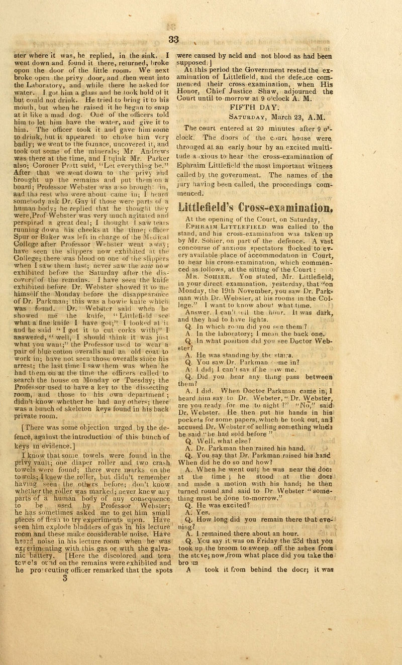 ster where it was, he replied, in the sink. I went down and found it there, returned, broke open the door of the little room. We next broke open the privy door, and then went into the Laborntory, and while there he asked (or water. I got him a glass and he look hold ol it but could not drink. He tried to bring it to his mouth, but when he raised it he began to snap at it like a mad dog. One of the officers told him to let him have the water, and give it to him. The otificer took it and gave him soiTie to drink, but it appeared to choke him very badly; we went to the fiunace, uncovered it, and took out some of the minerals; Mr Andrews was there at the time, and I tijiuk Mr. Parker also; Coroner Prott sBid, Let everything be. After that we went down to the privy and brought up the remains and put them on a board; Professor Webster was a so brough in, aad ihr) rest who were about came in; I htard somebody ask Dr. Gay if those were parts of a human body; he replied that he though 1 ih'-y were,Prof'Webster was very much agitated and persplrad a great deal; I thought I saw tears running down his cheeks at the time; cfficer Spur or Baker was left in charge of ihe Mtdical College after Professor Webster went awaj; have seen ttie slippers now exhibited ot the College; there was blood on one of the slippers when I saw them last; never saw the saw now exhibited before the Saturday after the dis- covery of the remains. I have seen the knife exhibited before Dr. Webster showed it to me himself the Monday before the disappearance of Dr. Parkmaii; this was a bowls' knite whicti was found. Dr. Webster said when he showed me the knife,  Littlefitld see what a fine knile I have got; I looked at it and he said  I got it to cut corks with; I aaswered,  well, I should 'hink it was just what you want; the Professor used to wear a pair of blue cotton overalls and ai\ old coat to work in; have not seen those overalls since his arrest; the last time I saw them was when he had them on at the time the officers called to search the house on Monday or Tuesday; the Professor used to have a key to the dissecting room, and those to his own department ; djdn'i know whether he had any others; there was a bunch ol skeleton keys found in his back private room. [There was some objection urged by the de- fence, against the introduction of this bunch of keys lu evidence.] I know that some towels were found in the privy vault; one diaper roller and two cra-sh towels were found; there were marks on the towels; I knew the roller, but didn't remember havmg seen the others before; dtjii't know whether the roller was marked; never knew any parts of a human body of auy consequence to be used by Professor Webster; he has sometimes asked me to get him small pieces of fles' i to try experiments upon. Have 3<?en him explode bladders of gas in his lecture room and these make considerable noise. Have heDiil noise in his lecture room when he was exfsrimcnting with this gas or wtth the galva- nic battery. [Here the discolored and torn to t els ovTid on the remains were exhibited and he prosecuting officer remarked that the spots 3 were caused by acid and not blood as had been supposed. J At this period the Government rested the ex- amination of Littlefield, and ihe defdce com- menced their cross examination, when His Honor, Chief Justice Shaw, adjourned the Court until to-morrow at 9 o'clock A. M. FIFTH DAY. Satueday, March 23, A.M. The court entered at 20 miimtes after 9 o'- clock. The doors of the ciurt house were thronged at an early hour by an excited multi- tude aiixious tu hear the cross-examination of Ephraira Littlefield the most important witness called by the government. The names of the jury having been called, the proceedings com- menced. Littlefield's Cross-examination* At the opening of the Court, on Saturday, Ephraim Littlefield was called to the stand, and his cross-examination was taken up by Mr. Sohier, on part of the defence. A vast concourse of anxious spectators flocked to ev- ery available place of accommodation in Court, to hear his cross-e-xaraination, which commen- ced as tollows, at the sitting of the Court i Mr. Sohier. Yoa stated, Mr. Littlefield, in your direct examination, yesterday, that on Monday, the I9th November, you saw Dr. Park- man with Dr. Webster, at his rooms in the Col- lege. 1 want to know about what time. Answer. 1 can'i u il the hour. 1( was dark, and they had to h ive lights. Q. in which ro )ra did you see them ? A In the laboratory; 1 mean the back one. Q. In what position did yon see Doctor Web- ster? A. He was standing by thf. i^taira. Q. You saw Dr. Parkman ■ ■>me in7 A' I did; I can't sav if he - iw me. Q. Did you hear any thing pass betweeB them? A. I did. When Doctor Parkman caEae in, 1 heard tiim say to Dr. Webster, Dr. Webster, are you ready for me to night ?' No, said Dr. Webster. He then put his hands in his pockets for some papers, which be took out, an j accused Dr. Webster of selling something whicll he said he had sold before  Q. Well, what else? A. Dr. Parkman then raised his hand. Q. You say that Dr. Parkman raised his Isand When did he do so and how? A. When he went out; he was near the dooi at the time ; he stood at the doci and made a motion with his hand; he then turned round and said to Dr Webster  some- thing must be done to-morrow. Q. He was excited? A. Yes. Q. How long did you remain there that eve- nirig? A. 1 remained there about an hour. Q. You say it was on Friday the SSd that you took up the broom to sweep off the ashes from the stcte; now,from what place did you take the bro 'd A look it from behind the doer; it waa