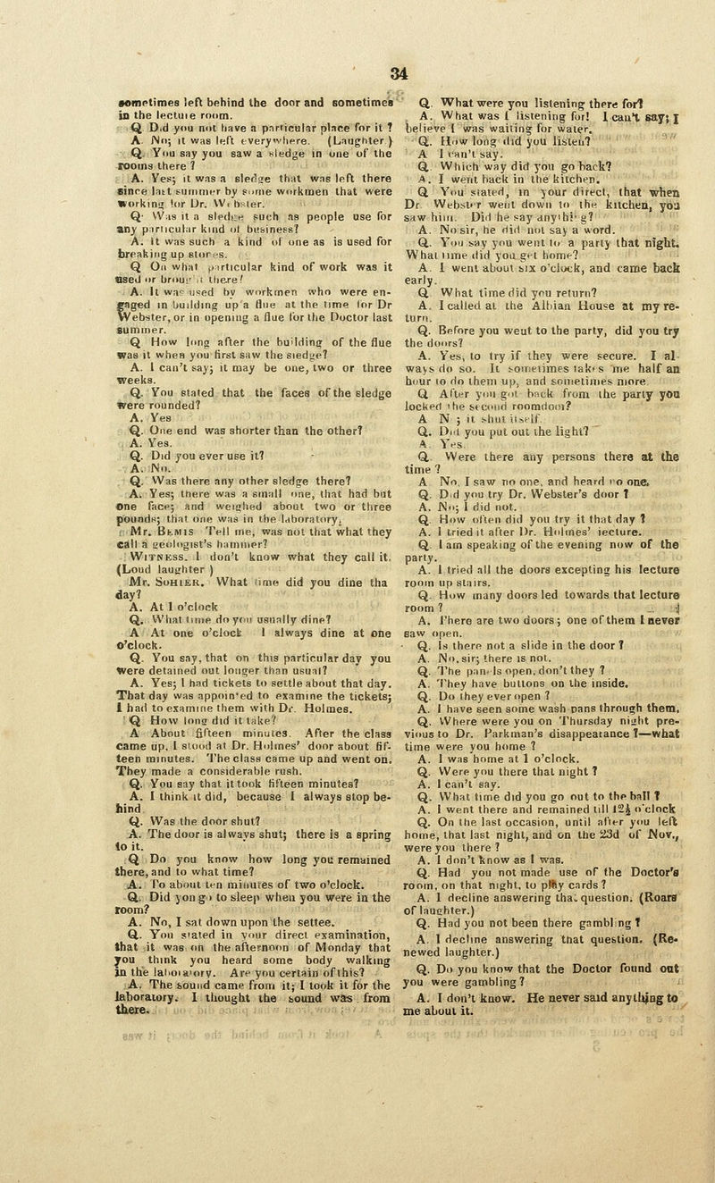 vomntimes left behind the door and Bometimes' in the If^cluie room. Q Did you not have a particular pbce Tor it ? A. JNo; It was left every'vlipre. (Laughter ) Q. You say you saw a nledge in one of the rooms there ? A. Ves; it was a slerlse that was left there SJnre last eutnnicr by s.>nie worlimen that were WorkinsT 'or Dr. W, bsier. Q- Was it a siedce such as people use for any particular kind ol business? A. It was such a kind of one as is used for breaking up stor.s. Q On what fiirticular kind of work was it used or brour :i Ihe-re? - A. It war u^^ed by workmen who were en- gaged in building up a flue at the time (or Dr Webster, or in opening a flue lor the Doctor last summer. Q How long after the buMding of the flue was it when you first saw the siedge? A. 1 can't say; it may be one, two or three weeks. Q. You stated that the faces of the sledge were rounded? A. Yes Q. One end was shorter than the other? A. Yes, Q. Did you ever use it? A. No. Q. Was there any other sledge there? A. Yes; there was a small one, that had but one facp; and weighed about two or three poundtj; that one was in the laboratoryi { Mr. BtMis Tfll ine, was nut that what they call a geologist's hatniiipr? Witness. 1 don't know what they call it, (Loud lauirhter ) Mr. SoHi£R. What lirac did you dine tha day? A. At 1 o'clock Q. What lime do ydii usually dine? A At one o'clock 1 always dine at one o'clock. Q. You say, that on this particular day you Were detained out longer than usual? A. Yes; 1 had tickets to settle about that day. That day was appointed to examine the tickets; 1 had to examine them with Dr. Holmes. fQ How long did it take? A About fifteen minutes. After the class came up. 1 stood at Dr. Holmes' door about fif- teen minutes, 'i'he class came up and went on. They made a considerable rush. Q. You say that it took fifteen minutes? A. I think it did, because I always stop be- hind. Q. Was the door shut? A. The door is always shut; there is a spring io it. Q Do you know how long you remtjined there, and to what time? A. Po about ten minufes of two o'clock. GL. Did yong> to sleep when you Were in the room? A. No, I sat down upon the settee. Q.. Yon Slated in vour direct examination, that it was on the afternoon of Monday that you think you heard some body walking in the ialioiaiory. Are you certain of this? A. The bound came from it; I look it for the laboratory^ I thought the sound was from there. Q,. What were you listening there fori . A. What was t listening for! 1 caul say; I beiieve I was wailing for water. Q,. How long did you lisieii? A 1 can't say. a Which way did you go hack? A. I went back in the kitchen. ' Q You Slated, in your direct, that whei^ Dr Webst'r went down lo the kilchen, yiia saw him. Did he say anyihi'g? '' A, No sir, he did not say a word. ''^ Q.. You say ynu went to a parly that night. What nme did yod g't home? A. i went about t,ix o'clock, and came back early. Q, What time did you return? A. I called at the Albiaa Hou«e at my re- turrt. Q. Before you went to the party, did you try the doors? A. Yes, lo try if ihey were secure. I al- ways do so. It &on:tnmes tak's me half an hour (o do them up, and sonietimes more Q. After you got bnck from the party yOQ locked 'he stcoisd roomdooi? A N ; it shut iuelf. Q. Dill you put out ihe light? ' ^. Yes. Q,, Were there any persons there at the time ? A No, I saw no one, and heard eo oafe Q. Did you try Dr. Webster's door T A. JNo; 1 did not. Q, How often did you try it that day 1 A. i tried it after Dr. Holmes' lecture. Q, I am speaking of the evening now of the party. A. I tried all the doors excepting his lecture room up stairs. Q. How many doors led towards that lecture room ? _. j A. There are two doors; one of them I never eaw open. • Q. Is there not a slide in the door T A, No, sir; there is not. Q, The panels open, don't they ? A. They have buttons on the inside. Q, Do they ever open ? A, I have seen some wash nans through them, Q. Where were you on Thursday niuht pre- vious to Dr. Parkman's disappearance T—what time were you home ? A. I was home at 1 o'clock. Q, Were you there that night ? A. I can't say. Q. What time did you go out to the ball T A. 1 went there and remained till 12^ o'clock Q. On the last occasion, until after you left home, that last night, and on the iJSd of Nov., were you there ? A. I don't know as I was. Q, Had you not made use of the Doctor'0 room, on that night, to pllSy cards? A. 1 decline answering tha^ question; (Roara of laughter.) Q. Had you not been there gambling T A, 1 decline answering tnat question, {Re« newed laughter.) Q. Do you know that the Doctor found oat you were gambling? ^ A. I don't know. He never ssid anything to me about it.