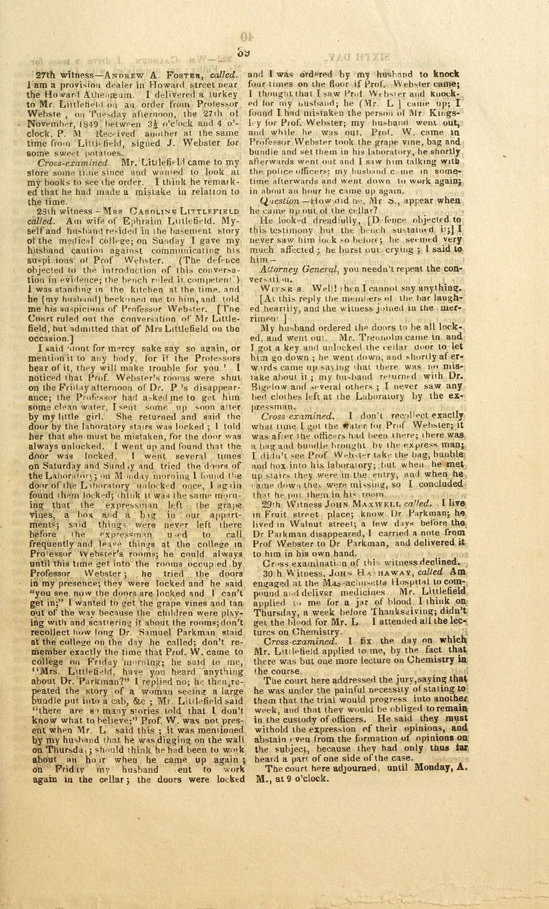 27th witness—Andrew A. Fostbs, called. 1 am a ))ro7i<iou dealer in Howard street near the Howard Aihenseiiin. I delivered a turkey to Mr. Liiiletielil on an order from Prolessor Wehsie , on Tuesday afternoon, the 27ili ot November, 1849 hetwecn 3i o'c'oek and 4 o'- clock, P. l\l liecnived another at. the same thne from Lutitlield, signed J. Webster for some swes't [intaroes. Cross-examined. Mr. LitilefifH came to my store some ii.tie since and wnnied to look at my books to see the order. I think he remark- ed that he had made a mistake ia relalion to the time. 23ih witness —Mrs CAnouNK Littlhfield called. Am wife of Ephraim Liiilefield. My- self and husband resided in ihe hasemenl story ot the medicrtl colli-ge; on Sunday I gave my husband caution against conmiunicating his Su«pi.ions o( Prof Webster. (The defence objected to the introduction of this conversa- tion in evidence; the bench rided it com pel em ) 1 wns stanrlinu m the kitchen at the time, and he (my hnslnnd) beckonen me to him, and told me his snspicinns of Professor Webster. [Tne Court ruled out the conversation of Mr Little- field, but admitted that of Mrs Littlctield on the occasion.] I said -.lont for m^rcy sake say so aeain, or mention it to any body, for it the Prole>sora hear of it, they will make trouble for you ' I noticed that Prof. Webster's rooms were shut on the Friii;iy atternoon of Df. P.'s disappear- ance; the Professor had a^ked me to gel him some clean water, I sent some up soon aUer by my little girl. She returned and said the door by the laboratory stairs was locked ; 1 told her that she must be mistaken, for the door was always utilocked. I went up and found that the door was looked. [ went several times on Saturday and Sund .y and tried the doors of the Laiiorrtiorj; ou M widay morning 1 fmind the door of the L ihiM-alory unlocked once, 1 agiin found (hem locked; think it was the same morn- ing that the expressman left ihe grape ■vines, a box and a big in our appari- rnents; said thing? were never left there before the espfessman u-ed to call frequently and leae thinifs at the college m Prolessor Webster's rooms; he could always until this time get into the rooms occup.ed by Professor Webster; he tried the doora in my presence; they were locked and he said you see now the ditors are locked and 1 can't get in; I wanted to got the grape vines and tan out of the way because the children were pl^y• ing with and scat'erintr it about the rooms;don't recollect how long Dr, Samuel Parkman staid at the college on the day he called; don't re- member exactly the time that Prof. W. came to college on Friday mi>rnlng; he said to me, Mrs. Litilefield, have you heard anything about Dr. Parkman? I replied no; he then^re- peated the story of a woman seeing a large bundle put into a cab, &c ; Mr. LUrtefield said there are s > many siories told that I don't know what to believe; Prof. W. was not pres- ent when Mr. L said this ; it was mentioned by my husband that he wasdigging on the wall on Thursda>; should think he had been to work about an hojr when he came up again ; on Friday my husband ent to work again in the cellar; the doors were locked and I was oTdfred by my husband to knock four limes on the floor if Prof. Webster came; I thought that I saw Pmt Wtbsieraiid knock- ed (or my nustiand; he (Mr. L J came up; I found I had mistaken the person of Mr. Kings- l^y tor Prof. Webster; my husband went out, and while he was out, PrciT. W. came ia Professor Webster took the grape vine, bag and bundle and set them in his lahoratory, he shortly afterwards went nut and I saw him talking wilb the. police officers: my husband c ine in some- lime afterwards and went down to work again; in about an hour he came up again. (cluestioji—How did Iv^, Mr 6., appear when he came npout ot the cellar? H.e looked dreadfully, [D fence objected to this testimony but the briich »u-iaintd i'jj I. never saw him loi k so belor*; he seemed very, much affected; he burst out crying ; 1 said tQ; him- :t Attorney General, you needn't repeat the coiti, versiiiiii. WiTNE 8 Well! ihenleannoi say anything. [Ai this reply the meiiiNers «! the bar laugh- ed -heariily, and the witness jutued iu itie mef- rime-n' ] My husband ordered the doors to be all lock- ed, and weul out, Mr. Trenindm came in and 1 got a key and unlnclsed the cellar Ooor to let biiu go down ; he went down, and shnrily af er- w.irds came up saying ihai there was in' mis- lake about it ; my husband reiurned with Dr. Bigelow and .st-veral others ; I never saw any bed clothes left at the Laboratory by the ex- pressman. Cross examined. I don't recil'ect exactly what lime 1 got the Water for Pn.f Websierj it was after the otftc^rs had been ihere; there was, a liagand bundle brought bv the express manj. I didn't see Prof W^h-t^r lake the bag, bunble and box into his laboratory; bul when he met up stairs they were in the entry, and when he < ame dnwi ihe>. were missing, so I concluded that he pnt iheniin hi* room, 29ih Witness John Maxwei.t, ca'W. I live in Fruit street place; know Ur Parkman; hfli lived m Walnut street; a lew days before the Dr Paikman disappeared, I carried a note from Prof Webster to Dr Parkman, and delivered,^ to hira in his own hand. _ y.3 Cr >ss examination of ihif- witness declined. 30 h Witness, Joh-s Hahaway, called Am engaged at the Mas-acioisetts Hospital to com-, pound and deliver medicines Mr. Liltlefield applied t. me for a jar of blood I think on Thursday, a week belore Thanksgiving; didn't get the blood for Mr. L I attended all the leei turcs on Chemistry, 'A Cross-examined. I fix the day on whic« Mr. Lttilefteld applied to me, by the fact that there was but one more lecture on Chemistry in the course Ttie court here addresseil the jury,saying that he was under the painful necessity of stating to them that the trial would progress into another week, and that they would be rtbliged to remain in the custody of officers. He said they must withold the expression of their opinioiis, and abstain f ven from the formation of opinions on the subject because they had only tlius iar, heard a pan of one side of the case. The court here adjourned, until Monday, A. M., at 9 o'clock.