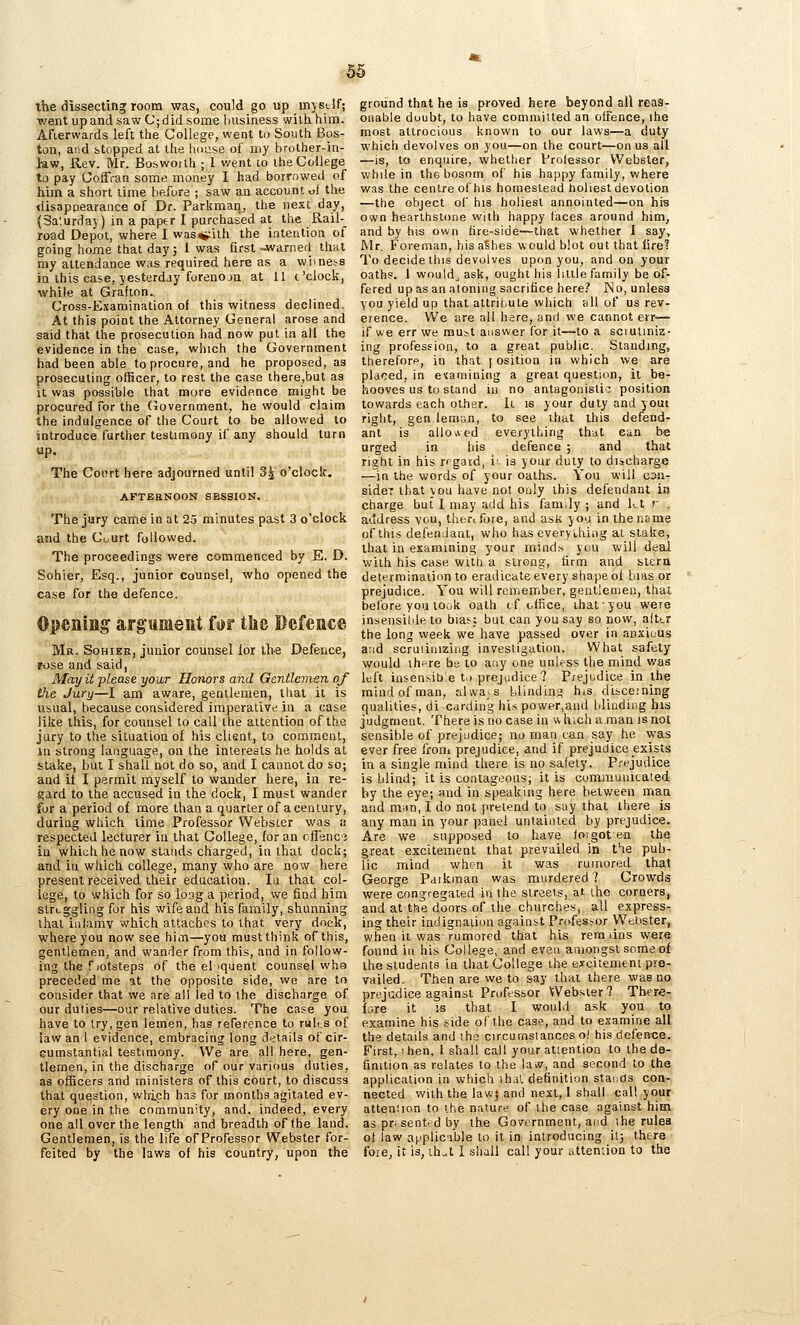 the dissecting room was, could go up mystlf; went up and saw C;did some liusiness with him. Afterwards left the College, went to South Bos- ton, aiid stopped at the lioi^se of my brother-in- law, Rev. Mr. Bos worth ; 1 v/ent lo the College to pay Coffran some money I had borrowed of him a short lime before ; saw an account «i the disappearance of Dr. Parkman, the nest day, (Sa'.urdaj) in a paper I purchased at the Rail- road Depot, where I was^ith the intention of going home that dayj 1 was first -warnerl that my attendance was required here as a wimess in this case, yesterday forenoja at 11 c'clock, while at Grafton. Cross-Examination of this witness declined. At this point the Attorney General arose and said that the prosecution had now put in ail the evidence in the case, which the Government had been able to procure, and he proposed, as prosecuting officer, to rest the case there,but as it was possible that more evidence might be procured for the (Government, he would claim the indulgence of the Court to be allowed to introduce further testimony if any should turn up. The Court here adjourned until 3^ o'clock. AFTBaNOON SESSION. The jury came in at 23 minutes past 3 o'clock and the Cuurt followed. The proceedings were commenced by E. D. Sohier, Esq., junior counsel, who opened the case for the defence. Opening argsiment for the Defence Ma. Sohier, junior counsel for ih-s Defence, r-ose and said, May it please your Honors and Gentlemen of ike Jury—I am aware, gentlemen, that it is usual, because considered imperative in a case like this, for counsel to call the attention of the jury to tire situation of his client, to comment, in strong language, on the interests he holds at stake, but I shall not do so, and I cannot do so; and it I permit myself to wander here, in re- gard to the accused in the dock, I must wander for a period of more than a quarter of a century, during which lime Professor Webster was a respected lecturer in that College, for an cfTenc? in which he now stands charged, in that dock; and in which college, many who are now here present received their education. In that col- lege, to which for so long a period, we find him struggling for his wife and his family, shunning ihal iniamv which attaches to that very dock, where you now see him—you must think of this, gentlemen, and wander from this, and in follow- ing the fjotsteps of the el iquent counsel who preceded me at the opposite side, we are to consider that we are all led to the discharge of our duties—our relative duties. The case you have to try, gen lemen, has reference to rults of law an I evidence, embracing long d^^tails of cir- cumstantial testimony. We are all here, gen- tlemen, in the discharge of our various duties, as officers and ministers of this court, to discuss that question, wh-i.ch has for months agitated ev- ery one in the commun'ty, and, indeed, every one all over the length and breadth of the land. Gentlemen, is the life ofProfessor Webster for- feited by the laws of his country, upon the ground that he is proved here beyond all reas- onable doubt, to have committed an offence, ihe most altrocious known to our laws—a duty which devolves on you—on the court—onus all —is, to enquire, whether Prolessor Webster, while in the bosom of his happy family, where was the centre of his homestead holiest devotion —the object of his holiest annointed—on his own hearthstone with happy faces around him, and by his own fire-side—that whether I say, Mr. Foreman, his aShes would blot out that fire! To decide this devolves upon you, and on your oaths. 1 would^ ask, ought his little family be of- fered upas an atoning sacrifice here? No, unless you yield up that attrii.ule which all of us rev- erence. We sre all here, and we cannot err—- if we err we mu:^t answer for it—to a scrutiniz- ing profession, to a great public. Standing, thereforp, in that [ osition in which we are placed, in eiamining a great question, it be- hooves us to stand ill no antagonistic: position towards each other. It is your duty and youi right, gen ieraan, to see that this defend- ant is allowed everything that earn be urged in his defence ; and that right in his regard, iv is your duty to discharge —in the words of your oaths. You will cdu- sider that you have not only this defendant in charge but I may add his family ; and kt r . address vou, thtrifore, and asK you in the name of this defendant, who has cveryihing at slake, that in examining your minds you will deal with his case with a strong, firm and bicra determinaiion to eradicate every shape ot bias or prejudice. You will remember, gentlemen, that before you look oath (f ofJiee, ihaiyou were insensildeto bias; but can you say so now, alttr the long week we have passed over in anxious and scruiiaizing investigation. What safety would ihf re be to any one unless the mind was left insensibe t.> prejudice? Prejudice in the mind of man, always blinding his discerning qualities, di carding his power,and bliudiiig his judgment. There is no case in which a man is not sensible of prejudice; no man can say he was ever free froni prejudice, and if prejudice exists in a single mind there is no safety. Prejudice is blind; it is contageous; it is communicated by the eye; and in speaking here between man and mun, I do not pretend to say that there is any man in your panel untainted by prejudice. Are we supposed to have fo:goten the great excitement that prevailed in the pub- lic mind whsn it was rumored that George Paikman was murdered 7 Crowds were congregated in the streets, at the corners, and at the doors of the churches, all express- ing their indignation against Professor Webster, when it was rumored that his remans were found in his College, and even aniongsl someof the students in that College the eycitemeni pie- vailed. Then are we to say that there was no prejudice against Professor Websier? There- fore it is that I would ask you to examine his t^ide of the case, and to examine all the details and iha circumslances o! his defence. First, I hen. I shall call your attention to the de- finition as relates to the lavv, and second to the application in which ihal definition staiids con- nected with the lawj and nest, 1 shall call your attention to the nature of the case against him aspnsentedby the Government, and ihe rules of law applicrible to it in introducing it; there foie, it is, ih^t I shall call your atteniion to the