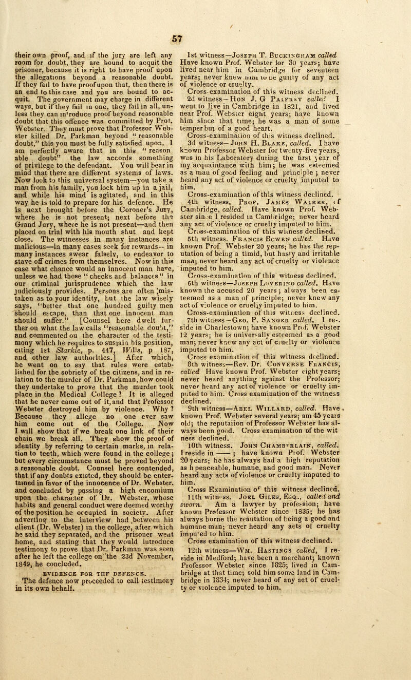 their own proof, and if the jury are left any room for doubt, they are hound to acquit the prisoner, because it is right to have proof upon the allegations beyond a reasonable doubt. If they fail to have proof upon that, then there is an end to this case and you are bound to ac- quit. The government may charge in different ways, but if they fail in one, ihey fail in all, un- less they can in'roduce proof beyond reasonable doubt that this offence was committed by Prot. Webster. They must prove that Professor Web- ster killed Dr. Parkman beyond  reasonable doubt, this you must be fully satisfied upon. 1 am perfectly aware that in this  reason able doubt the law accords something of privilege to the defendant. You will bear in mind that there are different systenris of laws. Now look to this UQiversal system—you take a raan from his faniily, you lock him up in a jail, and while his mind is agitated, and in this way he is told to prepare lor his defence. He is aext brought before the Coroner's Juiry, where he is not present; next before th-? Grand Jury, where he is not present—and then placed on trial with his mouth shut and kept close. The witnesses in many instances are malicious—in many cases seek for rewards— in many instances swear falsely, to endeavor to stave off crimes from themselves. Now in this case what chance would an innocent man ha^e, unless we had those checks and balances in our criminal jurisprudence which the law judiciously provides. Persons are often [mis- taken as to your identity, but ihe law wisely says, better that one hundred guilty men should escape, than that one innocent man should suffer. [Counsel here dwelt fur- ther on what the law calls reasonable riouSt, and commented ou the character of the testi- mony which he requires to susjai'i his position, citing 1st Starkic, p. 447, WiWs, p 187, and other law authorities.] Afi.er which, he went on to say that rules were estab- lished for the sobriety of the citizens, and in re- lation to the murder of Dr. Parkman, how could they undertake to prove that the murder took place in the Medical College? It is alleged that he never came out of it, and that Professor Webster destroyed him by violence. Why ? Because they allege no one ever saw him come out of the College. Now I will show that if we break one link of their chain we break all. They show the proof of identity by referring to certain marks, in rela- tion to teeth, which were found in the college; but every circumstance must be proved beyond a reasonable doubt. Counsel here contended, that if any donbts existed, they should be enter- tained in favor of the innocence of Dr. Webster, and concluded by passing a high encomium upon the character of Dr. Webster, whose habits and general conduct were deemed worthy of the position he occupied in eocieiy. Afier adverting to the interview had .between his client (Dr. Webster) in the college, after which he said they separated, and the prisoner went home, and stating that they would introduce testimony to prove that Dr. Parkman was seen after he left the college on^'the 23d November, 1849, he concluded. EVIDENCE FOB THF DEFEKCE, The defence now proceeded to call lestimocy in its own behalf. 1st witness—Joseph T. Buckingham called Have known Prof. Webster lor 3o years; have lived near him in Cambridge for seventeen years; never knew iiiui lo ue guuiy of any act of violence or cruelty. Cross-examination of this witness declined. 2d witness —Hon J. G PAt-Fntv called I weut to live in Cambridge in 1821, and lived near Prof. VVebsier eigtit years; have known him since that time; he was a man of some temper bua of a good heart. Cross-examinaiioii of this witness declined. 3d witness—John H. Blake, called. I have known Professor Webster for twtnty-five years; was in his Laboratory during the lirst year of my acquaintance with him; he was esteemed as a man of good feeling and principle ; never heard any act of violence or cruelty imputed to him. Cross-examination of this witness declined. 4th witness. Prof. Jakes Walker, cf Cambridge, called. Have known Prof. Web- ster since I resided in Camliridge; never heard any act of violence or cruelly imputed lo him. Crtiss-examination of this witness declified. 5th witness. Francis Bcwen called. Hdve known Prof Webster 20 years; he has the rep- utation of being a timid, but hasty and irritable maa; never heard any act of cruelty or violence imputed to him. Cross-examination of this witness declined. 6th witness—Joseph Loverino called. Hdve known the accused 20 years; always been es- teemed as a man of principle; never knew any act of violence or cruel;y imputed to him. Cross-examination of this witiess declined. 7th witness—Geo. P. Sanger called. I re-. side in Charlestown; have known Prt.f Webster 12 years; he is universally esteemed as a good man; never knew any act of cruelty or violence imputed to him. Cross examination of this witness declined. 8ih witness—Rev. Dr. Converse Francis, called Have known Prof. Webster eight years; never heard anything against the Professor; never hfard apy act of violence or cruelty im- puted to him. Cross examination of the witness declined. 9th witness—Abel Willard, cnWcd. Have, known Prof. Webster several years; am 45 years old; the reputaiion of Professor Wehsier has al- ways been good. Cross examination of the wit ness declined. lOth witness. John Chamberlain, called. I reside in ; have known Prof. Webster 20 years; he has always had a high reputation as h peaceable, humane, and good man. Nevtr heard any acts of violence or cruelty imputed to him. Cross Examination o* this witness declined. llthwiinrss. JoBL Giles, Esq.., called and sicom. Am a lawyer by profession; have known Professor Webster since 1835; he has always borne the reautation of being a good and humane man; never heard any aets ol cruelty impu'ed to him. Cross examination of this witness declined. 12th witness—Wm. Hastings called, I re- side in Medford; have been a merchant; known Professor Webster since 1825; lived in Cam- bridge at that time; sold him som>e land in Cam- bridge in 1834; never heard of any act of cruel- ty or violence imputed to him.