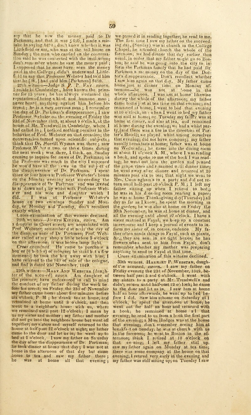 SiV that he siw the money paid to Dr Parkman; and that it was 5430; I inade a mis- take in saying S470 ; don't know whr-iheril was Litiitfield or no), who was at the toll house on Sunday ; the man who carried on ihe couversa- !ion said he was connected with the insliiutioii; dou'i rem' mher where he saw the money paid ; I Mlppo:^ed ihat he must have seen the money paid in the College; didn't understand Liitle- fi ! 1 to say thai. Professor Webster had to!d him teat he [W.J had paid him [Patkman] S4S0. 27lh witness—Judge S, P. P Fay, sicom. I reiide in Cambridge , have known the priso- ner for 15 years ; hR has always sustained ihe repntaiion of being a kind and humane man; never heard anything against him before his arrest; he is a vsry nervous man ; I rerriemlier the day of Dr. Parkmaii's disappearance ; I saw Professor ^Aebster on thf evening of Friday the 23d of November 1849, at about 9 o'clock, at the house of Mr. Treadwellin Cambridge, where 1 had called in ; I noticed nothing peculiar in the behavior of Prof. Webster on tliat occasion; the coaversaiion turned upon scientific subjects ; think that Dr. iWorrill Wyman was there ; saw Professor W hxr-t two or three times during the next week ; was there, 1 thii.k, on Sunday evening to inquire for news of Dr. Parkman; as the Professor wa5 much in the city 1 supposed he wou'd have al! tlie i fws on the sut ji ct cf the disap|iearance of Dr. Parkman. 1 spent three or four hours al Professor Webster's house on the Monday evenin? next succeeding the disappearance of ^r Fai^rian snd ?Kas isivited to si down and j Jay whist with Professor Web- s'er and his wi(e and daugtiter which 1 did. 1 was at Professor Wetstpr's house on two evpnings Sunday and Mon- day, or Monday and Tuesday, don't recollect exactly which Cross-expmination of this witnes'; declined. 28th wi nessi—Joseph Kiddee, swotu. Am a drugffisi in Court street; am acquainted with Prof Webster; remember d st ncily the day of the disapiea ance of Dr. Parkman; Prof. Web- ster called at my shop a little before 5 o'clock on that afternnon; it was before lamp light. Cross examined He came to purchase a box or (6 b:.tihs) of cologne; he staid b.t a few moments; be took the box away with him; I have referred to the bill of sale of the cologne, and find it dated 23d November, 1849. 29th witness—Mabv Ann Webster (daujh- ter of the accused) sworn Am daughter of the prisoner; have endeavored to call to mind the conduct of my father during the week be- fore his arrest; on Friday, the 23d of November my father came hora^ about five minutes before six o'clock, P IVl ; he drank tea at home, and remained at home until 8 o'clock, and then went to a neighbor's house with us, where we remained until past 12 o'clock; I mean by us my sister and mother; my father and mother did not go into the neighbors house but went of! together; my sisters and myself returned to the house at halfpast 12 o'clock at night; my father came to the door and let us in; he went up to bed at 1 o'clock. I saw my father on Saurday the day after the disppearance of Dr. Parkman; he took dinner at homa that day ; I was not at home in the afternoon of that day but came hora»3 to tea and saw my father there ; he was at home all that evening ; we passed it in reading together; he read to me. The first time I saw my lather on the succeed- itrg da\, (Sunday) was at church in the College Chapel; he attended rhurch the whole of the forenoon; we had dinner that day earlier than usual, in order that my f^ither might go to Bos- ton; he said he was goiiig into the city to in- form the Purkmari family that he had paid Dr Parkman s me money on the day of the Doc- tor's disappearance. Don't recollect whether I saw him again on that d.iy. My father came homejusi ai dinner time on Monday af- ternoon—he was not at !iome in the whole afternoon. I was not at home likewise during the whole of the afternoon; my lather cam:; home just at tea liii^e on that evening; and remained at home; I went to bed thai evening at 10 o'clock, an i when I went lo bed my father was still at home; or. Tuesday my fai'H^r was at home at dinner, and also at tea, and remained at himi^ during the evening; we had a whist par- ty,(and there was a fire in the direction of Por- ter's Hotel); *e played whist among ourselves that evening; did not have company; my father usually breakfasts at home; father was at home on Wednfsda),; he came into ihe dining room at atiout ll o'clock A. M., where I was reading a book, and spoke to me of the book 1 was read- ing; he went out into the garden and pruned the grape vines andri.mained uuiil dinner time; he went away after dinner and returned at 20 minaies past six to lea; that night we went to Mrs. Cuiinngham s to a party and d,d not re- turn until hdlf-past 10 o'clock P. M ; I left my father silling up when I retired to bed;j he was in his d es.-ing room reading a paper; he was at home Thanksgiving ddy(Tliursday) all day as far as I know; he spent the morning in the garden; he was also at home on Friday the 30th November; he was at home at dinner, and all the evening until about lO o'clock. I have a sister married at Fayal; we keep up a constant intercourse and I keep a journal of events to in- form my sister of^ in corresj ondence My fa- ther often sends things to Fayal, such as plants, &c,; they are sent in air tight boxes; he has flowers often sent to him from Fayal; don't remember whether my mother was preparing anything to send to Fayal at that time. Cross esamioation of this witness declined. 30th witness. Harriet P. Webstur, daugh- oft'ie accused, sworn. 1 saw my father on Friday evening the 23d of November, 1849, be- tween half past 5 and 6 o'clock. I went with my sisters to a party at Mr. Treadwell's and didn't reiur-u until half-past 12 o\lock; he came to the door and let us in. 1 saw him at home half an hour afterwards, he went up to bed be- fore 1 did. Saw him athome on Saturday at 1 o'clock, he spent the atlernoon at home; he went out for half an hour and leturned with a hook; he remained at home a'l that evening; he read to us from a book the first part of the evenicjg; a Miss Hodges was at the house that evening; don't remember seeing him at breakfa-t on Sunday, he whs at church with us in the forenoon; he wtnt to Boston in the af- ternoon; think I retired at 10 o'clock on that ev-niiig; 1 left my father still up. saw my father again on INIonday at tea time; there was some company at the house on that evening; 1 retired very early in the evening and my father was still sitting up5 on Tuesday 1 saw