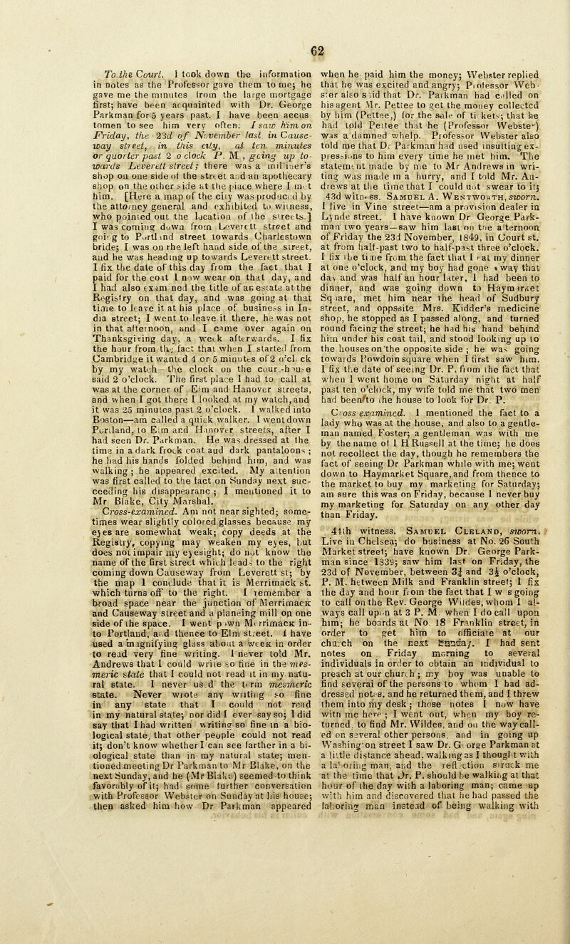 To the Court. I took down the information in notes as the Professor gave them lo me; he gave me the minutes from the large mortgage first; have been acquainted with Dr. George Parkman for 5 years past. I have been aecus tomen to see him very often; I saw hivion Friday, the 23d of November last in Cause- way street, in itiis city, at ten minutes or quarter past 2 o dock P. M., gciiig up to- wards Leverett street; there was a iriiliiuer's shop 0x1 one side ot the btrtet a:jdan apothecary shop on the other .'•ide i>t ttie [iace where I m^t him. [Here a map of the ciiy was produced by the attorney general and exhibited to wiiness, who pointed out the Ijcatioa of the s'reels] I was comiTig duwa frotn L^iverc tt street and goif g to Purllind street towards Charlestown bride; I was oo rhe left hand side oi'the street, and he was headmen up towards Leverett street. I fix the dale of this day from the fact that I paid for the coit I mw wear on that day, and I had also tXAm ned the title of ar. estate at the Rl^gib(ry on that day, and was going at that time to Itave it at iiis place of busine.ss in In- dia street; I went to leave it there, he was not in that afternoon, and I c^me over again on Thanksgiving day, a we^k afterwards. I fix the hour from t!v; fact thai when I started from Cambridge it wanltd 4 or 5 minutts of 2 o'cl. ck by my watch—the clock on the cuur-hiu-e said 2 o'clock. The first place 1 had to call at was at the corner of Eim and Hanover streets, and when I got there 1 looked at my watch,and it was 25 minutes past 2 o'clock. 1 walked into B'Jston—ara called a quick walker. 1 went down Pcriland, to Eim and Hanover streets, after I had seen Dr. Parkman. He was dressed at the time in a dark frock coat aud dark pantaloons ; he had his hands folded behind him, and was walking; he appeared excited. My attention was first called to the tact on Sunday next suc- ceeding his disappearanc ; I mentioned it to Mr Blake, City Marshal. Cross-examined. Am not near sighted; some- times wear slightly colored glasses because my e}eeare soniewhat weak; copy deeds at the Registry, copying may weaken my eyes, but does not impair my eyesight; do not know the name of the first sireet which leads to the right coming down Causeway from Leverett st; by the map 1 conclude that it is Merrimack bt. which turns off to the right. I remember a broad space near the junction of MerrimacK and Causeway street and a planeing mill on one side of ihe space. I went p iwn Mi rrimacK in- to Portland, ai,d thence to Elm sl;eet. 1 have used a inagnifying glass abom a weeK in order to read very fine writing. I never lo!d Mr. Andrews that 1 could write io fine in the mes- meric &tate that I could not read it in my natu- ral state. I never usd the tfTin mesmeric Btate. Never wrote any writing s-o fine in any state that I could not read in my natural state; nor did I ever say so; Idid say that Ihad written writing so fine in a bio- logical state, that other people could not read it; don't know whether I can see (arther in a bi- ological state than in my natural state; men- tioned meeting Dr Parkman to Mr Blake, on the next Sunday, and he (Mr BlaUu) seemed to think favornbly of it; had some further conversation with Professor Webster on Sunday at Iiis house; then asked him how Dr Parkman appeared when he paid him the money; Webster replied thai he was excited and angry; Piolessor Web- sier also Slid that Dr. Paikman had eddied on his agent Mr. Pettee to get the money collected by him (Pettee,) for the sale of ti kets; that h% had told Pettee that he (Professor VVebste') was a damned vjhelp. Professor Webster also told me that Dr Parkman had used insultinjes- pres^i.-ns to him every time he met him. The statemtnt made by me to Mr Andrews in wri- ting was made in a hurry, and I told Mr. An- drews at the time that I could u.jt swear to it; 43d witness. Samuel A. WENTWosTH,s?z>orre. 1 live in Vine street—am a provision dealer in Lynde street. 1 have known Dr George Park- man two years—saw him last on tne afternoon of Friday the 23d November, 1849, in Court st. at from half-past two to half-past three o'clock. I fix the tinrie from the fact that I sat my dinner at one o'clock, and my boy had gone » way that dav and was half an hour later, 1 had been to dinner, and was ^oing down to Haymiritet Sq lare, met him near the head of Sudbury street, and opps-site Mrs. Kidder's medicine shop, he stopped as I passed along, and turned round facing the street; he had his hand behind him under his coat tail, and stood looking up lo the houses on'the opposite side ; he was going towards Howdoin square when I first saw hira. I fix the date of seeing Dr. P. fiom the fact that when 1 went home on Saturday night at half past ten o'clock, my wife told me that two men had been''to the house to look for Dr. P. Cross examined. 1 mentioned the fact to a lady who was at the house, and also to a gentle- man named f^oster; a gentleman was with me by the name of 1 H Russell at the time; he does not recollect the day, though he remembers the fact of seeing Dr Parkman while with me; went down to Haymarket Square, and from thence to the market to buy my marketing for Saturday; am sure this was on Friday, because I never buy my marketing for Saturday on any other day than Friday. 41lh witness. Samuel Cleland, sioomi Live in Chelsea; do business at No. 26 South Market street; have known Dr. George Park- man since 133B; saw him last on Friday, the 23d ot November, between 3^ and 3^ o'clock, P. M. between Milk and Franklin street; 1 fix the day and hour from the fact that I w s going' to call on the Rev. George VViides,whora i al- ways call upon at 3 P. M. when I do call upon him; he boards at No. l8 Franklin street, in order to g^et him to ofSciaie at our chuich on the next Sotsca/. I had sent notes on Friday morning to several individuals in order to obtain an individual to preach at our churth ; my boy was unable to find several of the persons to wh(>m I had ad- dressed notrs, and he returned them, and I threw them into my desk ; those notes I now have witn me here ; I went out, when my boy re- turned, to find Mr. Wildes, and on the way call- ed on several other persons, and in going up Washing;on street I saw Dr. G- orsje Parkman at a little distance ahead, walking as I thought with a laSoriiig man, and the reft.ction sirtick me at the time that Jr. P. should be walkitig at that hour of ihe day wiih a laboring man; came up with him and discovered thai he had passed the laboring man instead of being walking with