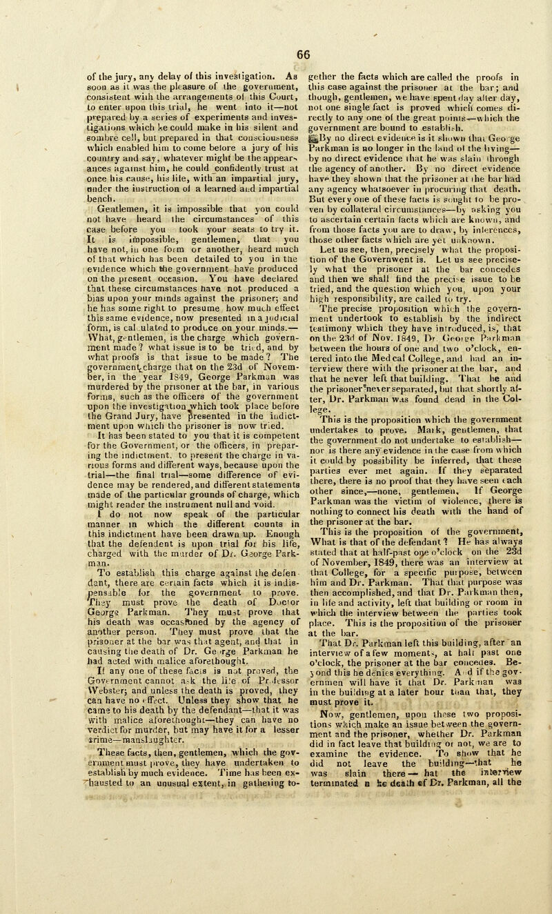 of the jury, any delay of this investigation. As soon as it was the pleasure of the government, consistent wiih the arrangements ol this Cuurt, to enter upon this trial, he went into it—not prepared by a series of experiments and inves- tigaiidns which Ue could make in his silent and sombre cell, but prepared in that cousciuusness which enabled him to come belore a jury of liis country and say, whatever miglit be the appears ances against him, he could confidently trust at once his cause, his lite, with an impartial jury, onder the instruction ol a learned aud impartial bench. Gentlemen, it is impossible that you could not have heard the circumstances of this case before you took your seats to try it. It is impossible, gentlemen, that you have not, iu one form or another, heard much of that which has been detailed to you in the evidence which fehe government have produced on the present occasion. You have declared that these circumstances have not produced a bias upon your mmds against the prisoner; and he has some right to presume how much effect this same evidence, now presented in a judicial form, is cal. ulated to produce on your minds.— What, gentlemen, is the charge which govern- ment made? what issue is to be tritd, and by what proofs is that issue to be made ? The governraent|^charge that on the 23d of Novem- ber, in the year 1S49, George Parkman was murdered by the prisoner at the bar, in various foriTis, such as the officers of the government upon the investigation which took place belore the Grand Jury, have presented in the indict- ment upon which tho prisoner is now tried. It has been stated to you that it is competent for the Government, or the officers, in prepar- ing the indictment, to present the charge in va- rious forms and different ways, because upon the trial—the final trial—some difference oF evi- dence may be rendered, and different statements made of the particular grounds of charge, which might render the instrument null and void. 1 do not now speak of the particular manner in which the different counts in this indictment have been drawn up. Enough that the defendent is upon trial for bis life, charged with the murder of Dr. George Park- man. To establish this charge against the defen- dant, there are cenain facts which it is indis- pensdsb'e for the governmeat to prove. Thsy must prove the death of Ducior George Parkman. They must prove that his death was occasfcned by the agency of another person. They must prove that the p.fisoner at the bar was th;it agent, and that in causing the death of Dr. George Parkman he bad acted with malice aforethought. If any one of these facis is not proved, the Govtrnment cannot ask the ii.'e of Pr..lessor Webster; and unless the death is proved, they caa have no ( fftfct. Unless they show that he came to his death by the defendant—that it was with malice aloreihoughc—they can have no verdict for murdfer, bat may have it for a lesser irime—raansbughter. These facts, then, gentlemen, which the gov- ernment must jirove, they have undertaken to establish by much evidence. Time h:is been ex- ^hausted to an unusual extent,, in gatheiing to- gether the facts which are called (he proofs in this case against the prisoner at the bar; and thuugh, gentlemen, we have spent ilay alter day, not one single fact is proved which comes di- rectly to any one ol the great poinis^-vvhiGh the government are bound to esiabli.-h. ^By no direct evidence is it shown thai George Parkman is no longer in the l^nd ol the living— by no direct evidence that he was slain ihrotigh the agency of anotlier. By no direct evidence hiiv they shown that the prisoner at ihe bar had any agency whatsoever in procuring that death. But every one of these facts is sought to be pro- ven by collateral circumstances—by asking you to ascertain certain facts which are knovini, and from those facts you are to draw, by inlerences, those other facts which are yet unknown. Let us see, then, precisely what the proposi- tion of the Governwent is. Let us see precise- ly what the prisoner at the bar concedes and then we shall find the preci: e issue to be tried, and the question which you, upon your high responsibility, are called to try. The precise proposition which the govern- ment undertook to establish by the indirect testimony which they have introduced, is^ that on the 2;id of JNov. 1849, I>. Gr-oiee Pnrlimnn between the hours of one and two o'clock, en- tered into the Med cal College, and had an in- terview there wilh the prisoner at the bar, and that he never left that building. That be and the prisoner?ne\erseparated, but that shortly al- ter, Ur. Parkman w.is found dead in the Col- lege. This is the proposition which the governmeat undertakes to prove. Maik, gentlemen, that the government do not undertake to establish— nor is there any evidence in the case from which it CDuld by possibility be inferred, tl»at these parties ever met again. If they separated there, tftere is no proof that they have seen tach other since,—none, gentlemen. If George Parkman was the victim ol violence, there is nothing to connect his death with the hand of the prisoner at the bar. This is the proposition of the government, What is that of the defendant ■? He has always stated that at half-past oiVJ o'clock on the 23d of November, 1849, there was an interview at that College, for a specific puipose, between him and Dr. Parkman. That that purpose was then accomplished, and that Dr. Parkman then, in lileand activity, left that building or room in whicli the interview betw-een the parties took place. This is the proposition of the prisoaer at the bar. That Dr. Parkman left this building, after an interview of a few momenta, at hair past one o'clock, the prisoner at the bar conceOes. Be- yond this he denies everything. A id ifthegov- ernmen will have it that Dr. ParkiJian was in the building at a later hour tdan that, they must prove it. Now, gentlemen, upon these two proposi- lions which make an issue between the govern- ment and the prisoner, whether Dr. Parkman did in fact leave that building ot not, we are to examine the evidence. To show that he did not leave the building—that he was slain there— hat the inteTTiew terminated n ke death ef Dr. Parkman, all the