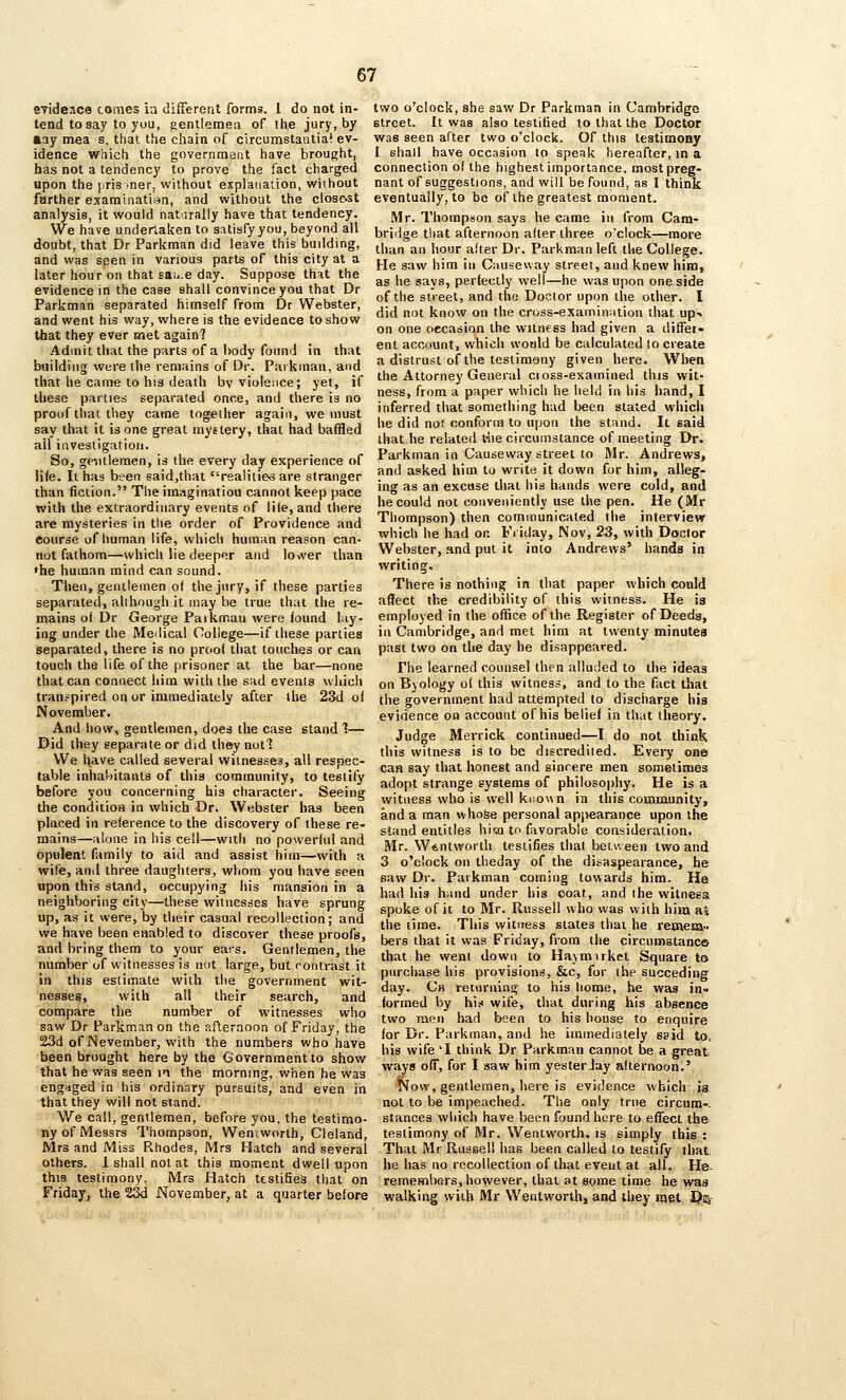 eTide.ica comes in different forms. 1 do not in- tend to say to yuu, gentlemen of the jury, by aay mea s, that the chain of circumstautia! ev- idence Whicfi the government have brought, has not a tendency to prove the fact charged upon the [iris tner, without explanation, without farther exarainatisn, and without the clos&st analysis, it would naturally have that tendency. We have undertaken to satisfy you, beyond all doubt, that Dr Parkraan did leave this building, and was seen in various parts of this city at a later hour on that sau.e day. Suppose thfit the evidence in the case shall convince you that Dr Parkman separated himself from Dr Webster, and went his way, where is the evidence to show that they ever rjiet again? Admit that the parts of a l)ody found in that building were the remains of Dr. Paikman, and that he came to his death by violence; yet, if these parties separated once, and there is no proof that they came together again, we must say that it is one great mystery, that had baffled ail investigation. So, gentlemen, is the every day experience of life. It has been said.that realitie<5 are stranger than fiction. The imaginatiou cannot keep pace with the extraordinary events of file, and there are mysteries in the order of Providence and course of human life, which human reason can- not fathom—-which lie deeper and lovver than •he human mind can sound. Then, gentlemen of the jury, if these parties separated, although it may he true that the re- mains of Dr George Paikmau were found lay- ing under the Me<lical College—if these parties separated, there is no proof that touches or can touch the life of the prisoner at the bar—none that can connect liim with the sad evenis which transpired on or immediately after the 23d of November. And how, gentlemen, does the case stand 1— Did they separate or did they notl We liave called several witnesses, all respec- table inhabitants of this community, to testify before you concerning his character. Seeing die condition in which Or. Webster has been placed in reference to the discovery of these re- mains—alone in his cell—with no powerful and opulent family to aid and assist him—with a wife, and three daughters, whom you have seen upon this stand, occupying his mansion in a neighboring city—these witnesses have sprung up, as it were, by their casual recollection; and we have been enabled to discover these proofs, and bring them to your ears. Gentlemen, the number of witnesses is not large, but rontrast it in this estimate with the government wit- nesses, with all their search, and compare the number of witnesses who saw Dr Farkman on the afternoon of Friday, the 23d of Nevember, with the numbers who have been brought here by the Government to show that he was seen m the morning, when he was engaged in his ordinary pursuits, and even in that they will not stand. We call, gentlemen, before you, the testimo- ny of Messrs Thompson, Wensworth, Cleland, Mrs and Miss Rhodes, Mrs Hatch and several others. 1 shall not at this moment dwell upon this testimony. Mrs Hatch testifies that on Friday, the 23d November, at a quarter before two o'clock, she saw Dr Parkman in Cambridge street. It was also testified to that the Doctor was seen after two o'clock. Of this testimony I shall have occasion to speak hereafter, in a connection of the highest importance, most preg- nant of suggestions, and will be found, as 1 think eventually, to be of the greatest moment. -Mr. Thompson says he came in from Cam- bridge that afternoon after three o'clock—more than an hour after Dr. Parkman left the College- He saw him in Causeway street, and knew him, as he says, perfectly well—he was upon one side of the street, and the Doctor upon the other. I did not know on the cross-examin;ition that up> on one occasion the witness had given a differ- ent account, which would be calculated to create a distrust of the testimony given here. When the Attorney General cross-examined this wit- ness, from a paper which he held in his hand, I inferred that something had been stated which he did not conform to upon the stand. It said that he related t-lie circumstance of meeting Dr. Parkman in Causeway street to Mr. Andrews, and asked him to write it down for him, alleg- ing as an excuse that his hands were cold, and he could not conveniently use the pen. He (Mr Thompson) then communicated the interview which he had or. Friday, Nov, 23, with Doctor Webster, and put it into Andrews' hands in writing. There is nothing in that paper which could aflect the credibility of this witness. He is employed in the office of the Register of Deeds, ill Cambridge, and met him at twenty minutes past two on the day he disappeared. The learned counsel then alluded to the ideas on Byology of this witness, and to the fact that the government had attempted to discharge his evidence on account of his belief in that theory. Judge Merrick continued—I do not think this witness is to be discredited. Every one can say that honest and sincere men sometimes adopt strange systems of philosophy. He is a witness wlio is well kiiown in this coaiiaunity, and a man whose personal appearance upon the stand entitles hiwi to favorable consideration. Mr. W«ntwortli testifies that between two and 3 o'clock on theday of the disaspearance, he saw Dr. Parkman coming towards him. He had his hand under his coat, and the witness, spoke of it to Mr. Russell who was with him as the time. This witness states that he retnena.. bers that it was Friday, from the circumstanca that he went down to Ha\mirkel Square to purchase his provisions, &c, for the succeding day. Ch returning to his home, he was in= formed by hi.-i wife, that during his absence two men had been to his house to enquire for Dr. Parkman, and he immediately said to, his wife 'I think Dr Parkman cannot be a great ways off, for I saw him yesterJay afternoon.' Now, gentlemen, here is evidence which is not to be impeached. The only true circum-. stances which have been found here to effect the testimony of Mr. Wenlworth. is simply this : That Mr Russell has been called to testify that he has no recollection of that event at all. He- rememhers, however, that at spme time he was walking with Mr Wentworth, and they naet Da