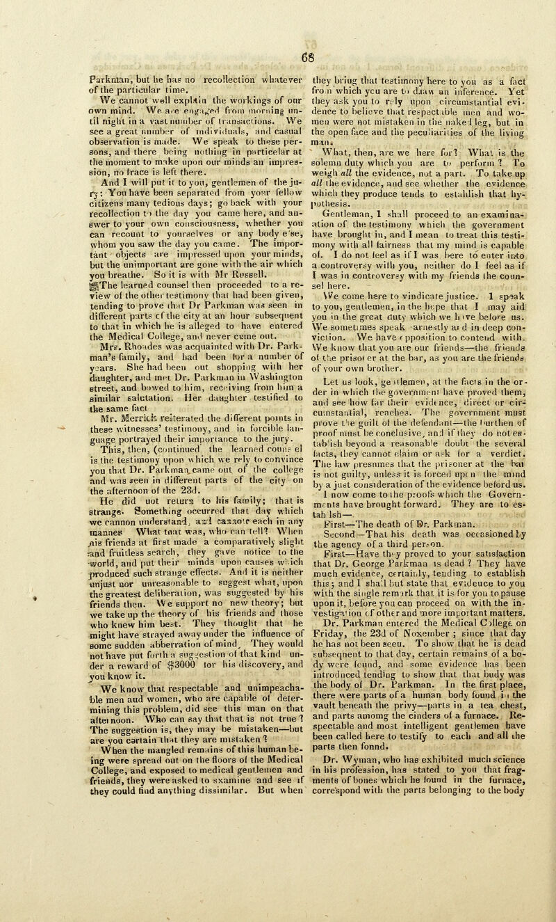 Parkman, but he lias no recollection whatever of the particular lime. We cannot well explAia the workings of our own mind. We. ace enif;i^-e<) from morning un- til niglit in a vastnumher of Iransaclions. VVe see a great number of ludividuals, mid casual observation is made. We speak to these per- sons, and there being nothing in ptirticelar at the moment to make upon our minds an iini)re8- sion, no trace is left there. And I will put it to you, gentlemen of the ju- rj: You have been separated from yov.r fellow citizens many tedious days; go back with your recollection to the day you came here, and an- swer to your own consciousness, whether you can recount to yourselves or any body e'se, whom you saw the day you came. The impor- tant objects are impressed upon your minds, but the unimportant are gone with the air which you breathe. So it is with Mr Russell. ^The learned counsel then proceeded to a re- view of the other testimony that had been given, tending to prove ih;it Dr JParkman was seen in different parts cf the city at an liour subsecjuent to that in which he is alleged to have entered the Medical College, and never cume out. Mrs. Rhovides was acquainted with Dr. Park- man's family, and had been tor a number of y:ars. She had been nut shopping with her daughter, and met Dr. Parkman in Washington street, and bowed to him, recfiving from him a similar salutation. Her daughter testified to the same fact Mr. MerrJch reaterated the different points in these witnesses' testimony, and in forcible lan- guage portrayed their imporiance to the jury. This, then, (continued the learned couiis el is the testimony upon which we rely to convince you that Dr. Parkmaii,came out of the college and was seen in different parts of the city on the afternoon of the 23d. He did uot return to his family; that is strange. Something occurred that day which we cannon underslandj a-xrl can.io'.f each in any mannest What tnat was, who can telll When .rtis friends at first made a comparatively siiglit and fruitless search, they gave notice to the ■world, and put their minds upon causes wS.ich ^oduced such strange effects. And it is neither tinjust Bor unreasonable to suggest what, upon the greatest deliberation, was suggested by his friends then. We support no new theory; but we take up the theory of his friends and those who knew him best. They thought that he might have strayed away under the influence of some sudden abberration of mind. They would not have put forth a suggestion of that kind un- der a reward of ^3000 lor his discovery, and jou know it. We know that respectable and unimpeacha- ble men aud women, who are capable of deter- mining this problem, did see this man on that altei noon. Who can say that that is not true 1 The suggestion is, they may be mistaken—but are you carlain thiit they are mistaken 1 When the mangled remains of this human be- ing were spread out on the floors o( the Medical College, and exposed to medical gentlemen and friends, they were asked to sxamine and see if they could find anything dissimilar. But when they briug that testimony here to you as a fact fro,11 which ycu are tu d.iav^ an inference. Yet they ask you to rely u|)on circumstantial evi. deuce to believe that respect ible men and wo- men were not mistaken in the nakei leg, but in the open face and the peculiarities of the living man. What, then, are we here furl What is the solemn duty which you are Vi perform 1 To weigh all the evidence, nut a part. To take up a/nhe evidence, and see whether the evidence which they produce tends to eslahlish that hy- pothesis. Gentleman, 1 shall proceed to an examina- ation of the testimony which ilie government have brought in, and I mean to treat this testi- mony with all fairness that my mind is capable o(. I do not (eel as if I was l^ere to enter ir.-to a controversy with you, neither do I fee! as if I was in controversy witli my friends ihe coun- sel here. We come hsre to vindicate justice. 1 speak to you, gentlemen, in the hcpe that I may aid you in the great duty which we h ive belo>'e us. We sometimes speak ariiestly ar d in deep con- viction. We have c pposition to contend with. VVe know that you are our friends—the friends of t!ie prisoi er at the bar, as you are the friends of your own brother. Let us look, geiilemeii, at the facis in the or- der in which the governmeni have proved them, and see how far their evidence, direct or cir- cumstantial, reaches. The government must prove t'le girilt of the defendant—the I'Uithen of proof must be conclusive, an;l if ihey do notes- tab'ish beyond a reasonable doubt the several (acts, they cannot elaira or a.-k (or a verdict. The law presumes that the prisoner at the bai is not guilty, unless it is forced upcn the mind by a just consideration of the evidence beford us. 1 now come to ihe proofs which the Govern- mfnts have brought forward. They are to es- tab Ish—. First—The death of Br. Parkman. Second—Thai his death was occasionedby the agency of a third per.-on. First—Have they proved to ynur satisfaction that Dr. George Parkman is dead ? They have much evidence, ceriaivily, tending to establish this 5 and I shall but state that evideuce to you with the single rem iris that it is for you to pause upon it, before you can proceed on with the in- vestigation cf other and more important matters. Dr. Parkman entered the Medical C>llege on Friday, the 23d of Noxember ; since that day he has not been aeeu. To show that he is dead subsequent to that day, certain remains o( a bo- dy were found, and some evidence has been introduced tending to show that that budy was the body of Dr. Parkman. In the first place, there were parts of a human body found in the vault beneath the privy—parts in a tea chest, and parts amomg the cinders of a furnace. Re- spectable and most intelligent gentlemen have been called here to testify to each and all ihe parts then fonnd. Dr. Wyman, who has exhibited much science in his profession, has stated to you that frag- ments of bones which he found in the furnace, correspond with the parts belonging to the body