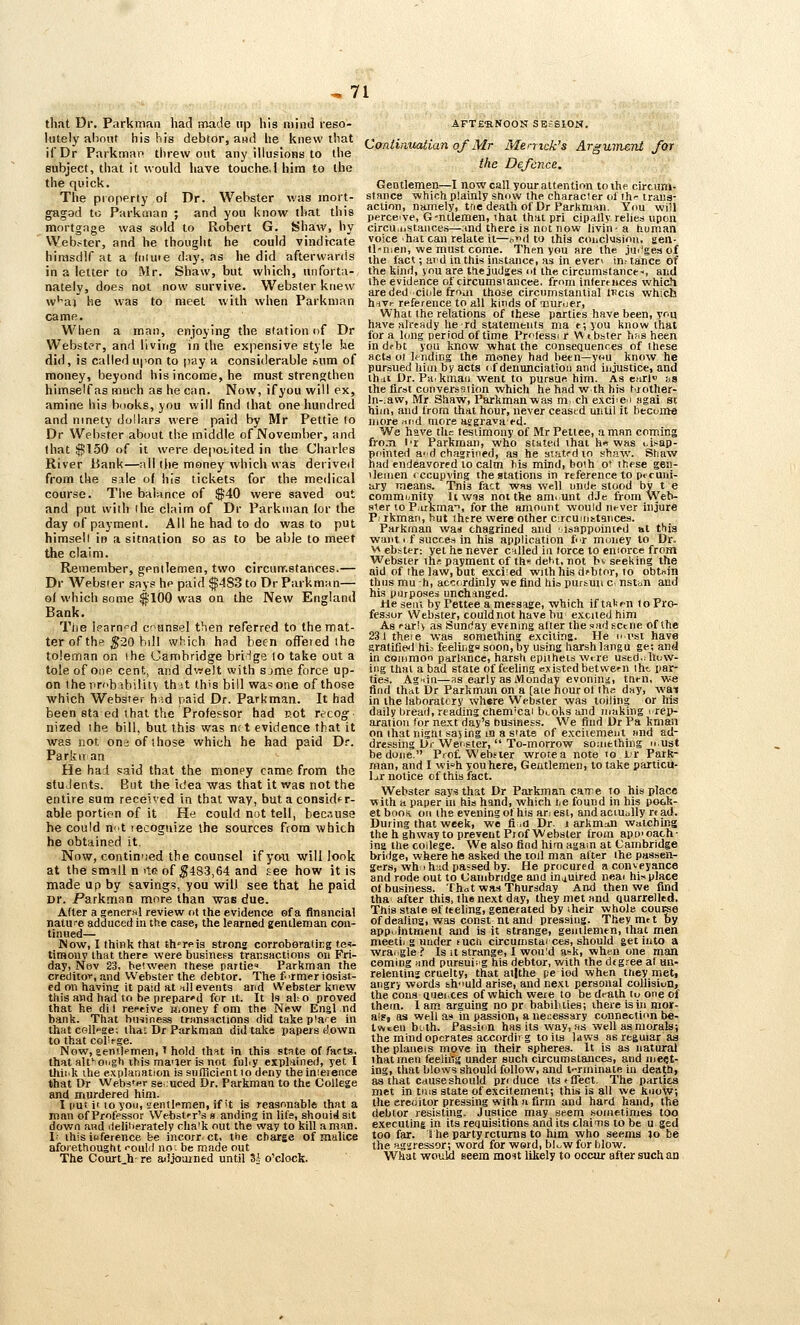 thfit Dr. Parkman had made itp his mind reso- lutely alinnt his his debtor, aiid he knew that ifDr Parkman threw out any illusions to the subject, that it would have louche.i hira to the the quick. The property of Dr. Webster was mort- gagad to Parkoian ; and you know that this mortgage was sold to Robert G. Shaw, hy Web.-^ter, and he thought he could vindicate hirtisdlf at a (niuie day, as he did afterwards in a letter to Mr. Shaw, but which, unforta- nately, does not now survive. Webster knew w'^aj he was to meet with when Parkman came. When a man, enjoying the station of Dr Webster, and living in the expensive style he did, is called upon to pay a considerable ibum of money, beyond his income, he must strengthen himself as much as he can. Now, ifyou will ex, amine his books, you will find that one hundred and ninety dollars were paid by Mr Pettie lo Dr Webster about the middle of November, and that !}J150 of it were deposited in the Charles River Bank—all the money which was derived from the sale of his tickets for the medical course. The balance of $'40 were saved out and put with ihe claim of Dr Parkman lor the day of payment. All he had to do was to put himsell in a sitnation so as to be able to meet the claim. Remember, gentlemen, two circunr.atances.— Dr Websier says he paid $483 to Dr Parkman— of which some $100 was on the New England Bank. Tlie lparn=d coansel then referred to the mat- ter of the ^20 bill which had been offered the toleman on ihe Cambridge briHge to take out a tole of one cent, and dwelt with sjme force up- on the nrfb ability th it this bill wa-one of those which Webster h'.d paid Dr. Parkman. It had been staed that the Professor had uot recogf nized the bill, but this was nr t evidence that it was not on-j of those which he had paid Dr. Parkitan He had said that the money came from the stuJents. But the idea was that it was not the entire sum received in that way, but a consider- able portion of it He could not tell, because he could n-'t recognize Ihe sources ftom which he obtained it. Now, continued the counsel ifyou will look at the smill n ite of ;^483,64 and see how it is made up by savings, you will see that he paid Dr. Parkman more than was due. After a gener»l review nt the evidence of a financial natu-e adduced in the case, the learned gentleman con- tinued— Now, I think that th'rftis strong corroboratirg tes- timony that there were business transactions on Fri- day, Nev 23, between these parties Parkman the creditor, and Webster the debtor. The f'rmeriosist- ed on havina it paid at >i)l events and Webster knew this and had to be prepar'd for it. It U al; o proved that he di I reeeive Mioney f om the New Engl nd bank. That business transiictions did takep'are in that college; thai Dr Parkman did take papers down to that col'rge. Now, aenilcmen, ' hold thsit in this state of facts. that alt'oirgh this ma'jer is not ful.y explained, yet I thii'k the explanation is sufficient lo deny thein!e)eiice that Dr Websfpr seduced Dr. Parkman to the College and murdered him. I imt it 10 you, (lentl-'men, if it is reasonable that a man of Professor WebstT's s anding in lifs, shouidsit down and ilelibprately cha'k out the way to kill a man. 1; this ifjference be incorr ct, the charge of malice aforethought -oulil no; be made out The Courts re adjourned until U o'clock. AFTERNOON SEfSlON. Coniinuatian of Mr Memck's Argument Jbr the Defence. Gentlemen—I now call your attention to ihe circum- stance which plainly snow the characier oithr trans- action, namely, tne death of Dr Parkman. You will perceive, G-nilemen, ihat that pri cipallv relies upon circu.ustances—and there is not now livih'a human voice hat can relate it—i>d to this conclusion, sen- tl-men, we must come. Then you are the jin'gesof the fact; ard in this instance, as in even in.-tance of the kind, you are the judges ot the circumstance-, and the evidence of circumsiancee. from inferences whicJl areded ciiile frf>ai those circumstantial tT^cts which h-ivr reference to all kinds of ■Duruer, What the relations of these parties have been, ynu have already he rd statements ma t; you know that lor a long period of time Prflessi r V\ i bster b«s been indrbt you know what the conseQuenres of these acts ot Unding the money had been—you know he pursued him by acts i f denimciation and injustice, and thdi Dr. Pdikmaii went to pursue him. As curl* na the first converssiion which he had w th his trother- ln-;aw, Mr Shaw, Parkmanwas m ch exciien Hgai st hiin, and Irom that hour, never ceastd until it become more find more asgrava ed. We have the testimony of MrPetlee, a man coming fro.ii I'l Parkman, who stated that h« was i.isap- pointed a'd chagrined, as he stated lo shaw. Shaw had endeavored lo calm bis mind, boih ot these gen- tlemen < ccupving the stations in reference to pecuni- ary means. Tnis fact was well unde stood by t e community Itw^s not the ami unt dJe from Web- ster 10 P.irkma>, for the amount would never injure P, rkman, hut there were other circuuiitances. Parkman was chagrined and isappointed at this want 1 f succes in his application f^r money to Dr. ^ ebster: yet he never cnlled in lorce lo eniorce from Websier ih^ payment of th de^t, not bv seeking the aid of Ihe law, but exciied with his debtor, to obtnin thus mu h, accordinly we find hio purtun c nstbn and his purposes unchanged. He seat by Pettee a meFsage, which if taVpn Io Pro- fessor Webster, could not have bu excited him As ear'v as Sunday evening alter the sad scene of the 231 theie was something exciting. He iinsi have gratified hij feeling soon,by using harsh langu ge; and in common parlance, harsh epithets wtre ustd,:llijw- ing that a bad state of feeling existed between iht par- ties. Agiiii—as early as Monday evonina. then, we find that Dr Parkman on a [ate hour ot the day, wat in the laboratory where Webster was toiling or his daily bread, reading chem'cai bi.oks and making irep- aration lor next day's business. We find Dr Pa kman on that nigni sajing in a Slate of exciiement find ad- dressing Dj- Wer.fter,  To-morrow soaitthing u.ust be done. Prof. Webster wrote a note lo Lr Park- man, and I wis'h you here, Gentlemen, to take particu- lar notice of this fact. Webster say« that Dr Parkman carre to his place with a paper in his hand, which lie found in his pock- et booK. on the evening of his ar. est, and aciUoUy rt ad. During that week, we fi id Dr. i arkmaii watching the h ghway to prevent Prof Webster from apt)'cach- ing the college. We also find him again at Cambridge bridge, where he asked the toil man alter ihe passen- gers, wh i h:id passed by. He procured a conveyance and rode out to Cambridge and in,iuired neai hinplace of business. Thot was Thursday And then we find tha after this, the next day, they met and Quarrelltd. Thisstateofleeling, generated by iheir whole cou^e of dealing, was const nt and pressing. They met by appointment and is it strange, genilemen, that men meetii g nnder such circumstai ces, should get into a wra.igle? Is it strange, 1 would a^k, when one man coming und pursuiig his debtor, with the deg.^ee al un- relentinj cruelty, that atjthe pe iod when ttiey met, angry words sh-mld arise, and next personal collision, the cons Qiiei ces of which were to be death tu one of them. 1 am arguing no pr babilities; iheie is in mor- als, as well as in passion, a ne!;e8sary connection be- tween bLlh. Passion has its way, »s well as morals; the mind operates accordiig toils laws as rtguiar as theplaueis move in their spheres. It is as natural ihat men feeliitg under such circumstances, and meet- ing, that blows should follow, and t-'rminate in dea{h, aa that causeshould produce ttstflTect. The parties met in tms state of excitement; this is all we kuoysr; tlie ereoitor pressing with a firm and hard hand, the debtor resisting. Justice may seem sometimes too exeeutins in its requisitions and its clai'iis to be u ged too far. ihe party returns to him who seems ;o be the aggressor; word for word, bl^^w for blow. What would seem mo^it liliely to occur after such an