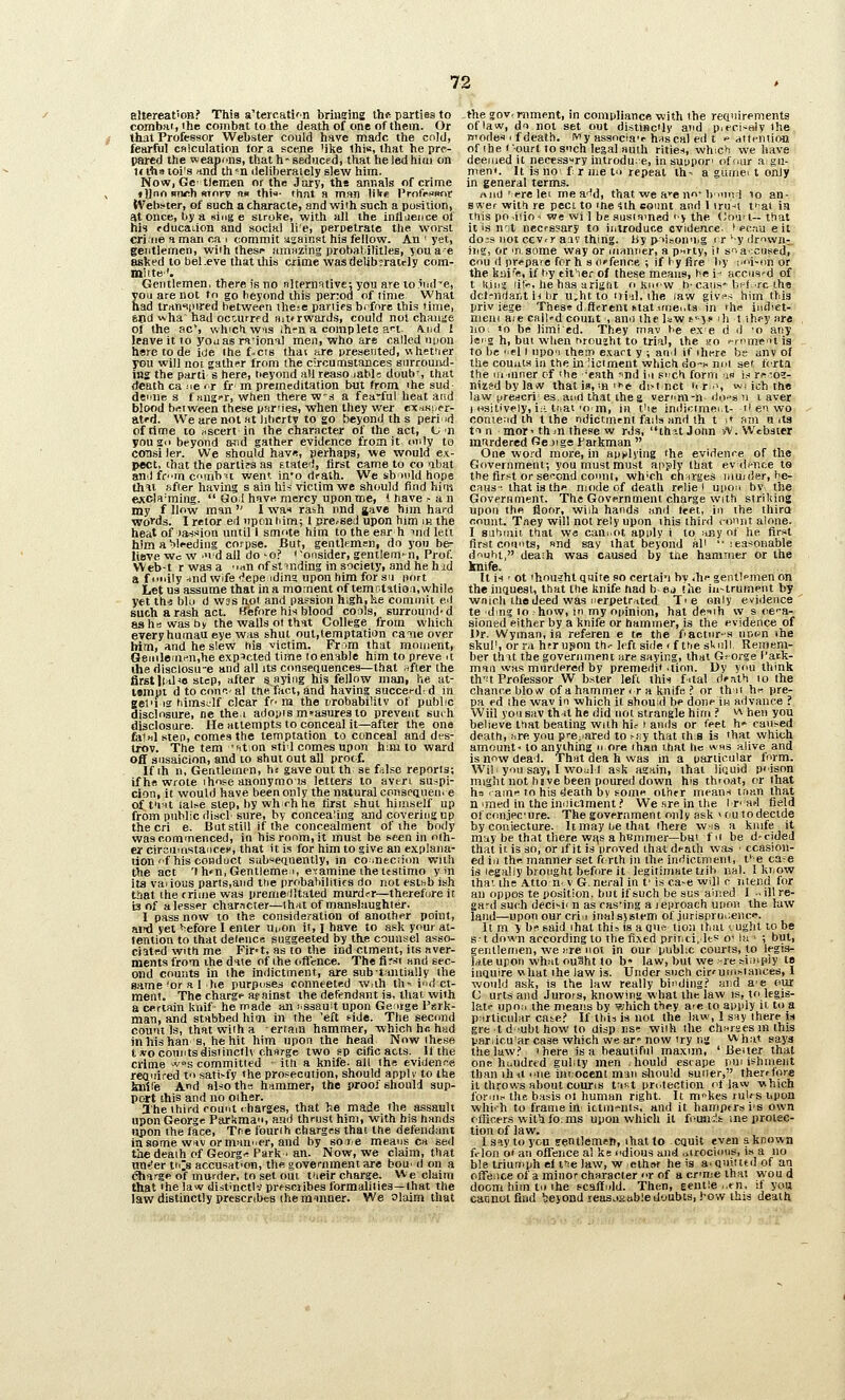 altereat'on? This a'tercati'n briueing thft parties to combat, ihe combat to the death of one of them. Or j that Professor Webster could have made the cold, fearful calculation tor a scene 'ike this, tliat he pre- pared the weapons, that h' seduced, that he led him on Kthsioi's ind th^^n deliberately slew him. Now, Gc- tiemen or thr Jury, the anr.als of crime , »)Jno BTM^h RTorv n« thix- thnt a man lilts ProfruBor tVebsier, of such a characte, and with such a position, at once, by a sing e stroke, with all the infliience of his fducaiion and social li'e, perpetrate the worst crime a man ca i commit lijainst his fellow. An ' yet, geiitlemen, wiih these amnzing probatilitles, you ae aslted to beKeve that this crime wasdelibsratcly com- mute'. Gentlemen, there is no nltermtivc; you are to iiul^e, you are not to go beyond this perod of (ime What had trrtn«i|)ired between ihese parlies brfore this time, snd ^vha'had octurrf d nit<rwards, could not chausie of the ac*, whicfiwis ihm a comp lets ?.'-t A.iid J leave it 10 youas ra'ional men, who are called upon h«re to da icie Ihe f-crs that are presented, nhetiier you will noi gather from (he circumstances surround- ing the parti s here, tieyond all reaso labls doub', that death ca ^e ft it m premeditation but from ihe sud denne s f tmg'r, when there w's a fea'ful heat and blood bi^Tween these pfirnes, when they wer cxaKi.fr- at'd. We are not at liberty to go beyond th s peri id of time 10 «scert in the character of the act, t/'n yous'i beyond aind gather evidence from it only to coDsi ler. We should havn, perhaps, we would ex- pect, chat the oartifs as Etatei, first came to co <ibat and fern cninb'i went in*o drath. We sbudd hope tJiHt ftfter having s ain lii^ victim we should find him ejccla-ming.  Sol have, mercy upon me, 1 have -an my f llow man  1 wan rash nnd gave him hard woi'ds. I retor ed upon him; I j;re.-6ed upon him in the heat of )a->sion until I smote him to the ear h ind left him a blreding corpse. But, gentlemen, do yon be- lieve Wc w •■idall do 'O.? 'ofisider, gentiern»n. Prof. Web-^t r was a 'mn of stinding in society, and he hid a fuiiily .nnd Wife fepeidina upon him for su port Let us assume that in a moment of temctatia;!, while yet th-5 bk) d was hoi and passion high, he commit ed such a rash act. ffefore his blood cools, surround* d as he was by the walls of that College from which everyhumaueye was shut out,temptatian catie over him, and he slew his victim. From that moment, Genilerarn.he expected time loenable him to preve it ihe disclosu-e and all its conseciuences—that after the firstItnl^o step, after saying his fellow niani he at- l«mut dtoconi-.-al the fact, and having succei-d d in gelifig bimsclf clear fr^ ra the rirobabilitv of public disclosure, ne the.i adopis mtiasuresto prevent surh disclosure. He attempts to conceal it—after the one fellnl step, comes the temptation to conceal and des- trov. The tem 'aton stid cnmes upon h;ni to ward off siisaicion, and to shut out all prot f. If ih n, Gentleinrn, h« gave out th se filse reports; if h« wrote ihose anonymo us letters to avert suspi- cion, it would have been only the natural conscQueii. e of t'rit lalt^e step, by whrhhe first shut himself up from public disci sure, by concealing and covering up the cri e. But still if the concealment of the body was commenced, in his room, it must be seen in oih- er cirouinstaiiceo, that it is for him to give an explana- tion f his conduct sabi^equently, in coinecrion with the act 'I h»n,Gentleme 1, e-ramine ihe ttstirao y in its vaiious parts,and the probabilitifs do not estsb ish diat the crime was premeilltated murder—therefore it 13 of alesser character—ihut of manslaughter. I pass now to the consideration of another point, ami yet before I enter Ui,on it, i have to ask your at- tention to that defence suggeeted by the counsel asso- ciated with me Fir«t, as to the ind ctment, its aver- ments from the date of the ofTmce. The fiwt and sec- ond counts in the indictment, are subtrmtially the same'or .11 he purposes conneeted w.ih th-^ i'ld ct- ment. The charge acainst the defendant is, that with a certain kuif he made an i'Ssauit upon Geirge l^srk- man, and stabbed hioi in the 'eft tide. The second count Is, that with a errain hammer, which h<! had inhishan s, he hit him upon the head Now these t wo counts distincfl\ charge two ep cific acts. If the crime vs committed ■ ith a knife- all the evidence reaidred t'> satisfy the prosecution, should apply to the kiiifie And aljio ths hammer, the proof should sup- port this and no oiher. ahe third count I barges, that he made the assault upon George Parkman, and thrust him, with his hands upon the face, Tne fourth charges thai the defendant insome W1V ormau'ier, and by soie means ca sed the deaih of Georg'! Park . an. Now, we claim, that nn-'er tiCs accusation, the government are bou' d on a ^arge of murder, to set out t'leir charge. We claim that 'he law distinctlv prfsciibes formalities—(hat the law distinctly prescribes the ratnner. We olaim that the govf mment, in compliance with the rea'drements oflaw, df> not set out distinc'ly and pif-ci-aly the modes I f death, ivy assncia'r hnscal ed t f attention of the I -ourt to s'lch legal auth rities, whicii we have deemed it necessTy introdu.e, in suppori ofi^ur agu- men*. It is no i r me t<i repeat th- a gurnei t only in general terms. nnd 'ere let me a^d, that we a'-eno* bmni 10 an- swer with re pect to me 4lh eoimt and 1 iru-<l ti-ai in itiis po iiio-i we wi 1 be ausiomed fy the (Jou-1- that it is not necessary to introduce evidence. ' ec;iu e it do:s not cev.r aiv thiiig. liy p'>iaonn.g rr'y ilr^wii^, iJig, or 'n some way or manner, a pHrty, it snaccused, cnu (1 prepare for h s offence ; if ly fire by ixn-on or the knife, if f.-y eit'ier of these means, he i- accused of t liini li!-, he has arigtit o kiiW b-cans-b'^i re the dct-nriant ii br u,ht to iri'd, the law glv^.- him this priv lege These different ttattfnei.ts in the indiet- meni aie call-d count , anii the law t- 5c ili t ib.py are no, «o be limi ed. They rnav he e.x e d d 'O any Is'g h, bui when rvrou'ht to trial, the ao i-mme'itis to be el I npo'i ihein e.tart y ; and if ihere be any of the counts in the in 'iotment which do^i- noi set fcrta the 111 inner cf ihe 'eath nd i.i such form a« M rft'O?- nizedbylaw that is,-.n -e di>t(nct ii r.s wi ich the law ureijcri es. and that the g vemm-n do->sn i aver I osil'ively, i;!. tnat'O m, in t'le indictmei.t- 'i ei wo contend th t the ndictmcni fails and th t i« am a its t'l n mor' thtn these w rds, ih^it John iV. Webater mtrdered Ge jige Farkman  One wo>-d more, in applying the evidence of the Government; you must must apply that evdf-nee to the first or se'^ond connt, wh'ch charges iiiu/der, he- ciius-. that is the mode of death relie ' upon bv the Government. The Government charge with striking upon the floor, wiih hands nnd feet, in the thira count. Tney will not rely upon this third lonnt alone- I stitiiiiii that wa cani^ot apply i to any of he first first counts, «nd say that beyond al' '• leasonable diiji^it, death was caused by the hammer or the knife. It is ' ot 'housht Quite so certain by .In- gentlemen on the inquest, that the knife had b ej the in-trument by wnicli the deed was iierpetr.ited- Tie only evidence te dm? to how, in my opinion, hat deiih w s oca- sioned either by a knife or hammer, is the evidence of Dr. Wyman, in referen e te the fiactnr-s nnr-'n the skul', or ra hrrupon th.- left side « f t'le sl>nll. Remem- ber thit the government are saying, that G? orge I'aek- inaii was murdered by premedi* -tion. Uy you think th''t Professor W bster left this fital dfath to the chance blow of a hammer ir a knife !■ or th 11 h« pre- pa ed Ihe wav in which it should be done ii-i advance ? Will you sav thnt he did not strangle him ? v\ hen you believe that beating wiih his » amis or feet h' caused death, wre you pi-e;iared to ^fsy that ih:s is 'hat which amount- to anything n ore than that tic wns alive and is now dead. That dea h was in a particular form. Wil yon say, I woid I ask again, that liquid p'ison might not hsve been poured down his throat, or that ha ■ami^ to his death by some othfr means inan that n imed in the iniiittment.' We sre in the Ir' ad field of conjec'ure. The government only ask > tiu to decide by coniecture- It may tie that there whs a knife it may be that there wi\s a hBmmer—but fit be d-cided that it is so, or if it is proved ihat d<-ath was • ccasion- ed ill the manner set ft rth in the indictment, t*^ e ca-e is legally brought before it legitimate tiibnal. 1 kriow iha'- the Atton- v G.neral in f is ca-e will c 7itend for an oppos te position, but if such be sus allied I -. illre- gard such deci^ii n as cas'ing a leproach upon the law land—upon our criii inalsjstem of jiirisprut;enc«'. It m y b? said ihat thi^ is a qui-, lion thai lught to be St down according to the fixed printii Its o' la ■ ; btJt, gentlemen, we lire not in our pnbl;c courts, to legis- late upon what ou3ht to b« law, but we-re ffitnpiy te inquire what the law is. Under such cir'uin^i.ances, I would ask, is the law really binding;' and a'e our C urts and Jurors, knowing what the law is, to legis- late upon the means by which they are to apply it to a pnrticular cai^e.' If tldi is not the law, 1 say there is gre td'Ubt how to disp r.si; wiih the churaes in this pariicu'ar case which we ar» now try ng Whiit says tiielawf 'here is a beautiful maxim, ' Better that one huudred gulity men .hould escape put ishment than ih-ti I'lie innocent man sliould sutler, therefore it throws about courts trutt protection oflaw which fornii- the basis ol human right. It m^kes rul<s upon whi'h to frame in ittiiifiiis, and it hampers i's own fllicers wit\i fo.ms upon which it foiuis's ine protec- tion of law. Isoytoyou fentlemati, that to cquit even aknown frlon o» an offence al ke odious and uirociinis, i.s a no ble triunnph el tie law, w ethftr he is a. quitted of ati ofifence of a minor character r of a cr'me that wou d doom him tn the scaltnld. Then, gentle ,,fn. if you cannot find %evond leasjiiabledoubts, J-ow this death