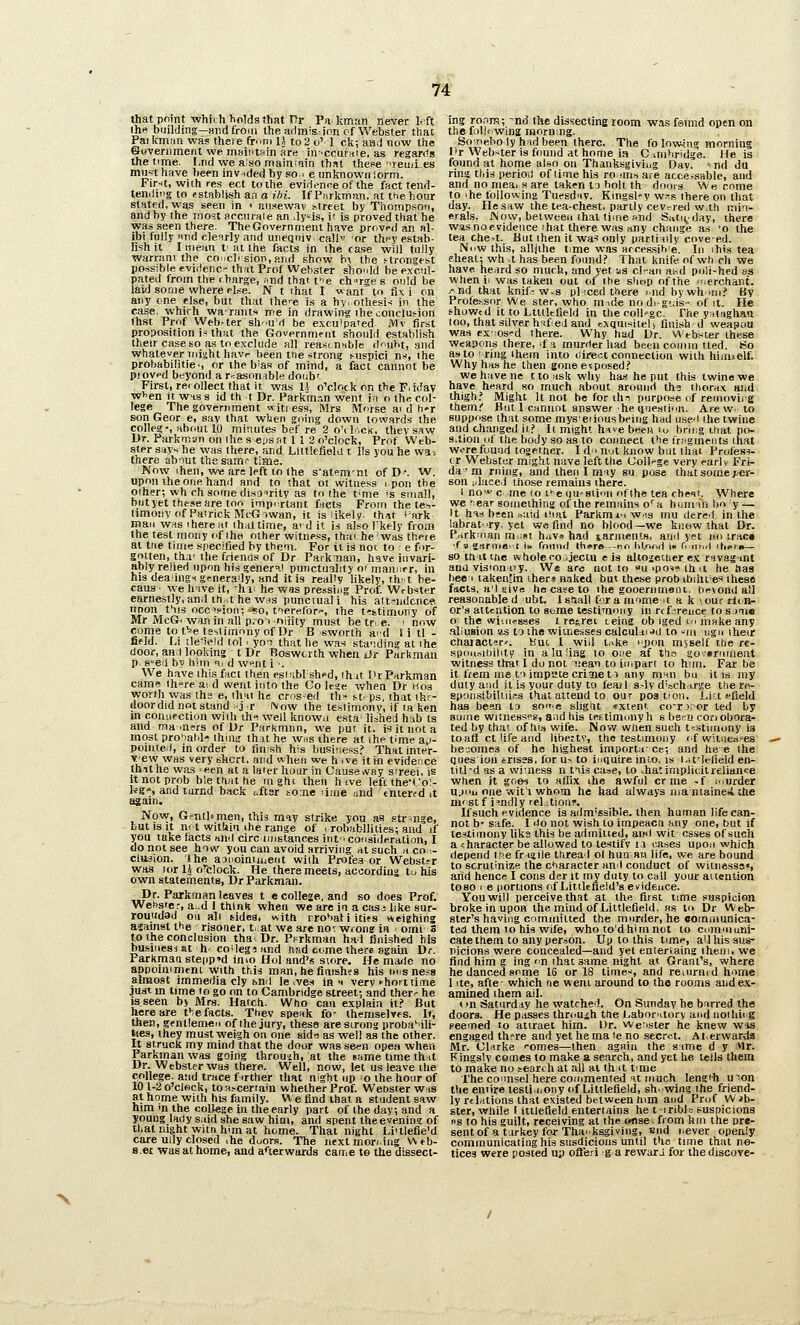 that point whirh holds that T7r Pnkman never l.ft ihe building—Hnd froiii the admis.-inn of Webster that Paikrnan was there fr^'ni 11 to2 o' 1 ck; aad now the ©oveniment we inaiiitHin are in-'ccufstie, as regards the time. I.nd we a;so maintain that these remles mu^t have been invnded by so ■ e unknown form. Fir-it, wiih res ect to the evidenneof the fact tend- tendi'ig to establish an a i.bi. If Purkman, at the hour stated, was seen in < ai!f!ewav i5trfet by Thompson, and by the most areuraie an dy-^is, it is proved that he was seen there. The Government have proved an al- ibi fully nnd clearly and uneqniv. call or they estab- lish it I mean t- at the facts in ihe case will fully warrant the coicli sion, and show bi the ftrongest possible evidenc- that Prof Webster sho'dd be excul- pated from the f harge, nnd that f^'e ch-rge s ould be laid some where else. N t that I want to fiv i on any one else, but that the>-e is a hy othesi< in the case, which warants me in drawing ihe conclujion ihst Prof Web.-ter sh'Uvi be excu'pafed. Mv first proposition i:= that the Government should establish their case so as to exclude all reasinnble duht, and whatever might havr been tne strong t-uspici n.-i, the probabilitie-, or the b'as of mind, a fact cannot be pf0V<'d beyonii a reason ible doiibr First, rerollect that it was U o'clock on the F.idav wiien it WHS s id th t Dr. Parkm^n went i>i o ihn col- lege The government «iti ess, Mrs Morse ai d h»r son Geor e, say that wlien going down towards the college, about 10 minutes bef re 2 o'dncB, they saw Ur. Parkmun on Ihe s eys at 11 2 o'clock, Prof Web- ster siiys he was there, and Llltlefleld i lis you he was there about the sam'~ time. Now ihen, w« ars left lo the s'atf'mnl ofD*. 'W. upon the one hand and to that oi witness i.pon the oiher; wh chsomedisairity as to the t<me is small, butyet these are too impi-rtant facts From the te.^,- limoiiy of Pairick McGiwan, it is likely thitt 'ark man was i here at that time, aid it U also I'kely from the test raony of ihe other witness, thai he was there at the time specified by them. For it is not to e for- gotten, tha^ the frienfls of Dr Parknan, have invari- ably relied upon his gener»,) punctuality Of man;:rr, in his dealings generally, and it is realW likely, th-1 be- caus ■ we hive it, -hi; he v/as pressing Prof. Wfbster earnestly, and ihnt he wrts punctual i his alt-^ndcnce iinon t^is occ-'fioM;~iso, tierefor', the t-istimony of Mr McG. waninall p.-mrtijity must be tr-e. '. now come tof'e testimony of Dr B sworth aid 1 i t! - fifld. [A tleield tol . yoT that he was sta'iding at ihe door, an I looking t Dr Roswcrth when iJr ParUmau p. s-e;! bv hmi <\i d w>^nt i ■. We have this fact then esii;bl'sh<>d, ih it DrParkman came there ai d went into the Co Irsje y/hen Dr hos worlh was the e, iliai he cros-ed th- St.- ps, that ih'- doordid not stand .j r iVow the testimony, if ta ken in connection wiili ih'^ well knowa esta^ lished hab ts and mam'jrs of Dr ParKmnn, we put it, is it not a most pro^iatil'? ihiiw thuhe whs there at ihe time a^i- pomtei, in order to finish his business? That inier- ■-•ew was very shcrt, and when we hive it in evidence thithe was een at a later hour in Cause tvay sireei, is itnotprob ble tuat he in ghi then hive left theTo:- Ug», and turnd back i.ftsr to.ne liine und eniertd it asaui. Now, GmtUmen, this may strike you as strsnife, but is it m t within the range of ■ robabllilies; and if you take facts and circ imstances int-i consideration, I do not see how you can avoid arriving at such aco;^- clusion. the aanoiniinent with Profes or Webstrr was lor 14 o'clock. He there meets, according tij his own statements, Dr Parkman. Dr. Parkman leaves t e college, and so does Prof. Wehster, a^.d I think when we are in a casj like sur- roundad on all tides, »vith nro^iati itits weighing asainst the riaoner, tax we .are no^ wrong in • omi 3 to the conclusion thaDr. Pf-rkman had finished his businessat h coilegiand ftnd come there again Dr. Parkmaa steiip'd inio Hoi and's siore. He made no appoimmtni with ttas man, he finishes his oisneis almost immedia cly hnd le ,ve.s inn verv ►hortiime just m lime lo go on to Cambridge streetr, and ther^ he laseen by Mrs. Haich. Who can explain it.' But here are fie facts. Ttiev speak fo- themselves. If, then, gentlemen of the jury, these are strong proba'-ili- ttes, they must weigh on one sids as well as the other. It struck my mind that the door was se/?n opea when Parkman was going throuuh, at the same time thut Dr. Webster was there. Well, now, let us leave the college, and trace firther that night up o the hour of 101-2 o'clock, toa.-ceriain whether Prof. Webster w.is at home with his family. We find that a student saw mm m the college in the early part of the day, and a young lady said she saw him, and spent the evening of that night witn him at home. That night Lialefie'd care uily closed ihe doors. The next moriing w eb- s.et was at home, and a*'terwards came to the dissect- ing ronra; ~nd the dissecting room was feiind open on the foU'wing morning. Soneboly had been there. The fo lowing morning It Webster is found at home i.-i Cimhridge. He is found at home also on Thanksgiving Day. »nd du ring this perioil of time his roiiri.'s are acce^sable, and and no mea, s are taken lo holt th doors We come to ihe following Tuesday. Kingsl'V w.-s there on that day. He saw the tea-chest, partly cev-red w.th min- erals. iNow, between ihal time nnd Saturday, there w.as no evidence ihat there was any change as 'o the tea che-t. But ihen it wa-s only iiartially coveed. Nuw this, alljihe time was arcessitne. In ihis tea elieal; wh .t has been found.' That knife of wh ch we have heard so much, and yet SiS c!-an ai-.d poii-hed as when ii was taken out of the shop of the ierchant. /•nd that knif-. w-s pi iced there i nd bywh inii By Profe.-,sor We ster, who mide nodi-gids- of it. He thowtd it to Ltitkfield in the coU-gc. The yHiaghan loo, that silver hiifed and oqmsiteU finish d weapon was ex'Os^d there. Why had Dr. Webster these Weapons there, if a murrter had been comm tted. Bo as to 'ring ihem into direct connection with hinnelf. Why has he then gone e<posed.' we have ne tloasit why ha,* he put this twine we have heard so much about around th3 thorax and thigh.' Might It not be for ih^ purpose of reinovii'g them.' Bull cannot answer he Qneatinn. Arew, to suppose that some mysei ions being had usci the twine and changed it.' It might ha»e been lo bricg that po- s.tioa of the body so as to connect the irngments that were found togetner. I d i njt know but ihai Protest- er Webster might nave left the College verv ^arlv Fri- da ' m rning, and then I may su pose that some per- son placed those remains iherc. i no>^ c me lo I'-e (lu-siion of the tea cheqt. Where we 1 ear something of the remains o''a humsin bo y — It has bsen .^aid i!iat Parkmiiwis mu tiered in the !,abrat-ry, yet we find no blood—we know thai Dr. P'lrk'oan m i»i hav* had iarnients, ami yet no trac« ■f 5 gnrme tl is. found thsra ->-.« Iil.or.d i« f. lOut ihor»— SO th'it tfie whole CO) jectu r is altogetuer e.x rnvag'int ana visionary. We ar^ not to u ipos? ih it he has bee 1 lakennn ihers naked but these probibilil es iheso facts, a'l eive ho case to ihe gooernmeot. tn^\ondall reasonable d ubt. Istiall f'ramomeit a k >ourrfm- or's attention to aurae testimony in rcfareuce to s me o. the wiiri.?sses l retrei teirig ob iged m make any allusion as ty ihe witnesses calculd.i.»tl to -^m ngn iheir chaiact!!r'. Kut I will i.ike npon msself the re- spou.-iioility in aluiiag to one af tho govtrnment witness that I do not liean to impart to him. Far be it ftem me to impute crime ti any m«n bu it is my duty and it is your duty to feayl s.-lv d'.^ch.irge there- spoiLSibiltiii^s that attend to our p03 tion. Li:t efield has been to son.e sligiit extent co-rs.'or ted by aunie witnesses, aad his teetimnnyh s been conobora- ted by that of his wife. Now when such testimony is toatt ct life and liberty, the testimony if witnesses bei;ome3 of he highest importa- ce; and he e the dues ion crises, for u-. to intiuire into, is i/,f!efield en- titl-d as a wimess n tiis case, lo ihatimplicitielianee when it goes to afiix the awful or me -f .'murder u.)i>ju one wit'i whom he had always ma ntaineii che ni'st f i'^ndly reLtioiif. If such evidence is adrn'ssible. then human life can- not b' safe. 1 ito not wish to impeac.l any one, but if testimony liks this be admiiied, ainl wit esses of such a character be allowed to testify ii lases upon which depend i.kie fr<aile thread ol hun an life, we are bound to scrutinize the character and conduct of witiiesss», and henc« I cons der it my duty to call your attention to80 1 e iiortions of Littlefield's evidence. You will perceive that at the first time suspicion broke in upon themind of Littlefleld, as to Dr Web- ster's having committed the murder, he comiaunica- ted them to his wife, who to'dhirnnot to cnmniuBi- cate them to any person. Up to this time, a'l his sus- picions were concealed—and yet entersaing iheiii, we find liim g ing n that same night at Grant's, where he danced some 16 or 18 time--, and reiiirnid home 1 lie, afte- which tie went around to the rooms aiidex- amined them ail. 1 >n Satiird.iy he watched. On Sunday he b-orred the doors. He passes thmuih the Laboratory and nothing seemed to atiraet him. Or. weiister he knew w*s engaged lh?re and yet he ma le no secret. Ai.erwarda Mr. Clirke i-omes—then again the sime d y Mr. Kingslv comes to make a search, and yet he tells them 10 make no tearch at all at th it time The counsel here commented It much lengih uoon the entire testi.nony of Littlefield, sh. wing the friend- ly relations that existed between him and Prof W ab- ater, while I ittlefield entertains he t iriblc suspicions ns to his guilt, receiving at the onse,from hm the pre- sent of a turkey for Thaiksgiving, End never openly communicating his susdicions until the time that no- tices were posted up ofleri g a rewari for thediscove-