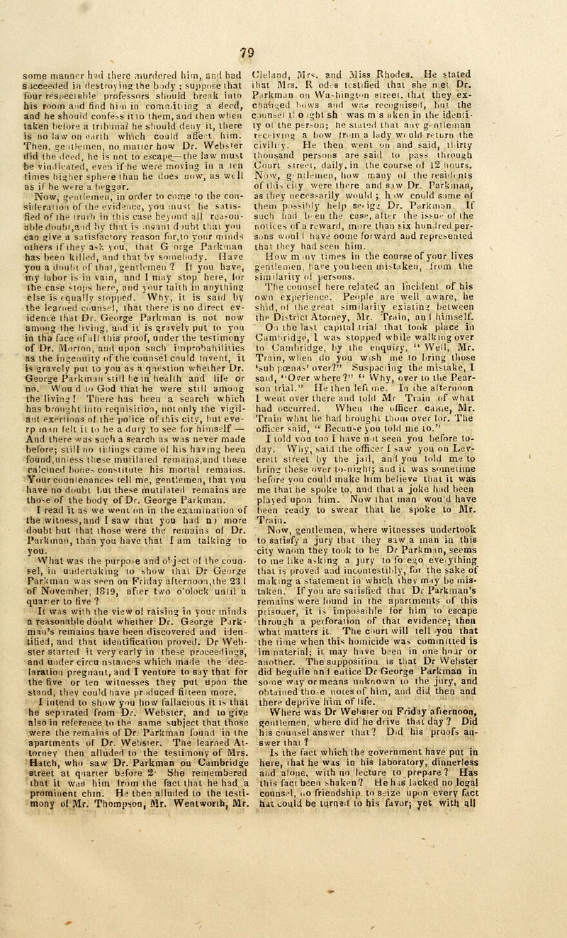 some iTianiit'r h'-id iherd niufdcred him, and had Sicceeded i;i 'lestro; ing the body ; sujipuse ihat four resi'ecielile professors should brenk iiuo his room a-id find hiin in comri.iliing a deed, and he shouid confers itio Ihem, and then when taken helbre a iribuna/ he should deny it, there is no law on e<irih vvh'ich could afiet iiim. Then, geilk^men, no nriaiier how Dr. Webs'er did the ileed, he is not to escape,—the law must be vindicated, even if he were moving in a ten times hi>^her spliere ihan he does now, as well as if he were a lieggar. Now, s;^iitlenien, in order to come ro the con- sideraiio;) of the evidence, yoa must be satis- fied of the iruih in this case beyund all reason- able fhiuhi,aid by that is .ntjani d )ubt that you can £»ive a satisf'aciory reason for,In your minds others if they a-K you, that Gorge Parknian has been killed, and that bv somehody. Have you a dou.hi of thai, gentlemen ? It you have, my labor is in vain, and I may stop here, lor the case sto|.is here, and your taith in anything else is tqually sioi'ped. Why, it is said h\ the learned counsel, that there is no direct ev- idence itiat Dr. George Parkrnan is not now among the living, and ii is gravely put to you in iha face of all this proof, under the testimony of Dr. Morion, and upon such improbalnliiies as the ingejiuiiy of the counsel could invent, it is gravely pm to you as a qnestion whether Dr. George Parkman still I e in health and life or no. VVou d lo God that he were still among the liviiiii ! There has been a search which has bronyht into requisition, notonly the vigil- ant exertions o( ihe police of this city, hut eve- rp inin felt 11 to he a duiy to see for hiniS'^df — And there was such a search as was never made before; still no lidings canse ol his having been found,uniess these muiilaied remains,and the.=e calcined huue-, constitute his mortal remains. Your counienances tell me, gentlemen, that you have no doubt but these mutilated remains are those of the body of Dr. George Parkmau. I read ii as we went on in the exaininaiion of the witness,and I saw ihai you had n) more doubt but ihat those were the remains of Dr. Parkrnan, than you have that I am talking to you. What was the purpo-e and object of ihe coun- sel, i[i undertaking to show that Dr George Parlcman was seen on Friday afternoon,the 23 I of November, i8l9, afier two o'olock until a quarer to five ? It was with the view of raising in your minds a reasonable doubt whether Dr. George Park- man's remains have been discovered and iden- tified, and that identification proved. Dr Web- ster started it very early in these proceedings', and under circu nsiancps which made the dec- laration pregnant, and I venture to say that for the five or ten witnesses they put upon the stand, they could have produced filteen more. I intend to show you how fallacious it is that he separated from Dr. Webster, and lo give also in reference to the same subject that those were the remains of Dr. Parkrnan found in the apartments of Dr. Weiis'er. Tne learned At- torney then alluded to the testimony of ftlrs. Hatch, who saw Dr. Parkrnan on Cambridge street at quarter before 2- She remembered ibai it was him from the fact that he had a prominent ohm. He then alluded to the testi- mony of Mr. Thompson, Mr. Went worth, Mr. Cleland, y\r^. and .^liss Rhodes. He stated that Mrs. R odfs testified that she n;ei Dr. P.irkman on VVa-hingtn eireet, that they ex- cha^iyed Lows and wr.« recognised, but the counsel tl o ight sh was m s aken in the idenu- ty ol the ptr;on; he stated that any gr-nileman receiving a bow Irian a lady wt uld return the civilry. He then went on and said, thirty thousand persons are said to pass through Court street, daily, in ttie course of l2 hours. Now, g' nilenien, how trsany of the resiih nts ofthistiiy were there and saw Dr. Parkniao, as they necessarily would ; h iw could same of them pii.^^itdy help sei ig.; Dr. Parknian, If such had b'-en the case, after the is!-ur> of ihe notices of a reward, m^re than six hun.ired per- s.jns woul I have oome forward and represented that they had seen him. How mmv times in the course of your lives genilenien, lia^'e you l)een mistaken, from the similarity of persons. The counsel here relateti an incident of his own experience. People are well aware, he shid, ol iheareat similarity existing between the District Atorney, Mr. Train, an! himself. Ol the last capital trial that took place in Camliridge, 1 was stopped while walking over to Cambridge, by the enquiry,  Well, Mr. Train, when do you w.sh me lo bring those '^ub jicenas' over? Suspaciing the mistake, I said, ''Over where?  Why, over to the Pear- son trial. He then left nie. In the afternoon I went over there and told Mr Train of what had occurred. When ihe officer caine, Mr. Train what he had brought thoni over lor. The officer said,  Because you told nie to.'' I told vou loo I have iMl seen you before to- day. Why, said the officer 1 .saw you on Lev- erelt sireet by the jail, and you told me to brins these over to-nighi} and it was sometime before you could make him believe that ii was me that he spoke to, and that a joke had been played upnn him. Now ihat man would have been ready to swear that he spoke to Mr. Train. Now, gentlemen, where witnesses undertook to satisfy a jury that they saw a man in this city vvnom they took to be Dr PurUman, seems to me like asking a jury to fo ei^o eve.yihing that is proveil and inconieslilily, for the sake of making a statement in which ihev may be mis- taken. If you are satisfied that Dr Parkman's remains were found in Ihe apartments of this prisoaer, it is impossdile for him to escape throuijh a perforation of that evidence; then what matters it. The c >urt will tell you that the time when this homicide was commiiied is immaterial; it may have been in one hoar or another. The supposition is tliat Dr Webster did beguile and entice Dr George Parkrnan in some way or means unknown to the jury, and obtained tho.-e notes of him, and did then and there deprive him of life. Where was Dr Wehsier on Friday afiernoon, gonilemen, where did he drive that day? Did his counsel answer that? Did his proofs an- swer that ? Is the fact which the government have put in here, ihat he was in his laboratory, dinnerless and alone, with no lecture to prepare? Has this fact been shaken ? He has lacked no legal counsel, iio friendship to seize upon every fact hdi cotild be mrijad to his favor; yet with aU