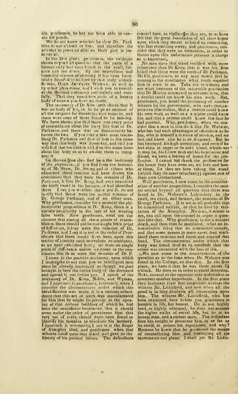 nis, gentlemen, he haa not been able to sus-- ain his pioofs. We do not know whether he slew Dr. Park man at one o'clock or (our, and therefore the aiiempi to prove an alibi on ihair part is im- miier.al. In the first plac-?, gentleman, the evidence shows til yuni all qtiesiio i that the parts of a human I'O.iy hail Lieon fnund in the vault, fur- nace and tea ciie^i. By the marvellous and lieauilful science ofaniicimy it hns heen beau- tifully deiai'i d in us hare by ihdt truly scienii- lie man, Djct. JEi-FriiEs VVyman, as well as by oiher physcians, audi wish you to consid- er the Medical testimony panicularly and care- fully. That they constitu'e parts of a human body of courvB you hive mi doubt. The iGiiimoiiy ofDr Ains ^onh shovs that it was no body of his, as he ke ps an aecount of all the sulijecis for disseciion tiini come in, and there were none of these fonnd to he mis>.ing. We have shown you ih-it tliere was every point of resemblance about the holy like that of Dr. Parkmin, and there was no dissimilarity be- tween the two. if you i-ike a man most resem- bling Dr. Ptirkman and di^s cl him in the same way that ihisbody was dissected, and still you will find ihat his tiien Is will diss iver some trace about the body so as to enable them to recog- nise it. Ge itleinen,^you aJS'i find he e the testimony of the physicidn<, it you find from the testimo- ny of Mr Shaw, Dr. Strong and of ethers who examined these remnins aud have drawn the conclusion that they were the remains of Dr. Parknian, b-'forc Dr. Keep, h.id ever examined the teeth found in the (urnace, or had identified them. I ask you wiiether ihe^e pro ifs do not te-itify that these were the mortal remains of Dr. George Parknian, and of no other man. Why gentlemen,*on?ider lor a moment the phi- losoplucal propositions ol Dr. Keep, there is a certain peculiarity in the fact of his wearing false teeth. Now gentlemen, what are the chances that amo.ig all ihe>e points of resem- blance, there should not be one single little point ofdifTereuce, it they were the remains of^ Dr. Parkman, and I say it is not in the order of Prov- idence that there would hive been upon this matter of identity such marvelous resemblance, as we have nxhuiited hi-re ; we want no single point of difTrrence unless « e come to the con- clusion that th. se were the remains of Dr. P. 1 come to the positive lesiiinony, upon which I undertake to say that you as intelligent men must be already convinced as though we ^had brought in here the entire body of the deceased and spread it out before yon. I speak of the testimony of Dr. Keep, Noble, and Wyman, and I approacM it s^entlemen, reverently when I consider the circuinstances under which this idenlificaiion was made, ii is a curious coinci- dence that this set of leeih was manufactured for him that he might be present at the open- ing of that colleue building of which he had been the munificent heneiaeior, that it should come under ihe order of providence that that very set of leelli should have been found to identify hia remains to vitioicaie his memory. I approach it reverently; 1 see in it the finger of Almighty God, and gentlemen when that witness stood upon that si and and gave as the history of his patient labors. The defendants counsel here, as vigilani|as they are, ra ;sL have felt that the great Inundation of all their hopes upon which they meant to build up someihing, was fast crumbling away; and gentlemen, con- sider that they were no volunteers, in order to fasten upon this unfortunate prisoner a charge so ui.imporianr. No man upon that stand testified with more reluctance than Dr Keep, that it was his firm belief that these were the teeth of Dr Parkman, He felt, gentlemen, as any man would feel in coming to the conclusion what truth required him to stale to us. Take the testimony and see what becomes of the miserable produciion that Dr Morton attempted to advance hire, that a demist could not know his own work. But, gentlemen, you heard the testimony of another witness for the government, who gave lhal,ex- pressive illustration, that a dentist could know his own work as well as a s:ulptor could know his, and that a painter could know the face he had painted. Why, gemlemen, when y.'e con- sider that a man in this dock like Dr. Webster, who has had such advantages of education as he has, who is himself a devotee of science, and we feel and know that he is so disposed. But he has betrayed his high avocation; and even if he had slain in anger orin cold blood, whichfr-ver  it may be, his fallow man and his beneiacior aad friend, we have a feeling of liosor for the pro- fession. I cannot but thank the profession for the honor they have done us; we love and hon- or them, for they are here taking the stand (which they do most reluctantly) against one of their own brotherhood. Well genilemen, 1 now come to the consider- ation of another proposition, 1 consider the mat- ter settled beyond all question that there was found in Dr. VVebster's Laborntnry in the vault, tea chest, and furnace, the remains of Dr George Parkman. It is not at all probable that he committed suicide, or that he died by visi- tation of the Almighty. No man, it seems to me, can call upon the counsel to argue a ques- tion like that. Why gentlemen, to die a natural death, and then thus be mutilated, what an in- conceivable thing that he committed suicide, and that some person in mere sport had muti- lated those remains and burnt and roasted that head. The circumstances under which that body was found lead us to conclude that the crime was connected wi'h the loss of life. :i»We now come to the consideration of the question as to the time when Dr. Webster was found in the Collage, on that day. In the first place, we have it that he was there about IJ o'clock. He does so in order to avoid detection. Next, counsel at the opposite side undertakes to construct another hypothesis. In the first place they insinuate tlieir foul suspicions against the witness Mr. Littlefield, and now when all the proof is in they disclaim all imputation upon him. The witness Mr. Litilefield, who has been examined here before you gentlemen is humble in life, but honest. He is not highly bred, or highly educated, he does not assume the higher walks of social life, but he is an honest ma,n,. and a correct man. The defendant here has sought to persecute him, in as far as he could, to poison his reputation, and why 7 Because he knew that he p.jssessed the means of contradicting him and frustrating all his movements and plans. I shall put Mr. Little-