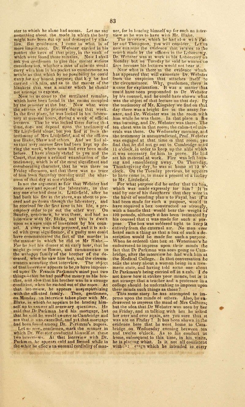 ster to which he alone had access. Lei me say someihin? about the mode in which the body- might h'ive been cut up and destroyed hy alka- lies. But £^eni!enien, I come to whai is of more imporiance. Dr. VVebsier canied in his pocltet ihe keys of that privy, in the vault of which were found those remains. No^v 1 shall ask you <<eiulemen to give ibis mauer serious consideraiion, whether a man of scieice would carry witii him in his pocket so cumt)ersome aa article as that which by no passibiliiy he could carry lor any honest purpose; that k;y he had carried vi^h Uini, and as to the mauer of the blankets tbai was a matter which he should not atteinpi to express. Now let us come lo the mutilated remains, which have been foimd in the rooms occupied by the prisoner at the bar. Now what were the aciioits of the prisoner during that week. In ihe fir>ii place, he was locked in his labora- tory at unusual hours, during a week of official lectures. Thai he was locked there during thit time, dne^ not depend upon the lesiimoiiy of Mr Liiili-field alone, bm you find it from ihe testitnony of Mrs Liulefield, and of ihe r)[noers aue BlaUe, Shaw and oihcrs. And we find al- so that very intense fires had been kepi up du- ring the week, where none had ever been mnde before. I have already stated to you and the Court, that upon a criiical examination of the testimony, which is of the most significant and corrolioraiin:^ character, that he was there on Friday afternoon, and thai there was no trace of him from Saturday morning unlil the afier- noim of thai day at o-.ie o'clock. Is not ihe argomenl as fair that Webster had come ovf'r and opened the laboratory, as that any one else had done it. Littlefield, after he had built his fire in ihe stove, was about to pro- ceed and ?o down through the laboratory, and he received for ihe first time in his life, a per- emptory order to go out the other way. On Sunday, nenilempn, he was there, and had an interview with Mr. Blake, and this is dwelt upon as a sure sign of innscence by bis coun- sel. A story was ihe« prepared, and it is ask- ed with great significeace, if a guilty man could have communicated the fact of the murder in themanne-in which he did to Mr Blake.— For he bad his dinner at an early hour, ihai he might gi> over to Boston, and communicaie to the unhappy family of the brother of ihe de- ceased, when he saw him last, and the circum- stances atiendiiig that iiUerview. The ohjoct of that interview appears tobe,lo have impress- ed upon Dr Francis Parkman's mind just two things—that he had paid'ihe monpy to his bro- ther, and also ihai his brother was in a strange cnndiiinn, whsn he rushed out of the room. At that interview, he appears unsjmpathizing with the af&icted family. Then, gentlemen, on Monday, :in interview takes place with Mr. Blake, in which he appears to be bracing him- self up to a«s>wer all necessary qaesiions. He said thai Dr Parkmaa he^d his mortgage, but that he said he would so over to Cambridge aud see thai it was cancelled, and yet that mortgage had been found among Dr. Parliman's, papers. Let H- now, aenilemen, mark the manner in which Dr. Wet sler conducted himself at these two inlervi^»ws. At that interview with Dr. Parkm in, he appears cold and formal while in the other he effects an unusual cordiality of mai>- ner, for in bracing himself up for such an inter- view as he was to have with Mr. Blake. The in'erview, which he had al>o wiih Ful- ler and Thompson, you will consider. L^t i:s now examine the evidence ihat relaies to the search made by the officers in the L^horaiarj. Dr. VVebsier was at work in his Laboratory o;i Monday but on Tuesday he said he wamef^uo fires because his lectures would not bear it. Now what is there in ihe evidence which has appeared that will exonerate Dr. Webster from the suspicion that attaches itself to the circumstance. Why, gentlemen, there is a case for explanation. It was a matter that could have been propounded to Dr Webster by h's counsel, and he could have shown what was the object of that lecture on that day. By the testimony of Mr. Kingsley we find on that day there was a bright fire in the assay Air- nace, and Dr. Webster was in the room with him while he was there. In that place a 3re was burning, and Dr. Webster was there. The tea chest was in that room; the cabin^'tof min- erals was there. On Wednesday morninaf, and tke testimony is uncontradicted, Prof Webster j was engaged at that lime m tha,t room; you find that he did not go out to Cambridge until 11 o'clock, in order to keep up the alibi which It was necessary for him to prove. He hr,d set his material at work. Fire was left bur.n- ing and smouldering away. On Thursday, Tfianksgiving day, he was at home at 10 o'- clock. On the Tuesday previous, he appears to have come in, to maKe a present of a turkey to Mr. Littlefield. For what purpose did he order that tin fjox, which was made expressly lor him? It is said by one of his daughters that they were in the haoit of sending plan is to Fayal. but irit had been made for such a puipose, would it have required a box constructed so strongly, with a handle that would bear the weight of 100 pounds, although it has been intimated by his counsel that it was made for such a pur- pose The box was soldered tight to keep U entirely from the external atr. No man ever heard such a thing as that a box of such a de- scription would be made for such a purpose. When he ordered that box at Waterman's he endeavored to impress upim thf ir minds the fact that Dr Parkman was seen going to Cam- bridge, after the interview he had with him at the Medical College. In that conversation he tells the story about a woman being in a mes- meric state, and having told some one about Dr Parkman's being carried off in a cab. I rio not know how it strikes your minds, but is it not strange that a teacher and a protessor in a college should be undertaking to impress upon their minds such things as those ? This same story he tias attempted to im- ^ press upon the minds of others. Also, he ea- deavored lo impress the mmd of Mrs Colburn; but the idea that Dr Webster was seen by her (|> on Friday, and m talking with hei he asked her over and over again, are you sure that it was not on Friday ? It has been shown in ihc evidence here that he went home to Cam- bridge on Wednesday evening between tea and twelve o'clock. As to his conduct tit home, subsequent to this lime, in his visits, he is pbiymg whist. Is it not all consistent with I.''-; e-^'s^n which he intended io carry