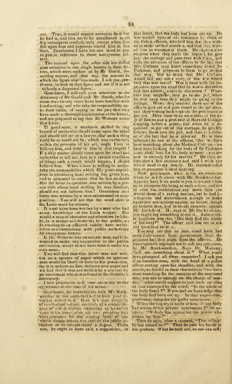 out. True, it would require nerves to do it but he had ii, and tliis nerve he manifested in all his subsequent conduct, only except when fear fell upon him and exposure stared him in the •face. Gentlemen I have but one word to say to you in referenco to those aaoiiymous let- ters. The counsel upon the other side has (Called your attention t(> one single feature in those lei- ters, which were spoken of by Mr Goulds the writing master, and that was the manner in H'hich the figivre nine was made I ask you, gen- tlemen, to look at that figure and see if it is not viilenlly a disguised figure. Gentlemen, I will call your attention to the laslimony of Mr Gould and Mr Smith, who for more than twenty vears have been familiar with handwriting, aud who take the responsibility up- on Iheir oaths, of saying to the jury that they have made a thorough examination ol the letters, and are prepared to say that Dr Webster wrote that letter. If gentleman, a mechanic skilled in any branch of mechanics should come upon the stand and should tell me as a lawyer, that such a tiring could be or could not be, which was exclusively within the province of his art, ought I not to 'bclisve him, and defer lo him in that respect 1 If a ship master should come upon the stand and undertake to tell ine, that in a certain condition of things such a result would happen, I should b«lieve him. When a man is willing to under- take the responsibilitv which fifty years experi- ence in examining hand writing has given him, and i^ prepared to swear that he has no doubt that the letter in question was written by a per- .son with whose hand writing he was familiar, should we not believe hira ! Gentlemen thiit latter was written by a man accustomed to cora- po.9lti()n. You will see that the word ciois is the Latin word for citizen. It must h'lve been written by a man who had some knowledge ot the Latin tongue. But would a man of character and education be like- ly, in a matter so iiteresiin;^ to the public, s ) in eresting to an afflicted family, have under- takan to communicate with public auihuriiies by anonymous letters. 11 Dr. Webster was an inoceni man, and if he wanted to make any suggestion to the public euthorities, would he not have done it under his own name. ■ You will find that this letier was not writ- tea on a species of paper which an ignoiani t»an wonhl be likely to have in his possession, for it is written on fine, delicate note paper,and we find thst it was not written by a pen luit by an instrument which was foumlin Dr. Webster's lalioraiory. I now propose to call xour atten'ioa to the sp]'eiranoe at the time of his arrest. Gpnt'emen, his conversiiioi with Mr. Stark- weather is too important not to hace your at- tention called to it. Here is a man, certainly of iniellectrial culture, certainly of a certain de- gree of self-dicipline, pxpectiug to be called upon at his liousH, afier his own premises ha.l been searched for the missing body of one whrjse disapp arance t\<id excited the public at- leotion to so exiraordinary a degree. There was, he ought to have said, a suppBsiiion, in that letter, that the body had been cut up. He was waited upon at his residence bv three of the Polire ofEcers, whoto'd hinfi that ihey wish- ed to make lurther search^ s, and that i hey wish- ed him to accompany them. He trX|)resse8 no surprise when ihey made the reque-t, but gets into the carriage and goes over with t; em, and calls the attention of the cfEcers to ihp fact that Mrs Colburn may know something atout Dr Parkman, and proposes to them to gn arntind that way. Did he think that Mr> Coll.urn would tell any oth> r story, or thai e'e would vary that stat- meiit? Was it done with ihe im- pression upon his mind that he was uider arrest aud that nothini could be discovere 1 What- ever that mightjbf, they go to ahe jail, when he was supp sing ihfy might be go ng to the college. When ihey reached there one of the officers gels out and goes round to the jail dooi, and then coming back requests ihe genilenien to get out. Here were three cons!able> nl the ci- ty of Bosion and a professor of Harvard College Slopping before a prison, and when he is re- quested to get out of the carriage, he quitkty follows them into tlie jail, and then is iiiform- ed of the fact that he is arrested He ie thea informed by one of the officers, thai we have been searching about the Medical Coll-ae —we have been looking for the body of Dr Parkman —we shall look fir his body no more—you are now in custody for his murder. He then ar- ticulated a few sentences and said 1 wi>h you would send to my family. He recomininded him to postpone it uniil morning. Wow, gentlemen, what is his conversaiioa when he is left alone with Mr. Starkweather. Appeals have ben made to you to consid- r him as an irresponsible being at such a time, and not to lake his declarations any mare than \ou would those of a raving maniac, but he had in- telligence aad malevolence enough to make causeless accusations against an honest ihough an hurahle man, and to create suspicion against Mr Liitlefield. He says to Mr Sta k» aather, you might say something ahout it. Amoas oth- er inquiries was ihis, Did thoy find the whole of the body? The officer told him not to ask any questions abaui it. You may see that no man could have had more forbearance from government thnn the prisoner ha I that night from the officers. He was expressly enjoined not to ask any questions, by Mr Starkweather. Says Dr. Webster, tell me something about it. What could hrve prompted all tlrese enquiries'? I ask you if an innocent man, with the hand of a police officer resting upon his shoulder, and wiih ihe words, so fearful in their character,ns we ha^e done searching for the remains of the murdered man, you are in custody on the charge of miu^- der, what would suggest to you such nn idea as that conveyed by the words Is the whole of the body found *? If you had no knov\ ledge that the body had been cut up. In that expression, gentlemen, outspoke the guilty conscience. When the inquiry is made of him, il anybody had access to his private apartments 1 he an- swers, Nobody has access but the pnrier who makes my fiies. Then he says, after a laoraenf, That villain! he has ruined me! Then he puts his hands in his pockets. What be took ont, no one can tell;