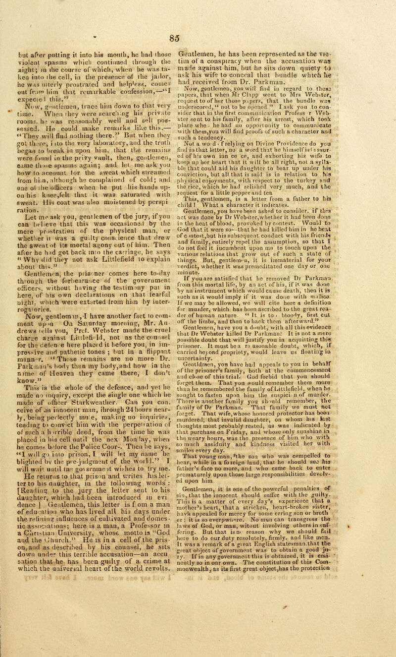 but af'er putting it into hie month, he liad ihose violent spasrns wlucli continued ibrougii the sight; m ihe course of which, when he was ta- ken into I he cell, in the presence of the jailor, he was niterly prostrated and help'ess, comes out [\-o>n him that remarkable confession,—I expeciel tiiis. New, crpittlemen, trace him down to that very time. When ihey were searching his private rooms, hri was reasonably well and sell pos- sessed. He could make remarks like this,— ♦•They will find nothing there.' But when they got th;;re, i ito the very laboratory,and the truth began to bieak in upon him, that the remains were f^mnd in the priVy vault, then, gentlenieii. Game th).-e spasms again; and let me ask you how 10 aceount for the sweat which sireamed (rom him, although he complained of cold; and one oi ihe officers when he put his hands up- on his kiiee,felt that it was saturated with sweat. Uis coat was ako moistened by perspi ratfon. Let me ask you, gentlemen of the jury, if you can Ijtlieve that this was occasionad by ihe mere pri-stration nf the physical man, or whether it was a guilty coiisuience that drew the sweat of its mortal agony out of him. Then after he hud got back mui the carriage, he says Why did they not ask Littlefield lo explain about th\<. Gentlem<^n, the prisoner comes here to-day thiou^h the forbearance of the government officers, without having thetesiim)ny put in here, of liis own declarations on that fearful uight; wtuch were extarted from him by iuter- rogaiories. Now, gent!eraiii,I have another fact 10 com- ment up>n Oa Saturday morning, Mr. An- drewB lells you, Prcl. Webster macfe the cruel chariie ajainst Liiilpfi'ld, not as the c<iu:isel for the defen' e here placed it before you, in im- pressive and pathetic tones ; but in a ftippfint mannr^r.  Those remains are no mote Dr. Parkman's body than my body,and how in the nime of Heaven they came there, I don't know. This is the whole of the defence, and yet he made no inquiry, except the single one which he made of officer Starkweather. Can you con. ceive of ju innocent man, ihrough 24 hours near- ly, being peilectly mu'e, making no inquiries, tending to convict him with the perpeiiation of of such a h nrible deed, from the time he was placed in his cell until the nexi Monlay, when he comes b.^fore the Police Cour-. Tlien lie says, 1 will go into prison, I will let my name be blighted by the prejudgmsut of the world. I will wait until tnR go\srnme it withes to try me. He returns 10 that prison and v.-rites his let- ter to his daughter, in the tollowing words]: [Reading to the jury the letter sent to his daughter, which bad been introduced 111 evi dence ] Genilemea, this letter is fom a man ofedu''aiion vyho has lived all his days under the refining influences of cultivated and domes- lic associations; here is a man, a Professor in a C'lin^tiaii University, whose molto is God and the Oliurch. He is in a cell of the pris- on, and as described by his counsel, he sits down under this terrible accusation—an accu sation that he has been guilty of a crime at which the universal heart of the world revolts. Gentlemen, he has b&cn represented as the vte- tiin of a conspiracy when the accusation was made against him, but he sits down quiety to ask his wife to conceal that bundle which he' had received from Dr. Parkman. Now, gentlemen, yoH will find in regard to thesa papers, that when Mr Clapp went to Mrs VVebstef, request to of her thosn pi per.', that the bundle was underscored,  not to be opened. I ask you to con- sider that in the first cummunicalion Profess r We!>- ster sent to his family, after his arrest, which took place whe. he had uo opportunity to communicate with thein,you will find proofs of such a character and such a tendency. Not a wo d . f relying oa Divine Providence do you find in that letter, no a word that he himself is* Bssur- ed of Ills own inn ce ce, and exhorting his wife to keep up her heart that it will be all right, not a sylla- ble that could aid his daughter to bear up under his conviction, but all that is said is in relation to his physical enjoyments, with respect to the turkey rind the rice, which he liad relished very much, and the request for a little pepper and tea This, gentlemen, is a letter from a father to his child I What a character it indicates. Gentlemen, you have been asked to consider, if this act was done by Dr Webster, whet her it had been done in the heat of blood, provoked by contest. Would lo God that it were so—that he had killed him in ho h-eit of c intest,but his subsequent conduct with bis friends and family, entirely repel the assumption, so that I do not feel it iueumbent upon me to touch upon the various relations that grow out of such a state of tilings. But, gentlemen, it is immaterial for your verdict, whether it was premeditated one day or one minute. If yuu are satisfied that he removed Dr Parkraan from this mortal life, by an act of his, if ii was done by an instrument which would cause death, then it is such as it would imply if it was done with m.ilie8. If we may be allowed, we will cite here a definitioa for raujder, which has been ascribed to the great rea- der of human nature  It is to > bloody, first cut off the limbs, and then to hack them afterward. Gentlemen, have you a doubt, with all this evidence that Dr Webster killed Dr Parkman! It is not a mete possible doubt that will justify you in acquitting this prisoner. It must bo a ra asonable doubt, which, if carried beyond propriety, would leave us floating io uncertainty. Gentidraen, yon have had appeals to you in behalf of the prisoner's family, both at the commencement and ch.se of this trial. God forbid that you should forget them. That you would remember them more than he remembered the family of Littlefield, when ha sought to fasten upon him the suspiciin nf murder. There is another family you should remember, the family of Dr Parkman. That family we must not forget. That wife,whose honored protector has been murdered; that invalid daughter, on whom his kst tlioughts most probably rested, as was indicated by that purchase on Friday, and whose only sunshine i:» the weary hours, was the presence of him who with so much assiduity and kindness visited her with smiles every day. That young man, ^the son who was cempelled to hear, while in a foreign land, that he should seo hJ3 father's face no more, and who csme buck to enter prematurely upon those large responsibilities devolv- ed upon him Gentlemen, it is one of the powerful penalties of sin, that the innocent should suffer with the guilty. Tliis is a matter of every day's experience that a mother's heart, that a stricken, heart-broken sister, havh appealed for mercy for some erring son or broth er ; it is so everpwh-ire. No m^n can transgress the laws of Gotl, or man, witout involving others in sof- fering. But that ism reason why we should fail here to do our duty resolutely, firmly, and like men. It was a remark of a gieat English statesman.that the great object of government was to obtain a good jij- ry. If in any government this is obtained, it is emi- nently so in onr own. The constitution of this Com- monwealth, as its first great object,has the protection