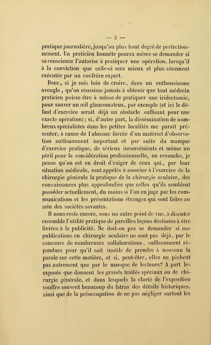 pratique journalière, jusqu'au plus haut degré de perfection- nement. Un praticien honnête pourra même se demander si sa conscience l'autorise à pratiquer une opération, lorsqu'il à la conviction que celle-ci sera mieux et plus sûrement exécutée par un confrère expert. Donc, si je suis loin de croire, dans un enthousiasme aveugle , qu'on réussisse jamais à obtenir que tout médecin praticien puisse être à même de pratiquer une iridectomie, pour sauver un œil glaucomateux, par exemple (et ici le dé- faut d'exercice serait déjà un obstacle suffisant pour une exacte opération) ; si, d'autre part, la dissémination de nom- breux spécialistes dans les petites localités me paraît pré- senter, à cause de l'absence forcée d'un matériel d'observa- tion suffisamment important et par suite du manque d'exercice pratique, de sérieux inconvénients et même un péril pour la considération professionnelle, en revanche, je pense qu'on est en droit d'exiger de ceux qui, par leur situation médicale, sont appelés à associer à l'exercice de la chirurgie générale la pratique de la chirurgie oculaire, des connaissances plus approfondies que celles qu'ils semblent posséder actuellement, du moins si l'on en juge parles com- munications et les présentations étranges qui sont faites au sein des sociétés savantes. 11 nous reste encore, sous un autre point de vue, à discuter ensemble l'utilité pratique de pareilles leçons destinées à être livrées à la publicité. Ne doit-on pas se demander si nos publications en chirurgie oculaire ne sont pas déjà, par le concours de nombreuses collaborations, suffisamment ré- pandues pour qu'il soit inutile de prendre à nouveau la parole sur celte matière, et si, peut-être, elles ne pèchent pas autrement que par le manque de lecteurs? A part les exposés que donnent les grands traités spéciaux ou de chi- rurgie générale^ et dans lesquels la clarté de l'exposition souffre souvent beaucoup du fatras des détails historiques, ainsi que de la préoccupation de ne pas négliger surtout les