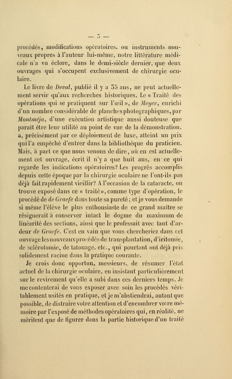 procédés, modifications opératoires, ou instruments nou- veaux propres à l'auteur lui-même, notre littérature médi- cale n'a vu éclore, dans le demi-siècle dernier, que deux ouvrages qui s'occupent exclusivement de chirurgie ocu- laire. Le livre de Deval, publié il y a 55 ans, ne peut actuelle- ment servir qu'aux recherches historiques. Le « Traité des opérations qui se pratiquent sur l'œil», de Meyei\ enrichi d'un nombre considérable de planches photographiques, par Moniméja, d'une exécution artistique aussi douteuse que parait être leur utilité au point de vue de la démonstration, a, précisément par ce déploiement de luxe, atteint un prix qui l'a empêché d'entrer dans la bibliothèque du praticien. Mais, à part ce que nous venons de dire, où en est actuelle- ment cet ouvrage, écrit il n'y a que huit ans, en ce qui regarde les indications opératoires? Les progrès accomplis depuis celle époque par la chirurgie oculaire ne l'ont-ils pas déjà fait rapidement vieillir? A l'occasion de la cataracte, on trouve exposé dans ce « traité», comme type d'opération, le procédé de de Graefe dans toute sa pureté; et je vous demande si même l'élève le plus enthousiaste de ce grand maître se résignerait à conserver intact le dogme du maximum de linéarité des seclions, ainsi que le professait avec tant d'ar- deur de Graefe. C'est en vain que vous chercheriez dans cet ouvrage les nouveaux procédés de transplantation, d'iritomie, de selérotomie, de tatouage, etc., qui pourtant ont déjà pris solidement racine dans la pratique courante. Je crois donc opportun, messieurs, de résumer l'état actuel de la chirurgie oculaire, en insistant particulièrement sur le revirement qu'elle a subi dans ces derniers temps. Je mécontenterai de vous exposer avec soin les procédés véri- tablement usités en pratique, et je m'abstiendrai, autant que possible, de distraire votre attention et d'encombrer votre mé- moire par l'exposé de méthodes opératoires qui, en réalité, ne méritent que de figurer dans la partie historique d'un traité