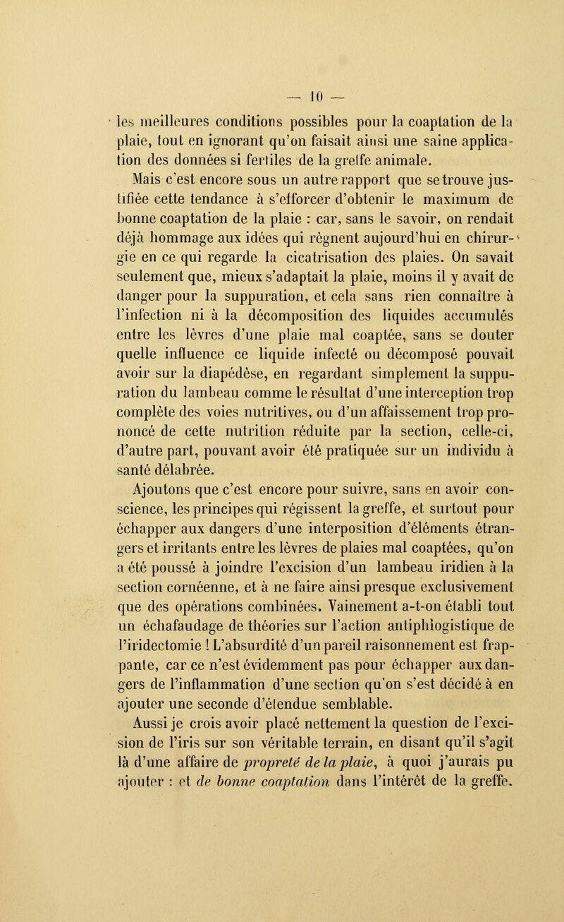 les meilleures conditions possibles pour la coaptation de la plaie, tout en ignorant qu'on faisait ainsi une saine applica- tion des données si fertiles de la grelfe animale. Mais c'est encore sous un autre rapport que se trouve jus- tifiée cette tendance à s'efforcer d'obtenir le maximum de bonne coaptation de la plaie : car, sans le savoir, on rendait déjà hommage aux idées qui régnent aujourd'hui en chirur-' gie en ce qui regarde la cicatrisation des plaies. On savait seulement que, mieux s'adaptait la plaie, moins il y avait de danger pour la suppuration, et cela sans rien connaître à l'infection ni à la décomposition des liquides accumulés entre les lèvres d'une plaie mal coaptée, sans se douter quelle influence ce liquide infecté ou décomposé pouvait avoir sur la diapédèse, en regardant simplement la suppu- ration du lambeau comme le résultat d'une interception trop complète des voies nutritives, ou d'un affaissement trop pro- noncé de cette nutrition réduite par la section, celle-ci, d'autre part, pouvant avoir été pratiquée sur un individu à santé délabrée. Ajoutons que c'est encore pour suivre, sans en avoir con- science, les principes qui régissent la greffe, et surtout pour échapper aux dangers d'une interposition d'éléments étran- gers et irritants entre les lèvres de plaies mal coaptées, qu'on a été poussé à joindre l'excision d'un lambeau iridien à la section cornéenne, et à ne faire ainsi presque exclusivement que des opérations combinées. Vainement a-t-on établi tout un échafaudage de théories sur l'action antiphiogistique de l'iridectomie ! L'absurdité d'un pareil raisonnement est frap- pante, car ce n'est évidemment pas pour échapper aux dan- gers de l'inflammation d'une section qu'on s'est décidé à en ajouter une seconde d'étendue semblable. Aussi je crois avoir placé nettement la question de l'exci- sion de l'iris sur son véritable terrain, en disant qu'il s'agit là d'une affaire de propreté de la plaie, à quoi j'aurais pu ajouter : et de bonne coaptation dans l'intérêt de la greffe.
