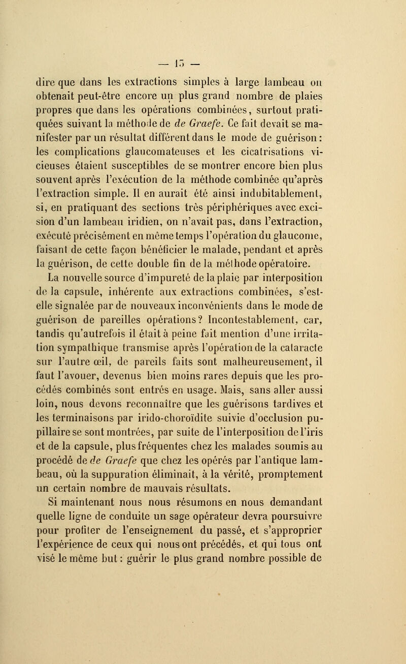 dire que dans les extractions simples à large lambeau on obtenait peut-être encore un plus grand nombre de plaies propres que dans les opérations combinées, surtout prati- quées suivant la méthode de de Graefe. Ce fait devait se ma- nifester par un résultat différent dans le mode de guérison: les complications glaucomateuses et les cicatrisations vi- cieuses étaient susceptibles de se montrer encore bien plus souvent après l'exécution de la méthode combinée qu'après l'extraction simple. Il en aurait été ainsi indubitablement, si, en pratiquant des sections très périphériques avec exci- sion d'un lambeau iridien, on n'avait pas, dans l'extraction, exécuté précisément en môme temps l'opération du glaucome, faisant de cette façon bénéficier le malade, pendant et après la guérison, de cette double fin de la méthode opératoire. La nouvelle source d'impureté de la plaie par interposition de la capsule, inhérente aux extractions combinées, s'est- elle signalée par de nouveaux inconvénients dans le mode de guérison de pareilles opérations? Incontestablement, car, tandis qu'autrefois il était à peine fait mention d'une irrita- tion sympathique transmise après l'opération de la cataracte sur l'autre œil, de pareils faits sont malheureusement, il faut l'avouer, devenus bien moins rares depuis que les pro- cédés combinés sont entrés en usage. Mais, sans aller aussi loin, nous devons reconnaître que les guérisons tardives et les terminaisons par irido-choroïdite suivie d'occlusion pu- pillairese sont montrées, par suite de l'interposition de l'iris et de la capsule, plus fréquentes chez les malades soumis au procédé de de Graefe que chez les opérés par l'antique lam- beau, où la suppuration éliminait, à la vérité, promptement un certain nombre de mauvais résultats. Si maintenant nous nous résumons en nous demandant quelle ligne de conduite un sage opérateur devra poursuivre pour profiter de l'enseignement du passé, et s'approprier l'expérience de ceux qui nous ont précédés, et qui tous ont visé le même but : guérir le plus grand nombre possible de