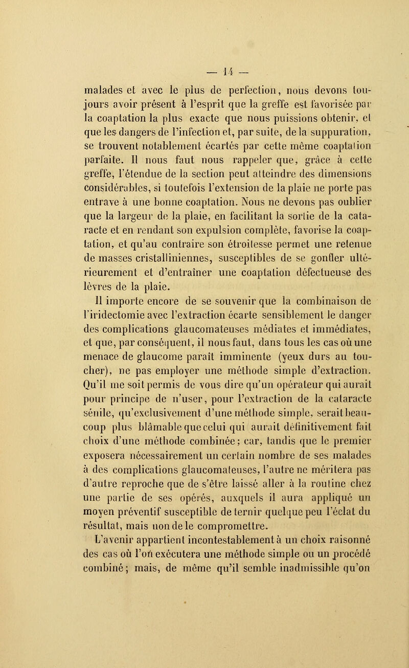 malades et avec le plus de perfection, nous devons tou- jours avoir présent à l'esprit que la greffe est favorisée par la coaptation la plus exacte que nous puissions obtenir, et que les dangers de l'infection et, par suite, de la suppuration, se trouvent notablement écartés par cette même coaptalion parfaite. Il nous faut nous rappeler que, grâce à cette greffe, l'étendue de la section peut atteindre des dimensions considérables, si toutefois l'extension de la plaie ne porte pas entrave à une bonne coaptation. Nous ne devons pas oublier que la largeur de la plaie, en facilitant la sortie de la cata- racte et en rendant son expulsion complète, favorise la coap- tation, et qu'au contraire son étroilesse permet une retenue de masses cristalliniennes, susceptibles de se gonfler ulté- rieurement et d'entraîner une coaptation défectueuse des lèvres de la plaie. 11 importe encore de se souvenir que la combinaison de l'iridectomie avec l'extraction écarte sensiblement le danger des complications glaucomateuses médiates et immédiates, et que, par conséquent, il nous faut, dans tous les cas où une menace de glaucome paraît imminente (yeux durs au tou- cher), ne pas employer une méthode simple d'extraction. Qu'il me soit permis de vous dire qu'un opérateur qui aurait pour principe de n'user, pour l'extraction de la cataracte sénile, qu'exclusivement d'une méthode simple, serait, beau- coup plus blâmable que celui qui aurait détinitivement fait choix d'une méthode combinée ; car, tandis que le premier exposera nécessairement un certain nombre de ses malades à des complications glaucomateuses, l'autre ne méritera pas d'autre reproche que de s'être laissé aller à la routine chez une partie de ses opérés, auxquels il aura appliqué un moyen préventif susceptible de ternir quelque peu l'éclat du résultat, mais non de le compromettre. L'avenir appartient incontestablement à un choix raisonné des cas où l'on exécutera une méthode simple ou un procédé eombiné; mais, de même qu'il semble inadmissible qu'on