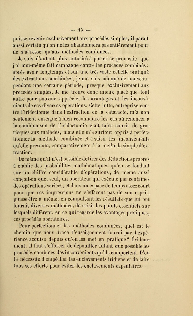 puisse revenir exclusivement aux procédés simples, il parait aussi certain qu'on ne les abandonnera pas entièrement pour ne s'adresser qu'aux méthodes combinées. Je suis d'autant plus autorisé à porter ce pronostic que j'ai moi-même fait campagne contre les procédés combinés ; après avoir longtemps et sur une très vaste échelle pratiqué des extractions combinées, je me suis adonné de nouveau, pendant une certaine période, presque exclusivement aux procédés simples. Je me trouve donc mieux placé que tout autre pour pouvoir apprécier les avantages et les inconvé- nients de ces diverses opérations. Cette lutle, entreprise con- tre l'iridectomie dans l'extraction de la cataracte, m'a non seulement enseigné à bien reconnaître les cas où renoncer à la combinaison de l'iridectomie était faire courir de gros risques aux malades, mais elle m'a surlout appris à perfec- tionner la méthode combinée et à saisir les inconvénients qu'elle présente, comparativement à la méthode simple d'ex- traction. De même qu'il n'est possible de tirer des déductions propres à établir des probabilités mathématiques qu'en se fondant sur un chiffre considérable d'opérations, de même aussi conçoit-on que, seul, un opérateur qui exécute par centaines des opérations variées, et dans un espace de temps assez court pour que ses impressions ne s'effacent pas de son esprit, puisse être à même, en compulsant les résultats que lui ont fournis diverses méthodes, de saisir les points essentiels sur lesquels diffèrent, en ce qui regarde les avantages pratiques, ces procédés opératoires. Pour perfectionner les méthodes combinées, quel est le chemin que nous trace l'enseignement fourni par l'expé- rience acquise depuis qu'on les met en pratique? Évidem- ment, il faut s'efforcer de dépouiller autant que possible les procédés combinés des inconvénients qu'ils comportent. D'où la nécessité d'empêcher les enclavements iridiens et de faire tous ses efforts pour éviter les enclavements capsulaires.