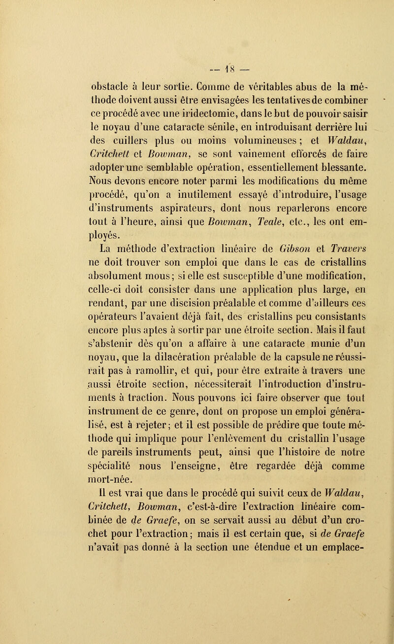 obstacle à leur sortie. Comme de véritables abus de la mé- thode doivent aussi être envisagées les tentatives de combiner ce procédé avec une iridectomie, dans le but de pouvoir saisir le noyau d'une cataracte sénile, en introduisant derrière lui des cuillers plus ou moins volumineuses ; et Waldan, Critchelt et Bowman, se sont vainement efforcés de faire adopter une semblable opération, essentiellement blessante. Nous devons encore noter parmi les modifications du même procédé, qu'on a inutilement essayé d'introduire, l'usage d'instruments aspirateurs, dont nous reparlerons encore tout à l'heure, ainsi que Bowman, Teale, etc., les ont em- ployés. La méthode d'extraction linéaire de Gibson et Travers ne doit trouver son emploi que dans le cas de cristallins absolument mous; si elle est susceptible d'une modification, celle-ci doit consister dans une application plus large, en rendant, par une discision préalable et comme d'ailleurs ces opérateurs l'avaient déjà fait, des cristallins peu consistants encore plus aptes à sortir par une étroite section. Mais il faut s'abstenir dès qu'on a affaire à une cataracte munie d'un noyau, que la dilacération préalable de la capsule ne réussi- rait pas à ramollir, et qui, pour être extraite à travers une aussi étroite section, nécessiterait l'introduction d'instru- ments à traction. Nous pouvons ici faire observer que tout instrument de ce genre, dont on propose un emploi généra- lisé, est à rejeter ; et il est possible de prédire que toute mé- thode qui implique pour l'enlèvement du cristallin l'usage de pareils instruments peut, ainsi que l'histoire de notre spécialité nous l'enseigne, être regardée déjà comme mort-née. Il est vrai que dans le procédé qui suivit ceux de Waldau, Critchett, Bowman, c'est-à-dire l'extraction linéaire com- binée de de Graefe, on se servait aussi au début d'un cro- chet pour l'extraction ; mais il est certain que, si de Graefe n'avait pas donné à la section une étendue et un emplace-