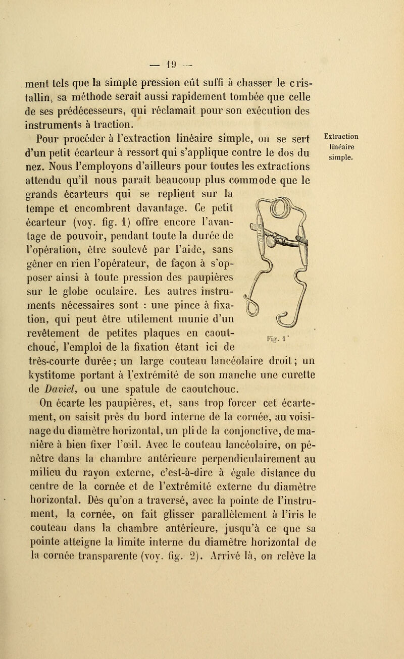 ment tels que la simple pression eût suffi à chasser le cris- tallin sa méthode serait aussi rapidement tombée que celle de ses prédécesseurs, qui réclamait pour son exécution des instruments à traction. Pour procéder à l'extraction linéaire simple, on se sert d'un petit écarteur à ressort qui s'applique contre le dos du nez. Nous l'employons d'ailleurs pour toutes les extractions attendu qu'il nous paraît beaucoup plus commode que le grands écarteurs qui se replient sur la tempe et encombrent davantage. Ce petit écarteur (voy. fig. 1) offre encore l'avan- tage de pouvoir, pendant toute la durée de l'opération, être soulevé par l'aide, sans gêner en rien l'opérateur, de façon à s'op- poser ainsi à toute pression des paupières sur le globe oculaire. Les autres instru- ments nécessaires sont : une pince à fixa- tion, qui peut être utilement munie d'un revêtement de petites plaques en caout- chouc, l'emploi de la fixation étant ici de très-courte durée ; un large couteau lancéolaire droit ; un kystitome portant à l'extrémité de son manche une curette de David, ou une spatule de caoutchouc. On écarte les paupières, et, sans trop forcer cet écarte- ment, on saisit près du bord interne de la cornée, au voisi- nage du diamètre horizontal, un pli de la conjonctive, de ma- nière à bien fixer l'œil. Avec le couteau lancéolaire, on pé- nètre dans la chambre antérieure perpendiculairement au milieu du rayon externe, c'est-à-dire à égale distance du centre de la cornée et de l'extrémité externe du diamètre horizontal. Dès qu'on a traversé, avec la pointe de l'instru- ment, la cornée, on fait glisser parallèlement à l'iris le couteau dans la chambre antérieure, jusqu'à ce que sa pointe atteigne la limite interne du diamètre horizontal de la cornée transparente (voy. fig. 2). Arrivé là, on relève la Fis. 1 Extraction linéaire simple.