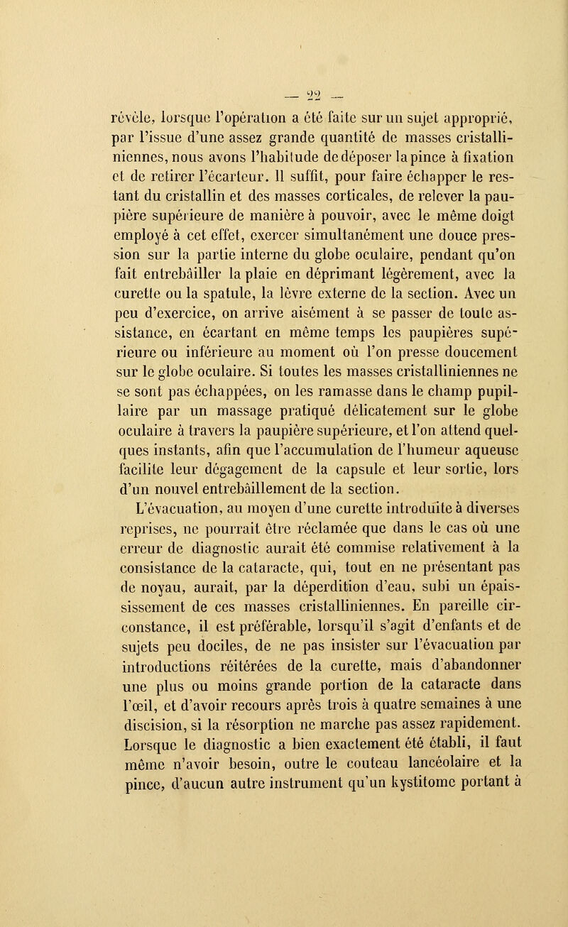 révèle, lorsque l'opération a été faite sur un sujet approprié, par l'issue d'une assez grande quantité de masses cristalli- niennes, nous avons l'habitude de déposer la pince à fixation et de retirer l'écarieur. 11 suffit, pour faire échapper le res- tant du cristallin et des masses corticales, de relever la pau- pière supérieure de manière à pouvoir, avec le même doigt employé à cet effet, exercer simultanément une douce pres- sion sur la partie interne du globe oculaire, pendant qu'on fait entrebâiller la plaie en déprimant légèrement, avec la curetle ou la spatule, la lèvre externe de la section. Avec un peu d'exercice, on arrive aisément à se passer de toute as- sistance, en écartant en même temps les paupières supé- rieure ou inférieure au moment où l'on presse doucement sur le globe oculaire. Si toutes les masses cristalliniennes ne se sont pas échappées, on les ramasse dans le champ pupil- laire par un massage pratiqué délicatement sur le globe oculaire à travers la paupière supérieure, et l'on attend quel- ques instants, afin que l'accumulation de l'humeur aqueuse facilite leur dégagement de la capsule et leur sortie, lors d'un nouvel entrebâillement de la section. L'évacuation, au moyen d'une curette introduite à diverses reprises, ne pourrait être réclamée que dans le cas où une erreur de diagnostic aurait été commise relativement à la consistance de la cataracte, qui, tout en ne présentant pas de noyau, aurait, par la déperdition d'eau, subi un épais- sissement de ces masses cristalliniennes. En pareille cir- constance, il est préférable, lorsqu'il s'agit d'enfants et de sujets peu dociles, de ne pas insister sur l'évacuation par introductions réitérées de la curette, mais d'abandonner une plus ou moins grande portion de la cataracte dans l'œil, et d'avoir recours après trois à quatre semaines à une discision, si la résorption ne marche pas assez rapidement. Lorsque le diagnostic a bien exactement été établi, il faut même n'avoir besoin, outre le couteau lancéolaire et la pince, d'aucun autre instrument qu'un kystitome portant à