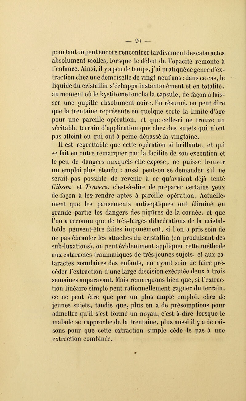 pourtanton peut encore rencontrer tardivement des cataractes absolument molles, lorsque le début de l'opacité remonte à l'enfance. Ainsi, il y apeu de temps, j'ai pratiquéee genre d'ex- traction chez une demoiselle de vingt-neuf ans ; dans ce cas, le liquide du cristallin s'échappa instantanément et en totalité, au moment où le kystitome toucha la capsule, de façon à lais- ser une pupille absolument noire. En résumé, on peut dire que la trentaine représente en quelque sorte la limite d'âge pour une pareille opération, et que celle-ci ne trouve un véritable terrain d'application que chez des sujets qui n'ont pas atteint ou qui ont à peine dépassé la vingtaine. Il est regrettable que cette opération si brillante, et qui se fait en outre remarquer par la facilité de son exécution et le peu de dangers auxquels elle expose, ne puisse trouver un emploi plus étendu : aussi peut-on se demander s'il ne serait pas possible de revenir à ce qu'avaient déjà tenté Gibson et Travers, c'est-à-dire de préparer certains yeux de façon à les» rendre aptes à pareille opération. Actuelle- ment que les pansements antiseptiques ont éliminé en grande partie les dangers des piqûres de la cornée, et que l'on a reconnu que de très-larges dilacérations de la cristal- loïde peuvent-être faites impunément, si l'on a pris soin de ne pas ébranler les attaches du cristallin (en produisant des sub-luxations), on peut évidemment appliquer cette méthode aux cataractes traumatiques de très-jeunes sujets, et aux ca- taractes zonulaires des enfants, en ayant soin de faire pré- céder l'extraction d'une large discision exécutée deux à trois semaines auparavant. Mais remarquons bien que, si l'extrac- tion linéaire simple peut rationnellement gagner du terrain, ce ne peut être que par un plus ample emploi, chez de jeunes sujets, tandis que, plus on a de présomptions pour admettre qu'il s'est formé un noyau, c'est-à-dire lorsque le malade se rapproche de la trentaine, plus aussi il y a de rai- sons pour que cette extraction simple cède le pas à une extraction combinée.