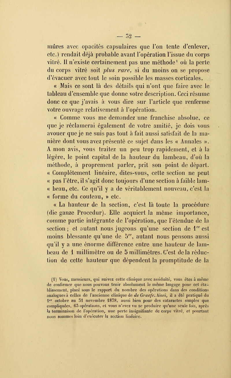 mûres avec opacités capsulaires que l'on tente d'enlever, etc.) rendait déjà probable avant l'opération l'issue du corps vilré. Il n'existe certainement pas une méthode1 où la perte du corps vitré soit plus rare, si du moins on se propose d'évacuer avec tout le soin possible les masses corticales. « Mais ce sont là des détails qui n'ont que faire avec le tableau d'ensemble que donne votre description. Ceci résume donc ce que j'avais à vous dire sur l'article que renferme votre ouvrage relativement à l'opération. « Comme vous me demandez une franchise absolue, ce que je réclamerai également de votre amitié, je dois vous avouer que je ne suis pas tout à fait aussi satisfait de la ma- nière dont vous avez présenté ce sujet dans les « Annales ». A mon avis, vous traitez un peu trop rapidement, et à la légère, le point capital de la hauteur du lambeau, d'où la méthode, à proprement parler, prit son point de départ. « Complètement linéaire, dites-vous, cette section ne peut « pas l'être, il s'agit donc toujours d'une section à faible lam- « beau, etc. Ce qu'il y a de véritablement nouveau, c'est la « forme du couteau, » etc. « La hauteur de la section, c'est là toute la procédure (die ganze Procedur). Elle acquiert la même importance, comme partie intégrante de l'opération, que l'étendue de la section ; et autant nous jugeons qu'une section de 1' est moins blessante qu'une de 5', autant nous pensons aussi qu'il y a une énorme différence entre une hauteur de lam- beau de 1 millimètre ou de 5 millimètres. C'est delà réduc- tion de cette hauteur que dépendent la promptitude de la (1) Vous, messieurs, qui suivez cette clinique avec assiduité, vous êtes à même de confirmer que nous pouvous tenir absolument le même langage pour cet éta- blissement, placé sous le rapport du nombre des opérations dans des conditions analogues à celles de l'ancienne clinique de de Graefe. Ainsi, il a été pratiqué du 1er octobre au 31 novembre 1878, aussi bien pour des cataractes simples que compliquées, 63 opérations, et vous n'avez vu se produire qu'une seule fois, après la terminaison de l'opération, uue perte insignifiante de corps vitré, et pourtant nous sommes loin d'exécuter la section linéaire.