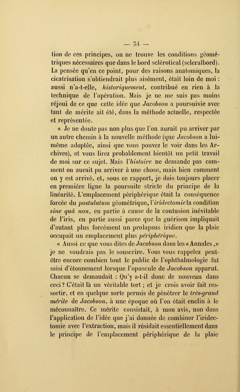 tion de ces principes, on ne trouve les conditions géomé- triques nécessaires que dans le bord sclérotical (scleralbord). La pensée qu'en ce point, pour des raisons anatomiques, la cicatrisation s'obtiendrait plus aisément, était loin de moi : aussi n'a-t-elle, historiquement, contribué en rien à la technique de l'opération. Mais je ne me suis pas moins réjoui de ce que cette idée que Jacobson a poursuivie avec tant de mérite ait été, dans la méthode actuelle, respectée et représentée. « Je ne doute pas non plus que l'on aurait pu arriver par un autre chemin à la nouvelle méthode (que Jacobson a lui- même adoptée, ainsi que vous pouvez le voir dans les Ar- chives), et vous lirez probablement bientôt un petit travail de moi sur ce sujet. Mais Y histoire ne demande pas com- ment on aurait pu arriver à une chose, mais bien comment on y est arrivé, et, sous ce rapport, je dois toujours placer en première ligne la poursuite stricte du principe de la linéarité. L'emplacement périphérique était la conséquence forcée du postulatum géométrique, Yiridectomie la condition sine quâ non, en partie à cause de la contusion inévitable de l'iris, en partie aussi parce que la guérison impliquait d'autant plus forcément un prolapsus iridien que la plaie occupait un emplacement plus périphérique. « Aussi ce que vous dites de Jacobson dans les « Annales,» je ne voudrais pas le souscrire. Vous vous rappelez peut- être encore combien tout le public de l'ophthalmologie fut saisi d'étonnement lorsque l'opuscule de Jacobson apparut. Chacun se demandait : Qu'y a-t-il donc de nouveau dans ceci? C'était là un véritable tort ; et je crois avoir fait res- sortir, et en quelque sorte permis de pénétrer le très-grand mérite de Jacobson, à une époque où l'on était enclin à le méconnaître. Ce mérite consistait, à mon avis, non dans l'application de l'idée que j'ai donnée de combiner l'iridec- tomie avec l'extraction, mais il résidait essentiellement dans le principe de l'emplacement périphérique de la plaie