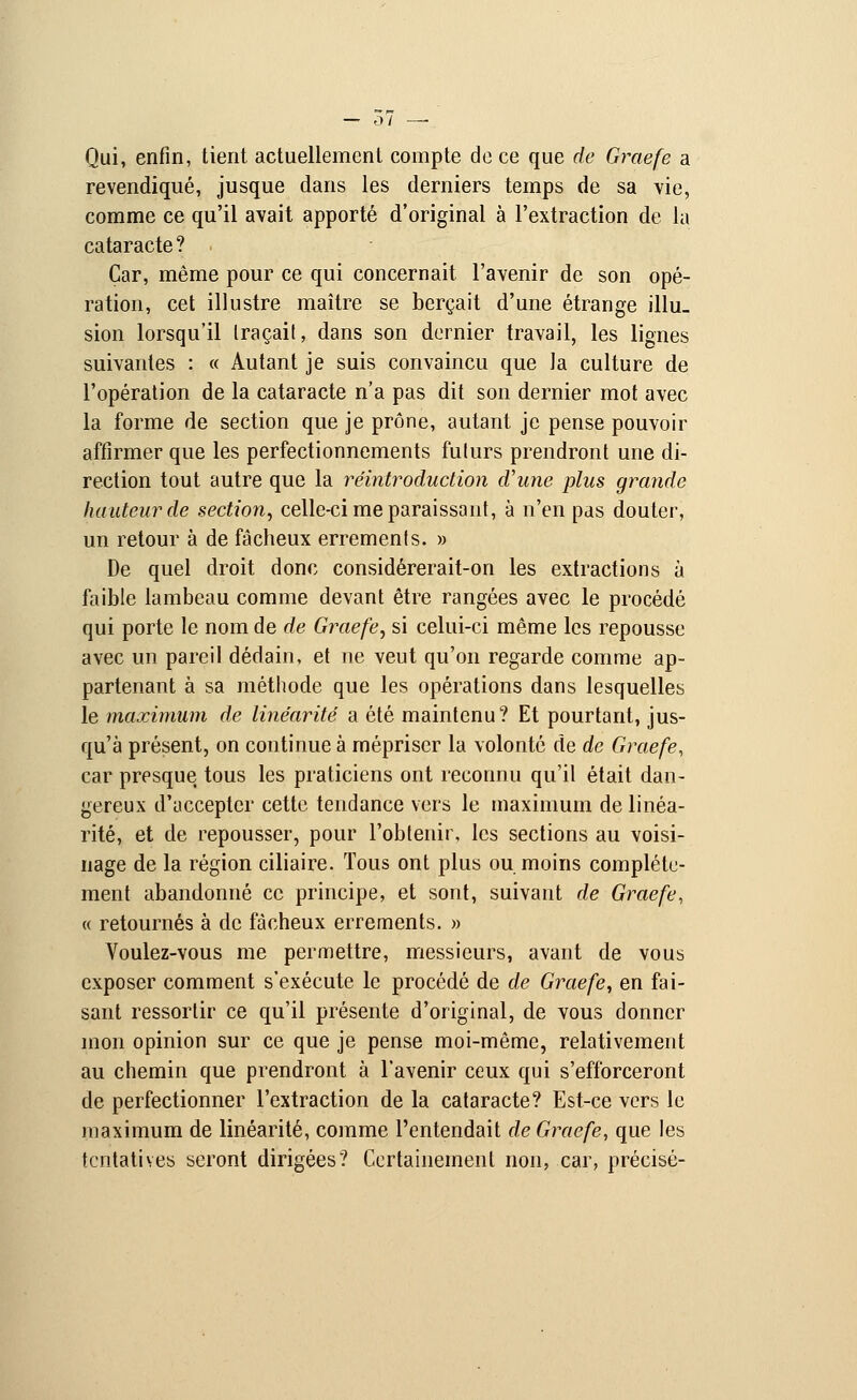 Qui, enfin, tient actuellement compte de ce que de Graefe a revendiqué, jusque dans les derniers temps de sa vie, comme ce qu'il avait apporté d'original à l'extraction de la cataracte? Car, même pour ce qui concernait l'avenir de son opé- ration, cet illustre maître se berçait d'une étrange illu- sion lorsqu'il traçait, dans son dernier travail, les lignes suivantes : « Autant je suis convaincu que la culture de l'opération de la cataracte n'a pas dit son dernier mot avec la forme de section que je prône, autant je pense pouvoir affirmer que les perfectionnements futurs prendront une di- rection tout autre que la réintroduction d'une plus grande hauteur de section, celle-ci me paraissant, à n'en pas douter, un retour à de fâcheux errements. » De quel droit donc considérerait-on les extractions à faible lambeau comme devant être rangées avec le procédé qui porte le nom de de Graefe, si celui-ci même les repousse avec un pareil dédain, et ne veut qu'on regarde comme ap- partenant à sa méthode que les opérations dans lesquelles le maximum de linéarité a été maintenu? Et pourtant, jus- qu'à présent, on continue à mépriser la volonté de de Graefe, car presque tous les praticiens ont reconnu qu'il était dan- gereux d'accepter cette tendance vers le maximum de linéa- rité, et de repousser, pour l'obtenir, les sections au voisi- nage de la région ciliaire. Tous ont plus ou moins complète- ment abandonné ce principe, et sont, suivant de Graefe, « retournés à de fâcheux errements. » Voulez-vous me permettre, messieurs, avant de vous exposer comment s'exécute le procédé de de Graefe, en fai- sant ressortir ce qu'il présente d'original, de vous donner mon opinion sur ce que je pense moi-même, relativement au chemin que prendront à l'avenir ceux qui s'efforceront de perfectionner l'extraction de la cataracte? Est-ce vers le maximum de linéarité, comme l'entendait de Graefe, que les tentatives seront dirigées? Certainement non, car, précisé-