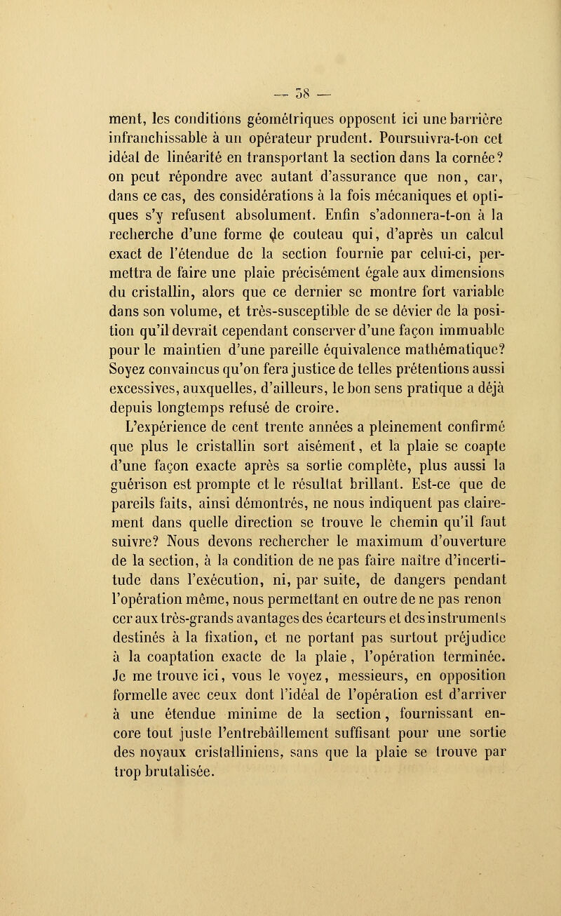 — 38 ~~ ment, les conditions géométriques opposent ici une barrière infranchissable à un opérateur prudent. Poursuivra-t-on cet idéal de linéarité en transportant la section dans la cornée? on peut répondre avec autant d'assurance que non, car, dans ce cas, des considérations à la fois mécaniques et opti- ques s'y refusent absolument. Enfin s'adonnera-t-on à la recherche d'une forme çle couteau qui, d'après un calcul exact de l'étendue de la section fournie par celui-ci, per- mettra de faire une plaie précisément égale aux dimensions du cristallin, alors que ce dernier se montre fort variable dans son volume, et très-susceptible de se dévier de la posi- tion qu'il devrait cependant conserver d'une façon immuable pour le maintien d'une pareille équivalence mathématique? Soyez convaincus qu'on fera justice de telles prétentions aussi excessives, auxquelles, d'ailleurs, le bon sens pratique a déjà depuis longtemps refusé de croire. L'expérience de cent trente années a pleinement confirmé que plus le cristallin sort aisément, et la plaie se coapte d'une façon exacte après sa sortie complète, plus aussi la guérison est prompte et le résultat brillant. Est-ce que de pareils faits, ainsi démontrés, ne nous indiquent pas claire- ment dans quelle direction se trouve le chemin qu'il faut suivre? Nous devons rechercher le maximum d'ouverture de la section, à la condition de ne pas faire naître d'incerti- tude dans l'exécution, ni, par suite, de dangers pendant l'opération même, nous permettant en outre de ne pas renon cer aux très-grands avantages des écarteurs et des instruments destinés à la fixation, et ne portant pas surtout préjudice à la coaptation exacte de la plaie, l'opération terminée. Je me trouve ici, vous le voyez, messieurs, en opposition formelle avec ceux dont l'idéal de l'opération est d'arriver à une étendue minime de la section, fournissant en- core tout juste l'entrebâillement suffisant pour une sortie des noyaux cristalliniens, sans que la plaie se trouve par trop brutalisée.