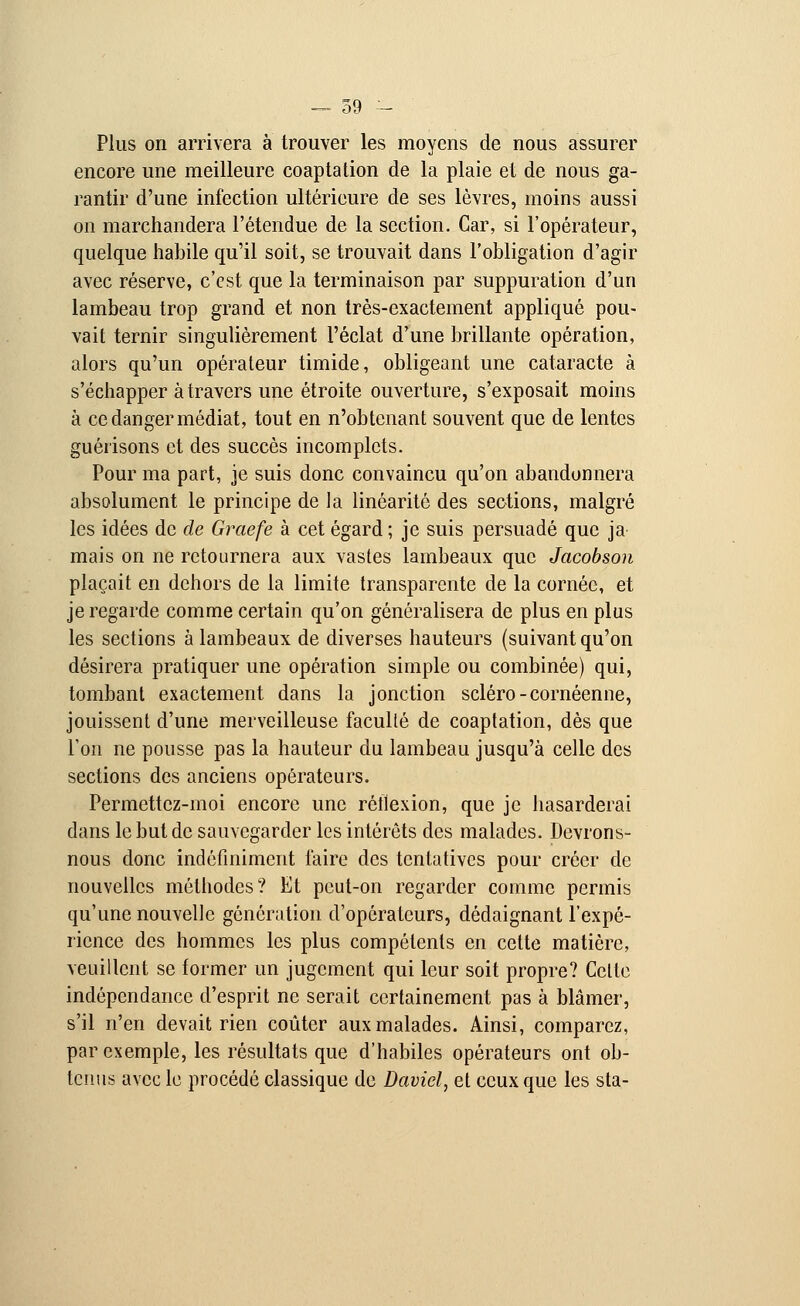 — 59 - Plus on arrivera à trouver les moyens de nous assurer encore une meilleure coaptation de la plaie et de nous ga- rantir d'une infection ultérieure de ses lèvres, moins aussi on marchandera l'étendue de la section. Car, si l'opérateur, quelque habile qu'il soit, se trouvait dans l'obligation d'agir avec réserve, c'est que la terminaison par suppuration d'un lambeau trop grand et non très-exactement appliqué pou- vait ternir singulièrement l'éclat d'une brillante opération, alors qu'un opérateur timide, obligeant une cataracte à s'échapper à travers une étroite ouverture, s'exposait moins à ce danger médiat, tout en n'obtenant souvent que de lentes guérisons et des succès incomplets. Pour ma part, je suis donc convaincu qu'on abandonnera absolument le principe de la linéarité des sections, malgré les idées de de Graefe à cet égard ; je suis persuadé que ja mais on ne retournera aux vastes lambeaux que Jacobson plaçait en dehors de la limite transparente de la cornée, et je regarde comme certain qu'on généralisera de plus en plus les sections à lambeaux de diverses hauteurs (suivant qu'on désirera pratiquer une opération simple ou combinée) qui, tombant exactement dans la jonction scléro-cornéenne, jouissent d'une merveilleuse faculté de coaptation, dès que l'on ne pousse pas la hauteur du lambeau jusqu'à celle des sections des anciens opérateurs. Permettez-moi encore une réflexion, que je hasarderai dans le but de sauvegarder les intérêts des malades. Devrons- nous donc indéfiniment faire des tentatives pour créer de nouvelles méthodes? Et peut-on regarder comme permis qu'une nouvelle génération d'opérateurs, dédaignant l'expé- rience des hommes les plus compétents en cette matière, veuillent se former un jugement qui leur soit propre? Celle indépendance d'esprit ne serait certainement pas à blâmer, s'il n'en devait rien coûter aux malades. Ainsi, comparez, par exemple, les résultats que d'habiles opérateurs ont ob- tenus avec le procédé classique de David, et ceux que les sta-