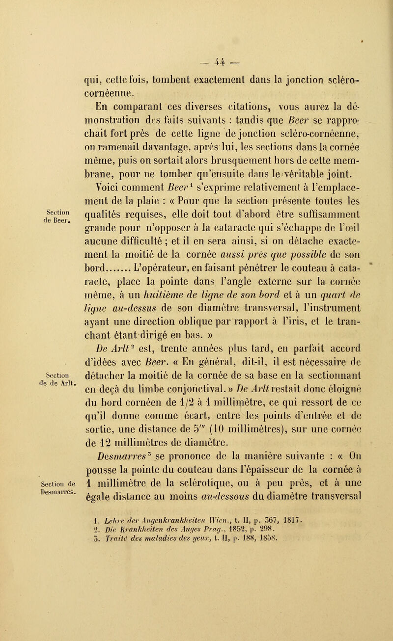 Section de Béer. Section de de Arlt. Section de Desmarres. qui, cette fois, tombent exactement dans la jonction scléro- cornéenne. En comparant ces diverses citations, vous aurez la dé- monstration des faits suivants : tandis que Béer se rappro- chait fort près de cette ligne de jonction scléro-cornéenne, on ramenait davantage, après lui, les sections dans la cornée même, puis on sortait alors brusquement hors de cette mem- brane, pour ne tomber qu'ensuite dans le véritable joint. Voici comment Béerl s'exprime relativement à l'emplace- ment de la plaie : « Pour que la section présente toutes les qualités requises, elle doit tout d'abord être suffisamment grande pour n'opposer à la cataracte qui s'échappe de l'œil aucune difficulté ; et il en sera ainsi, si on détache exacte- ment la moitié de la cornée aussi près que possible de son bord L'opérateur, en faisant pénétrer le couteau à cata- racte, place la pointe dans l'angle externe sur la cornée même, à un huitième de ligne de son bord et à un quart de ligne au-dessus de son diamètre transversal, l'instrument ayant une direction oblique par rapport à l'iris, et le tran- chant étant dirigé en bas. » De Arlt2 est, trente années plus tard, en parfait accord d'idées avec Béer. « En général, dit-il, il est nécessaire de détacher la moitié de la cornée de sa base en la sectionnant en deçà du limbe conjonctival. » De Arlt restait donc éloigné du bord cornéen de 1/2 à 1 millimètre, ce qui ressort de ce qu'il donne comme écart, entre les points d'entrée et de sortie, une distance de 5' (10 millimètres), sur une cornée de 12 millimètres de diamètre. Desmarres'5 se prononce de la manière suivante : « On pousse la pointe du couteau dans l'épaisseur de la cornée à 1 millimètre de la sclérotique, ou à peu près, et à une égale distance au moins au-dessous du diamètre transversal 1. Lehrc der Augenkrankheiten Wien., t. 11, p. 567, 1817. 2. Die Krankheiten des Auges Prag., 1852, p. 298. 3. Traité des maladies des yeux, t. II, p. 188, 1858.